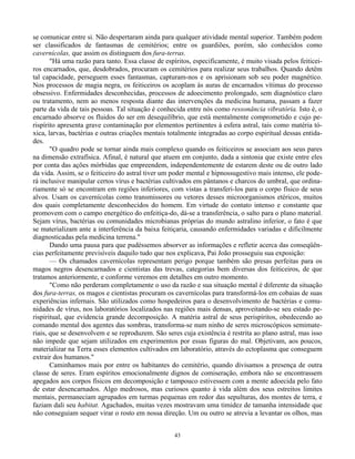 43
se comunicar entre si. Não despertaram ainda para qualquer atividade mental superior. Também podem
ser classificados de fantasmas de cemitérios; entre os guardiões, porém, são conhecidos como
cavernícolas, que assim os distinguem dos fura-terras.
"Há uma razão para tanto. Essa classe de espíritos, especificamente, é muito visada pelos feiticei-
ros encarnados, que, desdobrados, procuram os cemitérios para realizar seus trabalhos. Quando detêm
tal capacidade, perseguem esses fantasmas, capturam-nos e os aprisionam sob seu poder magnético.
Nos processos de magia negra, os feiticeiros os acoplam às auras de encarnados vítimas do processo
obsessivo. Enfermidades desconhecidas, processos de adoecimento prolongado, sem diagnóstico claro
ou tratamento, nem ao menos resposta diante das intervenções da medicina humana, passam a fazer
parte da vida de tais pessoas. Tal situação é conhecida entre nós como ressonância vibratória. Isto é, o
encarnado absorve os fluidos do ser em desequilíbrio, que está mentalmente comprometido e cujo pe-
rispírito apresenta grave contaminação por elementos pertinentes à esfera astral, tais como matéria tó-
xica, larvas, bactérias e outras criações mentais totalmente integradas ao corpo espiritual dessas entida-
des.
"O quadro pode se tornar ainda mais complexo quando os feiticeiros se associam aos seus pares
na dimensão extrafísica. Afinal, é natural que atuem em conjunto, dada a sintonia que existe entre eles
por conta das ações mórbidas que empreendem, independentemente de estarem deste ou de outro lado
da vida. Assim, se o feiticeiro do astral tiver um poder mental e hipnossugestivo mais intenso, ele pode-
rá inclusive manipular certos vírus e bactérias cultivados em pântanos e charcos do umbral, que ordina-
riamente só se encontram em regiões inferiores, com vistas a transferi-los para o corpo físico de seus
alvos. Usam os cavernícolas como transmissores ou vetores desses microorganismos etéricos, muitos
dos quais completamente desconhecidos do homem. Em virtude do contato intenso e constante que
promovem com o campo energético do enfeitiça-do, dá-se a transferência, o salto para o plano material.
Sejam vírus, bactérias ou comunidades microbianas próprias do mundo astralino inferior, o fato é que
se materializam ante a interferência da baixa feitiçaria, causando enfermidades variadas e dificilmente
diagnosticadas pela medicina terrena."
Dando uma pausa para que pudéssemos absorver as informações e refletir acerca das conseqüên-
cias perfeitamente previsíveis daquilo tudo que nos explicava, Pai João prosseguiu sua exposição:
— Os chamados cavernícolas representam perigo porque também são presas perfeitas para os
magos negros desencarnados e cientistas das trevas, categorias bem diversas dos feiticeiros, de que
tratamos anteriormente, e conforme veremos em detalhes em outro momento.
"Como não perderam completamente o uso da razão e sua situação mental é diferente da situação
dos fura-terras, os magos e cientistas procuram os cavernícolas para transformá-los em cobaias de suas
experiências infernais. São utilizados como hospedeiros para o desenvolvimento de bactérias e comu-
nidades de vírus, nos laboratórios localizados nas regiões mais densas, aproveitando-se seu estado pe-
rispiritual, que evidencia grande decomposição. A matéria astral de seus perispíritos, obedecendo ao
comando mental dos agentes das sombras, transforma-se num ninho de seres microscópicos semimate-
riais, que se desenvolvem e se reproduzem. São seres cuja existência é restrita ao plano astral, mas isso
não impede que sejam utilizados em experimentos por essas figuras do mal. Objetivam, aos poucos,
materializar na Terra esses elementos cultivados em laboratório, através do ectoplasma que conseguem
extrair dos humanos."
Caminhamos mais por entre os habitantes do cemitério, quando divisamos a presença de outra
classe de seres. Eram espíritos emocionalmente dignos de comiseração, embora não se encontrassem
apegados aos corpos físicos em decomposição e tampouco estivessem com a mente adoecida pelo fato
de estar desencarnados. Algo medrosos, mas curiosos quanto à vida além dos seus estreitos limites
mentais, permaneciam agrupados em turmas pequenas em redor das sepulturas, dos montes de terra, e
faziam dali seu habitat. Agachados, muitas vezes mostravam uma timidez de tamanha intensidade que
não conseguiam sequer virar o rosto em nossa direção. Um ou outro se atrevia a levantar os olhos, mas
 