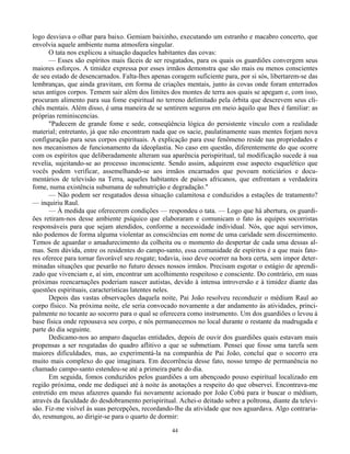 44
logo desviava o olhar para baixo. Gemiam baixinho, executando um estranho e macabro concerto, que
envolvia aquele ambiente numa atmosfera singular.
O tata nos explicou a situação daqueles habitantes das covas:
— Esses são espíritos mais fáceis de ser resgatados, para os quais os guardiões convergem seus
maiores esforços. A timidez expressa por esses irmãos demonstra que são mais ou menos conscientes
de seu estado de desencarnados. Falta-lhes apenas coragem suficiente para, por si sós, libertarem-se das
lembranças, que ainda gravitam, em forma de criações mentais, junto às covas onde foram enterrados
seus antigos corpos. Temem sair além dos limites dos montes de terra aos quais se apegam e, com isso,
procuram alimento para sua fome espiritual no terreno delimitado pela órbita que descrevem seus cli-
chês mentais. Além disso, é uma maneira de se sentirem seguros em meio àquilo que lhes é familiar: as
próprias reminiscencias.
"Padecem de grande fome e sede, conseqüência lógica do persistente vínculo com a realidade
material; entretanto, já que não encontram nada que os sacie, paulatinamente suas mentes forjam nova
configuração para seus corpos espirituais. A explicação para esse fenômeno reside nas propriedades e
nos mecanismos de funcionamento da ideoplastia. No caso em questão, diferentemente do que ocorre
com os espíritos que deliberadamente alteram sua aparência perispiritual, tal modificação sucede à sua
revelia, sujeitando-se ao processo inconsciente. Sendo assim, adquirem esse aspecto esquelético que
vocês podem verificar, assemelhando-se aos irmãos encarnados que povoam noticiários e docu-
mentários de televisão na Terra, aqueles habitantes de países africanos, que enfrentam a verdadeira
fome, numa existência subumana de subnutrição e degradação."
— Não podem ser resgatados dessa situação calamitosa e conduzidos a estações de tratamento?
— inquiriu Raul.
— À medida que oferecerem condições — respondeu o tata. — Logo que há abertura, os guardi-
ões retiram-nos desse ambiente psíquico que elaboraram e comunicam o fato às equipes socorristas
responsáveis para que sejam atendidos, conforme a necessidade individual. Nós, que aqui servimos,
não podemos de forma alguma violentar as consciências em nome de uma caridade sem discernimento.
Temos de aguardar o amadurecimento da colheita ou o momento do despertar de cada uma dessas al-
mas. Sem dúvida, entre os residentes do campo-santo, essa comunidade de espíritos é a que mais fato-
res oferece para tornar favorável seu resgate; todavia, isso deve ocorrer na hora certa, sem impor deter-
minadas situações que pesarão no futuro desses nossos irmãos. Precisam esgotar o estágio de aprendi-
zado que vivenciam e, aí sim, encontrar um acolhimento respeitoso e consciente. Do contrário, em suas
próximas reencarnações poderiam nascer autistas, devido à intensa introversão e à timidez diante das
questões espirituais, características latentes neles.
Depois das vastas observações daquela noite, Pai João resolveu reconduzir o médium Raul ao
corpo físico. Na próxima noite, ele seria convocado novamente a dar andamento às atividades, princi-
palmente no tocante ao socorro para o qual se oferecera como instrumento. Um dos guardiões o levou à
base física onde repousava seu corpo, e nós permanecemos no local durante o restante da madrugada e
parte do dia seguinte.
Dedicamo-nos ao amparo daquelas entidades, depois de ouvir dos guardiões quais estavam mais
propensas a ser resgatadas do quadro aflitivo a que se submetiam. Pensei que fosse uma tarefa sem
maiores dificuldades, mas, ao experimentá-la na companhia de Pai João, concluí que o socorro era
muito mais complexo do que imaginara. Em decorrência desse fato, nosso tempo de permanência no
chamado campo-santo estendeu-se até a primeira parte do dia.
Em seguida, fomos conduzidos pelos guardiões a um abençoado pouso espiritual localizado em
região próxima, onde me dediquei até à noite às anotações a respeito do que observei. Encontrava-me
entretido em meus afazeres quando fui novamente acionado por João Cobú para ir buscar o médium,
através da faculdade do desdobramento perispiritual. Achei-o deitado sobre a poltrona, diante da televi-
são. Fiz-me visível às suas percepções, recordando-lhe da atividade que nos aguardava. Algo contraria-
do, resmungou, ao dirigir-se para o quarto de dormir:
 