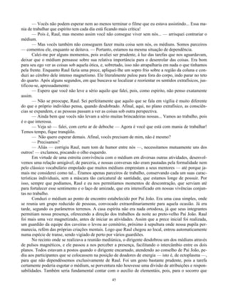45
— Vocês não podem esperar nem ao menos terminar o filme que eu estava assistindo... Essa ma-
nia de trabalhar que espírito tem cada dia está ficando mais crítica!
— Pois é, Raul, mas mesmo assim você não consegue viver sem nós... — arrisquei contrariar o
médium.
— Mas vocês também não conseguem fazer muita coisa sem nós, os médiuns. Somos parceiros
— comentou ele, enquanto se deitava. — Portanto, estamos na mesma situação de dependência.
Calei-me por alguns momentos, pois avaliei ser prudente, à luz das tarefas que nos aguardavam,
deixar que o médium pensasse sobre sua relativa importância para o desenrolar das coisas. Era bom
para seu ego ver as coisas sob aquela ótica, e, sobretudo, isso não atrapalharia em nada o que tínhamos
pela frente. Enquanto Raul fazia uma prece, apliquei-lhe um sopro frio sobre a região da coluna e con-
duzi ao cérebro dele intenso magnetismo. Ele literalmente pulou para fora do corpo, indo parar no teto
do quarto. Após alguns segundos, em que buscava se localizar e reorientar os sentidos extrafísicos, jus-
tificou-se, apressadamente:
— Espero que você não leve a sério aquilo que falei, pois, como espírito, não penso exatamente
assim.
— Não se preocupe, Raul. Sei perfeitamente que aquilo que se fala em vigília é muito diferente
do que o próprio indivíduo pensa, quando desdobrado. Afinal, aqui, no plano extrafísico, as consciên-
cias se expandem, e as pessoas passam a ver as coisas sob outra perspectiva.
— Ainda bem que vocês não levam a sério muitas brincadeiras nossas... Vamos ao trabalho, pois
é o que interessa.
— Veja só — falei, com certo ar de deboche — Agora é você que está com mania de trabalhar!
Temos tempo, fique tranqüilo.
— Não quero esperar demais. Afinal, vocês precisam de mim, não é mesmo?
— Precisamos?
— Aliás — corrigiu Raul, num tom de humor entre nós —, necessitamos mutuamente uns dos
outros! — exclamou, piscando o olho esquerdo.
Em virtude de uma estreita convivência com o médium em diversas outras atividades, desenvol-
vemos uma relação amigável, de parceria, e nossas conversas não eram pautadas pela formalidade nem
pelo clássico vocabulário empolado que muitos médiuns emprestam a seus mentores — até porque ja-
mais me considerei como tal... Éramos apenas parceiros de trabalho, conservando cada um suas carac-
terísticas individuais, sem a máscara tão caricatural de santidade, que estamos longe de possuir. Por
isso, sempre que podíamos, Raul e eu nos permitíamos momentos de descontração, que serviam até
para fortalecer esse sentimento e o laço de amizade, que era intensificado em nossas vivências conjun-
tas no trabalho.
Conduzi o médium ao ponto de encontro estabelecido por Pai João. Era uma casa simples, onde
se reunia um grupo reduzido de pessoas, convocado extraordinariamente para aquela ocasião. Já era
tarde, segundo os parâmetros terrenos. A casa espírita não era nada ortodoxa, já que seus integrantes
permitiam nossa presença, oferecendo a direção dos trabalhos da noite ao preto-velho Pai João. Raul
foi mais uma vez magnetizado, antes de iniciar as atividades. Assim que a prece inicial foi realizada,
um guardião da equipe dos caveiras o levou ao cemitério, próximo à sepultura onde nossa pupila per-
manecia, refém das próprias criações mentais. Logo que Raul chegou ao local, entrou automaticamente
numa espécie de transe, sendo vigiado de perto por vários guardiões.
No recinto onde se realizava a reunião mediúnica, o dirigente desdobrou um dos médiuns através
de pulsos magnéticos, e ele passou a nos perceber a presença, facilitando o intercâmbio entre os dois
planos. Todos estavam a postos quando o dirigente encarnado, atendendo ao conselho de Pai João, pe-
diu aos participantes que se colocassem na posição de doadores de energia — isto é, de ectoplasma —,
para que não dependêssemos exclusivamente de Raul. Foi um gesto bastante prudente, pois a tarefa
certamente poderia esgotar o médium, se porventura não houvesse uma divisão de atribuições e respon-
sabilidades. Também seria fundamental contar com o auxílio de elementáis, pois, para o socorro que
 