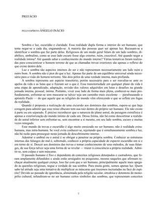 1
PREFÁCIO
PELO ESPÍRITO ÂNGELO INÁCIO
Sombra e luz, escuridão e claridade. Essa realidade dupla forma o interior do ser humano, que
tenta negar-se a cada dia, enganando-se. A maioria das pessoas quer ser apenas luz. Recusam-se a
identificar a sombra que faz parte delas. Religiosos de um modo geral falam de um lado sombrio, di-
abólico, umbralino, como se esse lado escuro fosse algo externo, ruim, execrável. Até quando negar a
realidade íntima? Até quando adiar o conhecimento do mundo interno? Várias tentativas foram realiza-
das para conscientizar o homem terreno de que as chamadas trevas exteriores são apenas o reflexo do
que existe dentro dele.
Luz e sombra são aspectos internos do ser e não representam necessariamente um lado ruim e
outro bom. A sombra não é pior do que a luz. Apenas faz parte de um equilíbrio universal ainda neces-
sário para a visão do homem terrestre. São dois pólos de uma verdade interna, mais profunda.
A sombra representa um aspecto transitório, porém necessário para o ser reavaliar-se ante os
apelos da vida e as lutas que o fizeram ser o que é. Essa transitoriedade em qualquer plano da vida é
uma etapa de aprendizado, adaptação, revisão dos valores adquiridos em lutas e desafios na grande
jornada interna, pessoal, íntima. Portanto, viver esse lado de forma mais plena, conhecer-se mais pro-
fundamente, enfrentar-se sem mascarar-se talvez seja um caminho mais excelente — parafraseando o
apóstolo Paulo — do que aquele que as religiões do mundo vêm oferecendo e que se reflete em fugas
da realidade.
Quando é proposta a realização de uma excursão aos domínios das sombras, espera-se que haja
coragem para admitir que esse reino obscuro tem sua raiz dentro do próprio ser humano. Ele não existe
à parte ou em separado. É preciso reconhecer que a natureza do plano astral, da paisagem extrafísica é
apenas a exteriorização do mundo íntimo de cada um. Dessa forma, não há como descortinar a realida-
de do astral inferior sem enfrentar-se, sem encontrar a si mesmo, em seu lado sombra, escuro e muitas
vezes renegado.
Esse mundo de trevas e escuridão é algo muito enraizado no ser humano; não é realidade extra-
humana, mas intra-humana. Se você evita conhecer-se, rejeitando que é simultaneamente sombra e luz,
não há razão para prosseguir nesta jornada de descobrimento interno.
Adentrar o umbral ou o astral é se obrigar a penetrar na própria sombra. Conhecer as estruturas
internas das falanges do mal é, sobretudo, conhecer a própria capacidade de esparzir escuridão em si e
em torno de si. Descer aos domínios das trevas e tomar conhecimento de seus métodos, de suas falan-
ges, de sua força talvez seja uma forma de se revelar — trazer à consciência a própria realidade. Admi-
tir-se, sem culpas e sem máscaras.
O passado humano é fixo e dependente de conceitos religiosos deturpados e castradores, que fo-
ram amplamente difundidos e ainda estão arraigados no psiquismo, mesmo naqueles que afirmam re-
chaçar atualmente qualquer crença. Isso faz com que o ser humano, principalmente aquele mais apega-
do às questões religiosas, negue a verdade de sua sombra. Para muita gente, somos apenas luz. Quem
sabe tal atitude seja uma tentativa de multiplicar as máscaras que trazemos incrustadas na face do espí-
rito? Devido ao passado de ignorância, alimentada pela religião secular, ortodoxa e detentora do mono-
pólio cultural, infundiram-se no ser humano certos símbolos das sombras, que representam conceitos
 