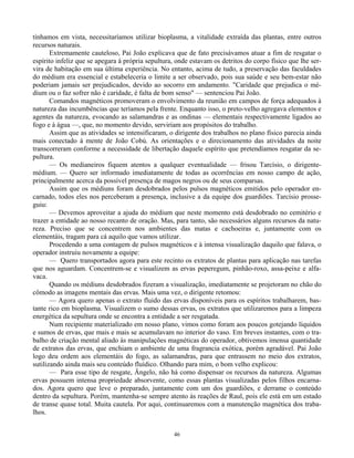 46
tínhamos em vista, necessitaríamos utilizar bioplasma, a vitalidade extraída das plantas, entre outros
recursos naturais.
Extremamente cauteloso, Pai João explicava que de fato precisávamos atuar a fim de resgatar o
espírito infeliz que se apegara à própria sepultura, onde estavam os detritos do corpo físico que lhe ser-
vira de habitação em sua última experiência. No entanto, acima de tudo, a preservação das faculdades
do médium era essencial e estabeleceria o limite a ser observado, pois sua saúde e seu bem-estar não
poderiam jamais ser prejudicados, devido ao socorro em andamento. "Caridade que prejudica o mé-
dium ou o faz sofrer não é caridade, é falta de bom senso" — sentenciou Pai João.
Comandos magnéticos promoveram o envolvimento da reunião em campos de força adequados à
natureza das incumbências que teríamos pela frente. Enquanto isso, o preto-velho agregava elementos e
agentes da natureza, evocando as salamandras e as ondinas — elementais respectivamente ligados ao
fogo e à água —, que, no momento devido, serviriam aos propósitos do trabalho.
Assim que as atividades se intensificaram, o dirigente dos trabalhos no plano físico parecia ainda
mais conectado à mente de João Cobú. As orientações e o direcionamento das atividades da noite
transcorreram conforme a necessidade de libertação daquele espírito que pretendíamos resgatar da se-
pultura.
— Os medianeiros fiquem atentos a qualquer eventualidade — frisou Tarcísio, o dirigente-
médium. — Quero ser informado imediatamente de todas as ocorrências em nosso campo de ação,
principalmente acerca da possível presença de magos negros ou de seus comparsas.
Assim que os médiuns foram desdobrados pelos pulsos magnéticos emitidos pelo operador en-
carnado, todos eles nos perceberam a presença, inclusive a da equipe dos guardiões. Tarcísio prosse-
guiu:
— Devemos aproveitar a ajuda do médium que neste momento está desdobrado no cemitério e
trazer a entidade ao nosso recanto de oração. Mas, para tanto, são necessários alguns recursos da natu-
reza. Preciso que se concentrem nos ambientes das matas e cachoeiras e, juntamente com os
elementáis, tragam para cá aquilo que vamos utilizar.
Procedendo a uma contagem de pulsos magnéticos e à intensa visualização daquilo que falava, o
operador instruiu novamente a equipe:
— Quero transportados agora para este recinto os extratos de plantas para aplicação nas tarefas
que nos aguardam. Concentrem-se e visualizem as ervas peperegum, pinhão-roxo, assa-peixe e alfa-
vaca.
Quando os médiuns desdobrados fizeram a visualização, imediatamente se projetoram no chão do
cômodo as imagens mentais das ervas. Mais uma vez, o dirigente retomou:
— Agora quero apenas o extrato fluido das ervas disponíveis para os espíritos trabalharem, bas-
tante rico em bioplasma. Visualizem o sumo dessas ervas, os extratos que utilizaremos para a limpeza
energética da sepultura onde se encontra a entidade a ser resgatada.
Num recipiente materializado em nosso plano, vimos como foram aos poucos gotejando líquidos
e sumos de ervas, que mais e mais se acumulavam no interior do vaso. Em breves instantes, com o tra-
balho de criação mental aliado às manipulações magnéticas do operador, obtivemos imensa quantidade
de extratos das ervas, que enchiam o ambiente de uma fragrancia exótica, porém agradável. Pai João
logo deu ordem aos elementáis do fogo, as salamandras, para que entrassem no meio dos extratos,
sutilizando ainda mais seu conteúdo fluídico. Olhando para mim, o bom velho explicou:
— Para esse tipo de resgate, Ângelo, não há como dispensar os recursos da natureza. Algumas
ervas possuem intensa propriedade absorvente, como essas plantas visualizadas pelos filhos encarna-
dos. Agora quero que leve o preparado, juntamente com um dos guardiões, e derrame o conteúdo
dentro da sepultura. Porém, mantenha-se sempre atento às reações de Raul, pois ele está em um estado
de transe quase total. Muita cautela. Por aqui, continuaremos com a manutenção magnética dos traba-
lhos.
 