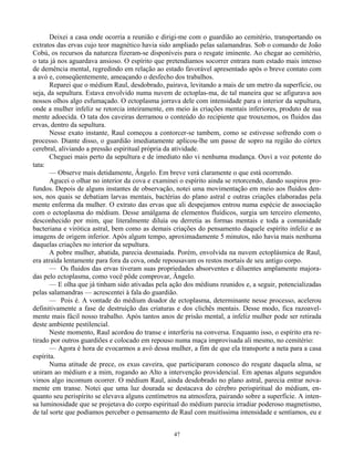 47
Deixei a casa onde ocorria a reunião e dirigi-me com o guardião ao cemitério, transportando os
extratos das ervas cujo teor magnético havia sido ampliado pelas salamandras. Sob o comando de João
Cobú, os recursos da natureza fizeram-se disponíveis para o resgate iminente. Ao chegar ao cemitério,
o tata já nos aguardava ansioso. O espírito que pretendíamos socorrer entrara num estado mais intenso
de demência mental, regredindo em relação ao estado favorável apresentado após o breve contato com
a avó e, conseqüentemente, ameaçando o desfecho dos trabalhos.
Reparei que o médium Raul, desdobrado, pairava, levitando a mais de um metro da superfície, ou
seja, da sepultura. Estava envolvido numa nuvem de ectoplas-ma, de tal maneira que se afigurava aos
nossos olhos algo esfumaçado. O ectoplasma jorrava dele com intensidade para o interior da sepultura,
onde a mulher infeliz se retorcia inteiramente, em meio às criações mentais inferiores, produto de sua
mente adoecida. O tata dos caveiras derramou o conteúdo do recipiente que trouxemos, os fluidos das
ervas, dentro da sepultura.
Nesse exato instante, Raul começou a contorcer-se tambem, como se estivesse sofrendo com o
processo. Diante disso, o guardião imediatamente aplicou-lhe um passe de sopro na região do córtex
cerebral, aliviando a pressão espiritual própria da atividade.
Cheguei mais perto da sepultura e de imediato não vi nenhuma mudança. Ouvi a voz potente do
tata:
— Observe mais detidamente, Ângelo. Em breve verá claramente o que está ocorrendo.
Agucei o olhar no interior da cova e examinei o espírito ainda se retorcendo, dando suspiros pro-
fundos. Depois de alguns instantes de observação, notei uma movimentação em meio aos fluidos den-
sos, nos quais se debatiam larvas mentais, bactérias do plano astral e outras criações elaboradas pela
mente enferma da mulher. O extrato das ervas que ali despejamos entrou numa espécie de associação
com o ectoplasma do médium. Desse amálgama de elementos fluídicos, surgia um terceiro elemento,
desconhecido por mim, que literalmente diluía ou derretia as formas mentais e toda a comunidade
bacteriana e virótica astral, bem como as demais criações do pensamento daquele espírito infeliz e as
imagens de origem inferior. Após algum tempo, aproximadamente 5 minutos, não havia mais nenhuma
daquelas criações no interior da sepultura.
A pobre mulher, abatida, parecia desmaiada. Porém, envolvida na nuvem ectoplásmica de Raul,
era atraída lentamente para fora da cova, onde repousavam os restos mortais de seu antigo corpo.
— Os fluidos das ervas tiveram suas propriedades absorventes e diluentes amplamente majora-
das pelo ectoplasma, como você pôde comprovar, Ângelo.
— E olha que já tinham sido ativadas pela ação dos médiuns reunidos e, a seguir, potencializadas
pelas salamandras — acrescentei à fala do guardião.
— Pois é. A vontade do médium doador de ectoplasma, determinante nesse processo, acelerou
definitivamente a fase de destruição das criaturas e dos clichês mentais. Desse modo, fica razoavel-
mente mais fácil nosso trabalho. Após tantos anos de prisão mental, a infeliz mulher pode ser retirada
deste ambiente pestilencial.
Neste momento, Raul acordou do transe e interferiu na conversa. Enquanto isso, o espírito era re-
tirado por outros guardiões e colocado em repouso numa maça improvisada ali mesmo, no cemitério:
— Agora é hora de evocarmos a avó dessa mulher, a fim de que ela transporte a neta para a casa
espírita.
Numa atitude de prece, os exus caveira, que participaram conosco do resgate daquela alma, se
uniram ao médium e a mim, rogando ao Alto a intervenção providencial. Em apenas alguns segundos
vimos algo incomum ocorrer. O médium Raul, ainda desdobrado no plano astral, parecia entrar nova-
mente em transe. Notei que uma luz dourada se destacava do cérebro perispiritual do médium, en-
quanto seu perispírito se elevava alguns centímetros na atmosfera, pairando sobre a superfície. A inten-
sa luminosidade que se projetava do corpo espiritual do médium parecia irradiar poderoso magnetismo,
de tal sorte que podíamos perceber o pensamento de Raul com muitíssima intensidade e sentíamos, eu e
 