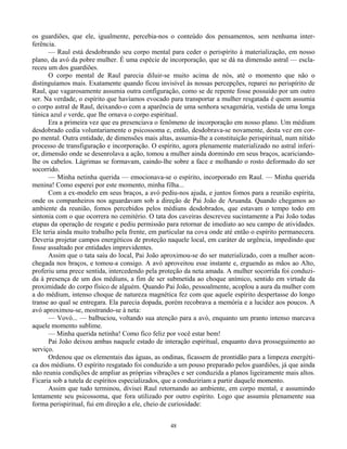 48
os guardiões, que ele, igualmente, percebia-nos o conteúdo dos pensamentos, sem nenhuma inter-
ferência.
— Raul está desdobrando seu corpo mental para ceder o perispírito à materialização, em nosso
plano, da avó da pobre mulher. É uma espécie de incorporação, que se dá na dimensão astral — escla-
receu um dos guardiões.
O corpo mental de Raul parecia diluir-se muito acima de nós, até o momento que não o
distinguíamos mais. Exatamente quando ficou invisível às nossas percepções, reparei no perispírito de
Raul, que vagarosamente assumia outra configuração, como se de repente fosse possuído por um outro
ser. Na verdade, o espírito que havíamos evocado para transportar a mulher resgatada é quem assumia
o corpo astral de Raul, deixando-o com a aparência de uma senhora sexagenária, vestida de uma longa
túnica azul e verde, que lhe ornava o corpo espiritual.
Era a primeira vez que eu presenciava o fenômeno de incorporação em nosso plano. Um médium
desdobrado cedia voluntariamente o psicossoma e, então, desdobrava-se novamente, desta vez em cor-
po mental. Outra entidade, de dimensões mais altas, assumia-lhe a constituição perispiritual, num nítido
processo de transfiguração e incorporação. O espírito, agora plenamente materializado no astral inferi-
or, dimensão onde se desenrolava a ação, tomou a mulher ainda dormindo em seus braços, acariciando-
lhe os cabelos. Lágrimas se formavam, caindo-lhe sobre a face e molhando o rosto deformado do ser
socorrido.
— Minha netinha querida — emocionava-se o espírito, incorporado em Raul. — Minha querida
menina! Como esperei por este momento, minha filha...
Com a ex-modelo em seus braços, a avó pediu-nos ajuda, e juntos fomos para a reunião espírita,
onde os companheiros nos aguardavam sob a direção de Pai João de Aruanda. Quando chegamos ao
ambiente da reunião, fomos percebidos pelos médiuns desdobrados, que estavam o tempo todo em
sintonia com o que ocorrera no cemitério. O tata dos caveiras descreveu sucintamente a Pai João todas
etapas da operação de resgate e pediu permissão para retornar de imediato ao seu campo de atividades.
Ele teria ainda muito trabalho pela frente, em particular na cova onde até então o espírito permanecera.
Deveria projetar campos energéticos de proteção naquele local, em caráter de urgência, impedindo que
fosse assaltado por entidades imprevidentes.
Assim que o tata saiu do local, Pai João aproximou-se do ser materializado, com a mulher acon-
chegada nos braços, e tomou-a consigo. A avó aproveitou esse instante e, erguendo as mãos ao Alto,
proferiu uma prece sentida, intercedendo pela proteção da neta amada. A mulher socorrida foi conduzi-
da à presença de um dos médiuns, a fim de ser submetida ao choque anímico, sentido em virtude da
proximidade do corpo físico de alguém. Quando Pai João, pessoalmente, acoplou a aura da mulher com
a do médium, intenso choque de natureza magnética fez com que aquele espírito despertasse do longo
transe ao qual se entregara. Ela parecia dopada, porém recobrava a memória e a lucidez aos poucos. A
avó aproximou-se, mostrando-se à neta:
— Vovó... — balbuciou, voltando sua atenção para a avó, enquanto um pranto intenso marcava
aquele momento sublime.
— Minha querida netinha! Como fico feliz por você estar bem!
Pai João deixou ambas naquele estado de interação espiritual, enquanto dava prosseguimento ao
serviço.
Ordenou que os elementais das águas, as ondinas, ficassem de prontidão para a limpeza energéti-
ca dos médiuns. O espírito resgatado foi conduzido a um pouso preparado pelos guardiões, já que ainda
não reunia condições de ampliar as próprias vibrações e ser conduzida a planos ligeiramente mais altos.
Ficaria sob a tutela de espíritos especializados, que a conduziriam a partir daquele momento.
Assim que tudo terminou, divisei Raul retornando ao ambiente, em corpo mental, e assumindo
lentamente seu psicossoma, que fora utilizado por outro espírito. Logo que assumiu plenamente sua
forma perispiritual, fui em direção a ele, cheio de curiosidade:
 