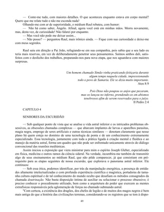 49
— Conte-me tudo, com maiores detalhes. O que aconteceu enquanto estava em corpo mental?
Quero que me relate tudo e não me esconda nada!
Olhando-me com ar de superioridade, o médium Raul rebateu, com humor:
— Não há como saber, Ângelo. Afinal, agora você está em minhas mãos. Morra novamente,
mas, desta vez, de curiosidade! Não falarei por enquanto.
— Mas você não pode me deixar assim...
— Não posso? — perguntou Raul, mais irônico ainda. — Fique com sua curiosidade e deixe-me
com meus segredos.
Raul saiu em direção a Pai João, refugiando-se em sua companhia, pois sabia que a seu lado eu
teria mais reservas, em vez de deliberadamente penetrar seus pensamentos. Saímos ambos dali, satis-
feitos com o desfecho dos trabalhos, preparando-nos para nova etapa, que nos aguardava com maiores
surpresas.
Um homem chamado Simão vinha praticando feitiçaria durante
algum tempo naquela cidade, impressionando
todo o povo de Samaria. Ele se dizia muito importante.
Atos 8:9
Pois Deus não poupou os anjos que pecaram,
mas os lançou no inferno, prendendo-os em abismos
tenebrosos afim de serem reservados para o juízo.
II Pedro 2:4
CAPITULO 4
SENHORES DA ESCURIDÃO
— Sob qualquer ponto de vista que se analise a vida astral inferior e os intricados problemas ob-
sessivos, as obsessões chamadas complexas — que abarcam implantes de larvas e aparelhos parasitas,
magia negra, emprego de seres artificiais e outras técnicas similares — denotam claramente que nesse
plano há quem esteja no domínio de uma tecnologia de ponta e de um conhecimento extremamente
especializado. Essa tecnologia, juntamente com toda a prática ligada à criação mental e fluídica e ao
manejo da matéria astral, forma um quadro que não pode ser enfrentado unicamente através do diálogo
convencional das reuniões mediúnicas.
Assim iniciou a exposição que viera ministrar para mim o espírito Joseph Gleber, especializado
em física, medicina e outros ramos da ciência sideral. Na verdade, incumbira-me também de transmitir
algo de seus ensinamentos ao médium Raul, que não pôde comparecer, já que consistiam em pré-
requisito para as etapas seguintes de nossa excursão, que explorava o panorama astral inferior. Ele
continuou:
— Sob essa ótica, podemos identificar, por trás da manipulação energética, a presença de entida-
des altamente intelectualizadas e com profunda experiência científica e magística, portadoras de tama-
nha cultura espiritual e de tal conhecimento do mundo oculto que desafiam os métodos consagrados da
chamada doutrinação. Não basta disposição íntima de auxiliar ou solucionar o processo obsessivo; é
preciso conhecer o procedimento utilizado, bem como a arquitetura do poder que exercem as mentes
extrafísicas responsáveis pela aglomeração de forças no chamado submundo astral.
"Com certeza, a existência dos dragões, dos chefes de legião e de muitos dos magos negros é bem
mais antiga do que a história das civilizações terrenas, considerando-se os registros que se tem à dispo-
 