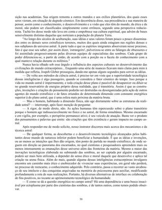 50
sição nas academias. Sua origem remonta a outros mundos e aos exílios planetários, dos quais esses
seres vieram, em situação de degredo cósmico. Em decorrência disso, sua procedência e sua maneira de
pensar, assim como o conhecimento, o desenvolvimento e a visão que eles têm do mundo, da ética e da
moral, não podem ser classificados simplesmente como errôneos, segundo uma perspectiva reducio-
nista. Tachá-los desse modo não leva em conta e empobrece sua cultura espiritual, que advém de bases
sensivelmente distintas daquelas que norteiam a população do planeta Terra.
"Ao longo dos séculos de aculturação, suas idéias e seus valores foram pouco a pouco dissemina-
dos entre os demais seres extrafísicos terrenos, muitos dos quais ainda estagiam nas regiões densas e
nos subplanos do universo astral. À parte tudo o que os espíritos imigrantes absorveram nesse processo,
fato é que esse seu saber, por assim dizer, 'estrangeiro', pulverizou-se entre as falanges de obsessores e
foi assimilado progressivamente pelas diversas equipes de especialistas das sombras. Cada grupo de
poder diferenciou-se, a partir de então, de acordo com a porção ou a faceta do conhecimento com a
qual manteve relação durante os milênios."
Nunca havia olhado sob esse ângulo a influência dos aspectos culturais no desenvolvimento das
civilizações do mundo extracorpóreo... Enquanto uma série de nuances ficavam mais claras para mim à
medida que refletia, Jospeh Gleber prosseguia, dando-me apenas alguns segundos para sorver as idéias.
— De volta aos métodos da ciência astral, é preciso ter em vista que a superioridade tecnológica
dessas inteligências é algo passageiro, quando se considera o fator cósmico do tempo. Isso porque a
vida no mundo astral é impermanente, e toda criação desse plano é passível de desaparecer ou diluir-se
no grande reservatório de energias próprio dessa realidade, que é transitória. Assim é que as constru-
ções, invenções e criações do pensamento poderão ser destruídas ou desorganizadas pela ação de outros
agentes do mundo extrafísico e de fatos oriundos de determinada dimensão com constante energética
superior à do plano astral, que é uma esfera mais próxima da matéria bruta.
— Mas o homem, habitando a dimensão física, não age diretamente sobre as estruturas da reali-
dade astral? — interrompi, após fazer menção de perguntar.
— A rigor, de modo direto, não. As ações humanas têm repercussão sobre o plano transitório
porque o homem age indissociavelmente no físico e no astral, de forma simultânea. Mesmo encarnado
e em vigília, por exemplo, o perispírito permanece ativo; é seu veículo de atuação. Basta ver o produto
dos pensamentos e palavras que emite: são criações que têm existência e geram impacto no campo as-
tral.
Após responder-me de modo solícito, nosso instrutor discorreu mais acerca dos mecanismos e da
técnica astral:
— De qualquer forma, as descobertas e o desenvolvimento tecnológico alcançados pelos habi-
tantes desse mundo de natureza inferior podem beneficiar a humanidade. É que as idéias e invenções,
ou ao menos as intuições que lhes dão origem, têm ponto de partida no mundo extrafísico, de onde se-
guem em direção ao panorama dos encarnados, no qual cientistas e pesquisadores apreendem mais ou
menos intensamente as emanações desse universo além das fronteiras da matéria. Mesmo a maior das
inovações tecnológicas elaborada no submundo das sombras, ao ser captada por alguém encarnado,
poderá ser mais bem utilizada, a depender do senso ético e moral daquele que desenvolve e aplica tal
criação na arena física. Além do mais, quando alguma dessas inteligências extracorpóreas invulgares
encontra um caminho mais ético e enobrecedor de vivenciar suas experiências, em geral não perderá,
no processo de reencarne, o conhecimento adquirido. Pelo contrário, passa a recorrer ao vasto arcabou-
ço de seu intelecto e das conquistas arquivadas na memória do psicossoma para auxiliar, modificando
profundamente a rota de suas realizações. Portanto, há diversas alternativas de interface ou colaboração
de fins positivos, no tocante ao aprimoramento tecnológico da humanidade.
— E como se dá a questão energética no campo astral? Há uma dependência e uma busca insaci-
ável por ectoplasma por parte dos cientistas das sombras, e de tantos outros, como temos podido obser-
var.
 