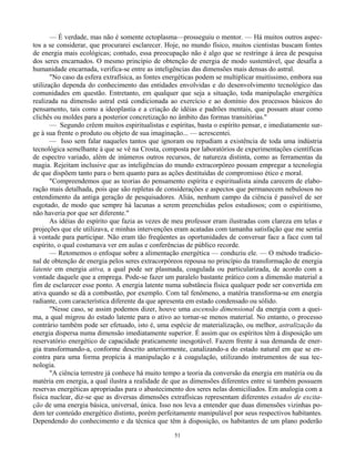 51
— É verdade, mas não é somente ectoplasma—prosseguiu o mentor. — Há muitos outros aspec-
tos a se considerar, que procurarei esclarecer. Hoje, no mundo físico, muitos cientistas buscam fontes
de energia mais ecológicas; contudo, essa preocupação não é algo que se restringe à área de pesquisa
dos seres encarnados. O mesmo princípio de obtenção de energia de modo sustentável, que desafía a
humanidade encarnada, verifica-se entre as inteligências das dimensões mais densas do astral.
"No caso da esfera extrafísica, as fontes energéticas podem se multiplicar muitíssimo, embora sua
utilização dependa do conhecimento das entidades envolvidas e do desenvolvimento tecnológico das
comunidades em questão. Entretanto, em qualquer que seja a situação, toda manipulação energética
realizada na dimensão astral está condicionada ao exercício e ao domínio dos processos básicos do
pensamento, tais como a ideoplastia e a criação de idéias e padrões mentais, que possam atuar como
clichês ou moldes para a posterior concretização no âmbito das formas transitórias."
— Segundo crêem muitos espiritualistas e espíritas, basta o espírito pensar, e imediatamente sur-
ge à sua frente o produto ou objeto de sua imaginação... — acrescentei.
— Isso sem falar naqueles tantos que ignoram ou repudiam a existência de toda uma indústria
tecnológica semelhante à que se vê na Crosta, composta por laboratórios de experimentações científicas
de espectro variado, além de inúmeros outros recursos, de natureza distinta, como as ferramentas da
magia. Rejeitam inclusive que as inteligências do mundo extracorpóreo possam empregar a tecnologia
de que dispõem tanto para o bem quanto para as ações destituídas de compromisso ético e moral.
"Compreendemos que as teorias do pensamento espírita e espiritualista ainda carecem de elabo-
ração mais detalhada, pois que são repletas de considerações e aspectos que permanecem nebulosos no
entendimento da antiga geração de pesquisadores. Aliás, nenhum campo da ciência é passível de ser
esgotado, de modo que sempre há lacunas a serem preenchidas pelos estudiosos; com o espiritismo,
não haveria por que ser diferente."
As idéias do espírito que fazia as vezes de meu professor eram ilustradas com clareza em telas e
projeções que ele utilizava, e minhas intervenções eram acatadas com tamanha satisfação que me sentia
à vontade para participar. Não eram tão freqüentes as oportunidades de conversar face a face com tal
espírito, o qual costumava ver em aulas e conferências de público recorde.
— Retomemos o enfoque sobre a alimentação energética — conduziu ele. — O método tradicio-
nal de obtenção de energia pelos seres extracorpóreos repousa no princípio da transformação de energia
latente em energia ativa, a qual pode ser plasmada, coagulada ou particularizada, de acordo com a
vontade daquele que a emprega. Pode-se fazer um paralelo bastante prático com a dimensão material a
fim de esclarecer esse ponto. A energia latente numa substância física qualquer pode ser convertida em
ativa quando se dá a combustão, por exemplo. Com tal fenômeno, a matéria transforma-se em energia
radiante, com característica diferente da que apresenta em estado condensado ou sólido.
"Nesse caso, se assim podemos dizer, houve uma ascensão dimensional da energia com a quei-
ma, a qual migrou do estado latente para o ativo ao tornar-se menos material. No entanto, o processo
contrário também pode ser efetuado, isto é, uma espécie de materialização, ou melhor, astralização da
energia dispersa numa dimensão imediatamente superior. É assim que os espíritos têm à disposição um
reservatório energético de capacidade praticamente inesgotável. Fazem frente à sua demanda de ener-
gia transformando-a, conforme descrito anteriormente, canalizando-a do estado natural em que se en-
contra para uma forma propícia à manipulação e à coagulação, utilizando instrumentos de sua tec-
nologia.
"A ciência terrestre já conhece há muito tempo a teoria da conversão da energia em matéria ou da
matéria em energia, a qual ilustra a realidade de que as dimensões diferentes entre si também possuem
reservas energéticas apropriadas para o abastecimento dos seres nelas domiciliados. Em analogia com a
física nuclear, diz-se que as diversas dimensões extrafísicas representam diferentes estados de excita-
ção de uma energia básica, universal, única. Isso nos leva a entender que duas dimensões vizinhas po-
dem ter conteúdo energético distinto, porém perfeitamente manipulável por seus respectivos habitantes.
Dependendo do conhecimento e da técnica que têm à disposição, os habitantes de um plano poderão
 
