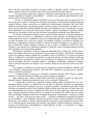 52
lançar mão dos reservatórios energéticos do plano vizinho em benefício próprio. Todavia, de forma
alguma poderão utilizar um reservatório que estiver numa dimensão bem mais superior.
— Eis como tanto os seres físicos quanto os extrafísicos podem interagir uns com os outros, rea-
lizando manipulações energéticas onde habitam! — exclamei com o júbilo de quem finalmente enten-
dia mais sobre um tema fascinante.
— Ou seja, os encarnados poderão movimentar recursos da dimensão astral ou espiritual no uso
de energias para os passes e transferências fluídicas, tanto quanto os desencarnados poderão empregar
energias telúricas, solares, atmosféricas ou radioativas de determinados elementos, bem como ecto-
plásmicas, para dinamizar suas criações mentais no plano em que se movimentam. Na prática, isso se
torna visível quando determinadas entidades do astral, cuja inteligência é mais avançada que a da maio-
ria dos habitantes de sua dimensão, desenvolvem objetos e aparatos tecnológicos, constróem cidades,
laboratórios e até mesmo veículos que lhes facilitem a locomoção em ambientes mais dispendiosos.
"As formas de obtenção de energia no plano astral são muito superiores a quaisquer métodos uti-
lizados na Crosta, até mesmo se comparadas às modernas usinas nucleares. Na dimensão astral, ne-
nhum combustível valioso e insubstituível precisa ser modificado para sua eventual utilização, nenhu-
ma fonte de energia corre o risco de se esgotar. Na realidade extrafísica, seja astral ou espiritual, sim-
plesmente se empregam as energias existentes no imenso reservatório da natureza ou se sugam as ener-
gias de dimensões vizinhas, paralelas. Embora, no que se refere às entidades de perfil mais mate-
rializado e cuja sintonia com as dimensões superiores é deficiente, sejam necessários aparatos técnicos
para extrapolar o uso comum dessas energias.
"Os espíritos especialistas, cientistas e magos do submundo astral, ao longo dos milênios, desco-
briram uma maneira de promover a sucção das reservas naturais de energia. Aprenderam a explorar as
reservas do ambiente humano, próprias dos encarnados, como o ectoplasma e as energias da natureza
física, e a influenciar os elementos pressurizados no interior do planeta. Extraem a energia contida nos
minerais radioativos encontrados no interior da crosta terrestre, no magma ou no solo dos oceanos. Por
meio da tecnologia, da força e disciplina mentais, a empregam, transformam, coagulam ou simples-
mente a induzem, lançando-a em direção a alvos certeiros, objeto de seus interesses muitas vezes mes-
quinhos.
"Eis, portanto, a realidade das criações mentais, energéticas e fluídicas erigidas na realidade astral
e nos sub-planos imediatamente inferiores, bem como dos combustíveis que garantem seu abasteci-
mento e correto funcionamento."
— É impressionante. E pensar que a sustentação energética consome tantos esforços e, parado-
xalmente, é tratada de modo tão secundário por muitos estudiosos encarnados.
Após consentir com a cabeça, Joseph Gleber ainda pôde me inteirar a respeito de outro ponto,
abordado durante a batalha presenciada em nossa visita ao cemitério. Retomou ele:
— Compreende-se assim como, utilizando o mesmo método, ambos constróem armas que se as-
semelham àquelas existentes no mundo físico: de um lado, os chamados obsessores, os especialistas
envolvidos nas obsessões complexas; de outro, os próprios guardiões, responsáveis pela ordem e pela
disciplina nas dimensões astral e física. Embora o objetivo dessas armas não seja o de matar, pela sim-
ples impossibilidade de ser morto o habitante da esfera astral, isso não implica que sejam menos peri-
gosas. Algumas disparam correntes elétricas ou radiações de elementos do mundo astral nos corpos
sutis das entidades atingidas. Outras têm a finalidade de paralisar ou interromper a conexão do cordão
de ouro — que liga o corpo astral ao corpo mental —, causando o desligamento temporário do espírito
de seu perispírito, o qual, atordoado, apresenta inconsciencia mais ou menos duradoura. Há aparatos
bélicos que visam induzir as vítimas a estados hipnóticos mecânicos, com irradiações na faixa do ultra-
som. E ainda há aqueles armamentos mais potentes, equivalentes à artilharia pesada dos militares, res-
ponsáveis por desarticular ou desmantelar as criações fluídicas, as bases, as construções e os equipa-
mentos dos seres extrafísicos.
 