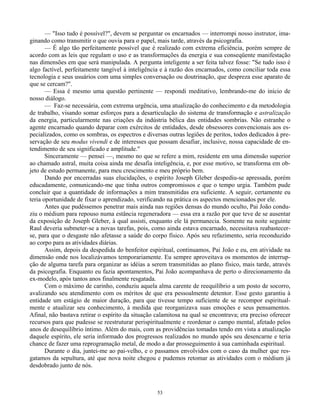 53
— "Isso tudo é possível?", devem se perguntar os encarnados — interrompi nosso instrutor, ima-
ginando como transmitir o que ouvia para o papel, mais tarde, através da psicografia.
— É algo tão perfeitamente possível que é realizado com extrema eficiência, porém sempre de
acordo com as leis que regulam o uso e as transformações da energia e sua conseqüente manifestação
nas dimensões em que será manipulada. A pergunta inteligente a ser feita talvez fosse: "Se tudo isso é
algo factível, perfeitamente tangível à inteligência e à razão dos encarnados, como conciliar toda essa
tecnologia e seus usuários com uma simples conversação ou doutrinação, que despreza esse aparato de
que se cercam?".
— Essa é mesmo uma questão pertinente — respondi meditativo, lembrando-me do início de
nosso diálogo.
— Faz-se necessária, com extrema urgência, uma atualização do conhecimento e da metodologia
de trabalho, visando somar esforços para a desarticulação do sistema de transformação e astralização
da energia, particularmente nas criações da indústria bélica das entidades sombrias. Não estranhe o
agente encarnado quando deparar com exércitos de entidades, desde obsessores convencionais aos es-
pecializados, como os sombras, os espectros e diversas outras legiões de peritos, todos dedicados à pre-
servação de seu modus vivendi e de interesses que possam desafiar, inclusive, nossa capacidade de en-
tendimento de seu significado e amplitude."
Sinceramente — pensei —, mesmo no que se refere a mim, residente em uma dimensão superior
ao chamado astral, muita coisa ainda me desafia inteligência, e, por esse motivo, se transforma em ob-
jeto de estudo permanente, para meu crescimento e meu próprio bem.
Dando por encerradas suas elucidações, o espírito Joseph Gleber despediu-se apressada, porém
educadamente, comunicando-me que tinha outros compromissos e que o tempo urgia. Também pude
concluir que a quantidade de informações a mim transmitidas era suficiente. A seguir, certamente eu
teria oportunidade de fixar o aprendizado, verificando na prática os aspectos mencionados por ele.
Antes que pudéssemos penetrar mais ainda nas regiões densas do mundo oculto, Pai João condu-
ziu o médium para repouso numa estância regeneradora — essa era a razão por que teve de se ausentar
da exposição de Joseph Gleber, à qual assisti, enquanto ele lá permanecia. Somente na noite seguinte
Raul deveria submeter-se a novas tarefas, pois, como ainda estava encarnado, necessitava reabastecer-
se, para que o desgaste não afetasse a saúde do corpo físico. Após seu refazimento, seria reconduzido
ao corpo para as atividades diárias.
Assim, depois da despedida do benfeitor espiritual, continuamos, Pai João e eu, em atividade na
dimensão onde nos localizávamos temporariamente. Eu sempre aproveitava os momentos de interrup-
ção de alguma tarefa para organizar as idéias a serem transmitidas ao plano físico, mais tarde, através
da psicografia. Enquanto eu fazia apontamentos, Pai João acompanhava de perto o direcionamento da
ex-modelo, após tantos anos finalmente resgatada.
Com o máximo de carinho, conduziu aquela alma carente de reequilíbrio a um posto de socorro,
avalizando seu atendimento com os méritos de que era pessoalmente detentor. Esse gesto garantiu à
entidade um estágio de maior duração, para que tivesse tempo suficiente de se recompor espiritual-
mente e atualizar seu conhecimento, à medida que reorganizava suas emoções e seus pensamentos.
Afinal, não bastava retirar o espírito da situação calamitosa na qual se encontrava; era preciso oferecer
recursos para que pudesse se reestruturar perispiritualmente e reordenar o campo mental, afetado pelos
anos de desequilíbrio íntimo. Além do mais, com as providências tomadas tendo em vista a atualização
daquele espírito, ele seria informado dos progressos realizados no mundo após seu desencarne e teria
chance de fazer uma reprogramação metal, de modo a dar prosseguimento à sua caminhada espiritual.
Durante o dia, juntei-me ao pai-velho, e o passamos envolvidos com o caso da mulher que res-
gatamos da sepultura, até que nova noite chegou e pudemos retomar as atividades com o médium já
desdobrado junto de nós.
 