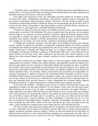 54
Visitaríamos agora uma região de maior densidade, de vibrações grosseiras, aprofundando-nos no
mundo astral. Com certeza precisávamos nos proteger através de pensamentos elevados, mantendo uma
disciplina mental que favorecesse a realização da tarefa.
Essa região astral localizava-se num vale. Montanhas altíssimas podiam ser avistadas ao longe.
Os flancos dos montes, múltiplamente alcantilados, apresentavam vegetação rasteira, ressequida, mas
que teimava em prosperar naquela paisagem inóspita. Atravessa o vale um córrego de águas tóxicas,
naturalmente contaminadas devido às emanações mentais dos desencarnados que povoavam o local. O
córrego de odor intenso e desagradável, cujas águas tinham o aspecto de fluidos densos e pastosos, de-
sembocava num rio, que tragava todo o conteúdo mórbido nele despejado.
Avistamos ao longe uma área que parecia uma cidade de pequeno porte, cuja estrutura oferecia
recursos para no máximo 20 mil habitantes. Por certo, os espíritos que ali conviviam, em sua maioria,
estavam longe de ser exigentes em termos de beleza e harmonia. Apesar da distância, pudemos obser-
var, aguçando os sentidos, que apenas as edificações centrais da cidade pareciam ser produto de uma
arquitetura mais moderna, enquanto a periferia aparentemente consistia de casas e prédios antiquíssi-
mos, jungidos uns aos outros, com vielas estreitas, angulosas e de aparência desleixada.
A cidadela que visitávamos pertencia a uma das regiões mais insalubres do plano astral. Durante
séculos, segundo os registros dos guardiões, as gigantescas montanhas talhadas nas rochas consistiam
em obstáculo para bandos de espíritos que poderiam fluir para ali, na tentativa de tomar aquela base do
umbral. Parecia que a civilização não chegara ao lugar, ou, se chegara, somente a região central era
contemplada com algo que lembrasse o progresso. Concentrando ainda mais a visão, pude divisar um
grupo numeroso de seres que, como vultos, andavam de um lado para outro. Muitos espíritos se ani-
nhavam nas vielas sinuosas daquele lugar, afastado e perdido em meio à paisagem estranha do astral
inferior.
Dava para entender por que alguns magos negros se alojavam naquela cidade astral enquanto
empreendiam seus intentos. Tinham como cobaias espíritos cuja capacidade mental não opunha resis-
tência ao jugo imposto por eles. Segundo as informações obtidas pelos guardiões da noite, as experiên-
cias levadas a cabo naquela comunidade do astral pareciam focar pessoas religiosas, isto é, aquelas que
tiveram um envolvimento mental e emocional mais intenso com algumas religiões da Terra durante sua
última experiência física. Tais espíritos, embora conservassem sua característica de religiosidade, tor-
naram-se intransigentes e rígidos ao longo da vida, alimentando idéias retrógradas em termos de espi-
ritualidade. Desencarnaram, mas permaneceram apegados à culpa e aos conceitos extremos que abriga-
ram em suas mentes, de tal forma que se estabeleceu um clima mental favorável à ação dos magos ne-
gros, que impunham grave processo obsessivo a todos. Dependendo dos resultados obtidos naquelas
experiências psíquicas, os magos empregariam os mesmos métodos para subjugar encarnados.
Se não fosse tão mórbida, a estratégia através da qual os espíritos sob dominação haviam sido
aglutinados ali poderia ser tida como admirável. Era um capítulo à parte, lance de uma mente genial.
Aproveitando-se do círculo vicioso de culpa e autopunição que os localizou nas regiões inferiores, o
mago responsável por aquela colônia desenvolveu uma técnica que fazia com que cada um enxergasse
nele o líder máximo de sua denominação religiosa, num autêntico processo de fascinação. Para os espí-
ritas, ele refletia a imagem de Kardec; para os evangélicos, era um anjo, que vinha em meio às nuvens
do céu; de acordo com a visão dos católicos, um santo; umbandistas e esoteristas, por sua vez, viam
nele um iniciado da Fraternidade Branca. Profundo conhecedor de artimanhas psicológicas e dos an-
seios e projeções de almas aflitas, reuniu a todos sob o pretexto de que, juntos, deveriam avaliar suas
vidas, e assim acreditavam se preparar para a nova chance que lhes seria concedida pelo Pai.
Pai João convidara uma equipe de guardiões para nos acompanhar. Em nossa jornada de estudos,
eu ficara conhecendo diversos grupos de guardiões, cada um dedicando-se a tarefas especializadas de
amparo, assistência e proteção a pessoas e lugares. Todavia, os seres convocados por Pai João desta vez
definitivamente pertenciam a uma categoria diferente daquelas que conhecêramos até então. Eles se
denominavam guardiões da noite ou especialistas da noite. Minha curiosidade parecia não ter limites e
 