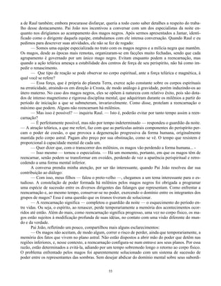 55
a de Raul também; embora procurasse disfarçar, queria a todo custo saber detalhes a respeito do traba-
lho desse destacamento. Pai João nos incentivou a conversar com um dos especialistas da noite en-
quanto nos dirigíamos ao acampamento dos magos negros. Após sermos apresentados a Jamar, identi-
ficado como o dirigente daquela equipe, entabulamos com ele intensa conversação. Quando Raul e eu
pedimos para descrever suas atividades, ele não se fez de rogado:
— Somos uma equipe especializada no trato com os magos negros e a milícia negra que mantêm.
Os magos, desde as épocas mais remotas, organizaram-se em facções muito fechadas, sendo que cada
agrupamento é governado por um único mago negro. Evitam enquanto podem a reencarnação, mas
quando a ação telúrica ameaça a estabilidade dos centros de força de seu perispírito, não há como im-
pedir o renascimento.
— Que tipo de reação se pode observar no corpo espiritual, ante a força telúrica e magnética, à
qual você se refere?
— Essa força, que é própria do planeta Terra, exerce ação constante sobre os corpos espirituais
na erraticidade, atraindo-os em direção à Crosta, de modo análogo à gravidade, porém induzindo-os ao
útero materno. No caso dos magos negros, eles se opõem à natureza com relativo êxito, pois são dota-
dos de intenso magnetismo e rigorosa disciplina mental, que adquiriram durante os milênios a partir do
período de iniciação a que se submeteram, invariavelmente. Como disse, protelam a reencarnação o
máximo que podem. Alguns não reencarnam há milênios.
— Mas isso é possível? — inquiriu Raul. — Isto é, poderão evitar por tanto tempo assim a reen-
carnação?
— É perfeitamente possível, mas não por tempo indeterminado — respondeu o guardião da noite.
— A atração telúrica, a que me referi, faz com que as partículas astrais componentes do perispírito per-
cam o poder de coesão, o que provoca a degeneração progressiva da forma humana, originalmente
mantida pelo corpo astral. Pagam alto preço por sua obstinação, como se vê. O tempo que resistem é
proporcional à capacidade mental de cada um.
— Quer dizer que, com o transcorrer dos milênios, os magos vão perdendo a forma humana... -
— Isso mesmo — tornou o especialista. — Há um momento, portanto, em que os magos têm de
reencarnar, senão podem se transformar em ovoides, perdendo de vez a aparência perispiritual e retro-
cedendo a uma forma mental inferior.
A conversa prendia minha atenção, por ser tão interessante, quando Pai João resolveu dar sua
contribuição ao diálogo:
— Com isso, meus filhos — falou o preto-velho —, chegamos a um tema interessante para o es-
tudioso. A constelação de poder formada há milênios pelos magos negros foi obrigada a programar
uma espécie de sucessão entre os diversos dirigentes das falanges que representam. Como enfrentar a
reencarnação e, ao mesmo tempo, conservar-se no poder, exercendo o domínio entre os integrantes dos
grupos de magos? Essa é uma questão que os tiranos tiveram de solucionar.
— A reencarnação significa — completou o guardião da noite — o esquecimento do período en-
tre vidas. Ou seja, o espírito, ao renascer, perde temporariamente a memória dos acontecimentos ocor-
ridos até então. Além do mais, como reencarnação significa progresso, uma vez no corpo físico, os ma-
gos estão sujeitos à modificação profunda de suas idéias, no contato com uma visão diferente do mun-
do e da verdade.
Pai João, refletindo um pouco, compartilhou mais alguns esclarecimentos:
— Os magos não aceitam, de modo algum, correr o risco de perder, ainda que temporariamente, a
memória dos fatos que vivem no plano astral. Não estão dispostos a abrir mão do poder que detêm nas
regiões inferiores, e, nesse contexto, a reencarnação configura-se num entrave aos seus planos. Por essa
razão, estão determinados a evitá-la, adiando por um tempo sobremodo longo o retorno ao corpo físico.
O problema enfrentado pelos magos foi aparentemente solucionado com um sistema de sucessão de
poder entre os representantes das sombras. Sem desejar abdicar do domínio mental sobre seus subordi-
 