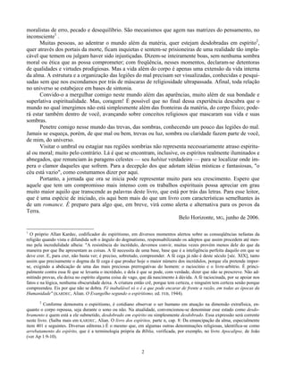 2
moralistas de erro, pecado e desequilíbrio. São mecanismos que agem nas matrizes do pensamento, no
inconsciente1
.
Muitas pessoas, ao adentrar o mundo além da matéria, quer estejam desdobradas em espírito2
,
quer através dos portais da morte, ficam inquietas e sentem-se prisioneiras de uma realidade tão impla-
cável que temem ou julgam haver sido injustiçadas. Dizem-se inteiramente boas, sem nenhuma sombra
moral ou ética que as possa comprometer; com freqüência, nesses momentos, declaram-se detentoras
de qualidades e virtudes prodigiosas. Mas a vida além do corpo é apenas uma extensão da vida interna
da alma. A estrutura e a organização das legiões do mal precisam ser visualizadas, conhecidas e pesqui-
sadas sem que nos escondamos por trás de máscaras de religiosidade ultrapassada. Afinal, toda relação
no universo se estabejece em bases de sintonia.
Convido-o a mergulhar comigo neste mundo além das aparências, muito além de sua bondade e
superlativa espiritualidade. Mas, coragem! É possível que no final dessa experiência descubra que o
mundo no qual imergimos não está simplesmente além das fronteiras da matéria, do corpo físico; pode-
rá estar também dentro de você, avançando sobre conceitos religiosos que mascaram sua vida e suas
sombras.
Penetre comigo nesse mundo das trevas, das sombras, conhecendo um pouco das legiões do mal.
Jamais se esqueça, porém, de que mal ou bem, trevas ou luz, sombra ou claridade fazem parte de você,
de mim, do universo.
Visitar o umbral ou estagiar nas regiões sombrias não representa necessariamente atraso espiritu-
al ou moral; muito pelo contrário. Lá é que se encontram, inclusive, os espíritos realmente iluminados e
abnegados, que renunciam às paragens celestes — seu habitat verdadeiro — para se localizar onde im-
pera o clamor daqueles que sofrem. Para a decepção dos que adotam idéias místicas e fantasiosas, "o
céu está vazio", como costumamos dizer por aqui.
Portanto, a jornada que ora se inicia pode representar muito para seu crescimento. Espero que
aquele que tem um compromisso mais intenso com os trabalhos espirituais possa apreciar em grau
muito maior aquilo que transcende as palavras deste livro, que está por trás das letras. Para esse leitor,
que é uma espécie de iniciado, eis aqui bem mais do que um livro com características semelhantes às
de um romance. É preparo para algo que, em breve, virá como alerta e alternativa para os povos da
Terra.
Belo Horizonte, MG, junho de 2006.
1
O próprio Allan Kardec, codificador do espiritismo, em diversos momentos alertou sobre as conseqüências nefastas da
religião quando vista e difundida sob o ângulo do dogmatismo, responsabilizando os adeptos que assim procedem até mes-
mo pela incredulidade alheia: "A resistência do incrédulo, devemos convir, muitas vezes provém menos dele do que da
maneira por que lhe apresentam as coisas. A fé necessita de uma base, base que é a inteligência perfeita daquilo em que se
deve crer. E, para crer, não basta ver; é preciso, sobretudo, compreender. A fé cega já não é deste século [séc. XIX], tanto
assim que precisamente o dogma da fé cega é que produz hoje o maior número dos incrédulos, porque ela pretende impor-
se, exigindo a abdicação de uma das mais preciosas prerrogativas do homem: o raciocínio e o livre-arbítrio. É princi-
palmente contra essa fé que se levanta o incrédulo, e dela é que se pode, com verdade, dizer que não se prescreve. Não ad-
mitindo provas, ela deixa no espírito alguma coisa de vago, que dá nascimento à dúvida. A fé raciocinada, por se apoiar nos
fatos e na lógica, nenhuma obscuridade deixa. A criatura então crê, porque tem certeza, e ninguém tem certeza senão porque
compreendeu. Eis por que não se dobra. Fé inabalável só o é a que pode encarar de frente a razão, em todas as épocas da
Humanidade" (KARDEC, Alian. O Evangelho segundo o espiritismo, ed. FEB, 1944).
2
Conforme demonstra o espiritismo, é cotidiano observar o ser humano em atuação na dimensão extrafísica, en-
quanto o corpo repousa, seja durante o sono ou não. Na atualidade, convencionou-se denominar esse estado como desdo-
bramento e quem está a ele submetido, desdobrado em espírito ou simplesmente desdobrado. Essa expressão será corrente
neste livro. (Saiba mais em KARDEC, Alian. O livro dos espíritos, parte n, cap. 8: Da emancipação da alma, especialmente
item 401 e seguintes. Diversas editoras.) É o mesmo que, em algumas outras denominações religiosas, identifica-se como
arrebatamento do espírito, que é a terminologia própria da Bíblia, verificada, por exemplo, no livro Apocalipse, de João
(ver Ap 1:9-10).
 