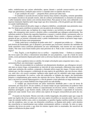 56
nados, estabeleceram que seriam substituídos, apenas durante o período reencar-natório, por outro
mago que apresentasse condições para exercer o comando entre os espíritos das trevas.
— E que condições são essas? — perguntou Raul, ansioso por saber mais.
— O candidato à sucessão deveria mostrar intensa força mental e disciplina, somente aprendidas
nos templos iniciáticos do passado remoto, além de conhecer profundamente os elementos da natureza
e saber manipular outras mentes com extrema desenvoltura. Para passar no teste, seria submetido a um
rigoroso tratamento hipnótico pelo mago negro que deve reencarnar, a fim de garantir que não usurpas-
se o poder indefinidamente.
O sistema desenvolvido pelos magos se afigurava diabólico, considerando suas pretensões ousa-
das. Foi Jamar quem contribuiu novamente com sua palavra de esclarecimento:
— Poderia ocorrer que, na hipótese de o mago retornar a seu território no astral, após a reencar-
nação, não conseguisse mais exercer o domínio sobre a comunidade que subjugava anteriormente. Seu
substituto poderia se libertar das sugestões hipnóticas e assumir o controle direto e permanente sobre os
demais magos e espíritos, então submetidos à sua autoridade. Nesse cenário, a hipnose profunda é a
garantia de que, ao retornar à dimensão astral, o poder imediatamente retorne ao primeiro mago negro,
e tudo continue da forma como programaram.
— Então, pode haver a usurpação do poder entre eles? — perguntei por minha vez. — Sabemos,
pela história da humanidade, que os déspotas e governantes que exerceram o domínio das multidões de
modo autoritário nunca confiaram plenamente em seus subordinados, nem mesmo em seus supostos
aliados. Não raras vezes foram traídos pelos mais próximos de si. Pode se dar o mesmo entre os magos
negros?
— Sim, Ângelo, e com freqüência isso se verifica — respondeu Jamar. — Embora os comparsas
das trevas ajam com afinco e demonstrem tenacidade em seus propósitos, o que dá a ilusão de serem
unidos, existe permanente disputa pelo poder entre as diversas facções de espíritos desta dimensão infe-
rior.
— E, como a ganância nunca se satisfaz, há sempre articulações para conquistar mais e mais... —
acrescentou Raul, sem interromper o guardião.
— Diante da necessidade de se estabelecer um planejamento duradouro, que abrangesse um perí-
odo mais ou menos longo, correspondente ao intervalo de uma encarnação, elaboraram uma especiali-
zação para sentinelas das sombras, compondo a chamada milícia negra dos magos. Criaram assim um
sistema que visa lhes assegurar a colaboração de uma espécie de guerrilheiro, que tem diversos objeti-
vos, entre eles o de exercer constante vigilância sobre aquele que for substituir cada mago enquanto
permanece reencarnado. Os sombras, como são conhecidos os soldados dos magos, são monitorados
psíquica e completamente pelas mentes dos maiorais das trevas. Muitos deles são submetidos durante
anos a um terrível controle hipnossugestivo, a fim de garantir a total submissão ao mago dominante.
— Parece que a mente diabólica dos magos pensa em cada detalhe...
— É verdade que desenvolveram um plano muitíssimo detalhado para o caso de terem de
reencarnar, por força da lei. Os tais sombras, ao mesmo tempo em que representam um poderoso fator
de poder nas regiões do umbral, também se especializaram em diversos setores. Contudo, o controle
hipnótico prolongado, a que fizemos alusão, acaba por afetar seriamente a capacidade de raciocínio,
própria do corpo mental. Esses seres sofrem uma espécie de lavagem extracerebral por parte dos ma-
gos.
O assunto era fascinante. Mesmo com toda a minha imaginação, não poderia supor que o jogo de
poder nas legiões das trevas acabara por criar uma espécie de política ou sucessão astral. Agora eu era
capaz de entender melhor como, entre os encarnados, as questões ligadas à política também se mostra-
vam tão complexas, uma vez que, nas dimensões extrafísicas, as disputas pelo poder e pelo domínio
das consciências se transformaram num embate extremamente ardiloso e acirrado. Se entre os repre-
sentantes das trevas era assim, o que dizer do sistema vigente entre os encarnados, tão suscetíveis de
captar as influências do plano astral?
 