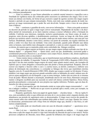 57
Pai João, após dar um tempo para raciocinarmos quanto às informações que nos eram transmiti-
das, continuou pausadamente:
— Entre os sombras, os que foram submetidos ao controle mental intensivo e específico com a
finalidade de vigilância nunca são conhecidos pelos sucessores ou substitutos dos magos. Eles se mis-
turam aos demais sen-tinelas, de forma tal que exercem o papel de agentes secretos dos magos negros
durante o período em que estejam reencarnados. Porém, nem todo esse cuidado garante de modo ine-
quívoco ao mago reencarnante que o poder lhe será devolvido. Sempre corre o risco de seus planos
irem à falência.
— Sim — continuou o guardião da noite, com novas informações. — Outra coisa pode acontecer
no decorrer do período no qual o mago negro estiver reencarnado. Dependendo da lucidez e da disci-
plina mental do reencarnante, já no útero materno começa a exercer influência sobre a formação do
embrião. Conforme seus interesses, manipula, inclusive geneticamente, seu futuro corpo, de modo a
propiciar, entre diversas aptidões, o desdobramento consciente. Assim, ao longo da vida física, pode
policiar seu território astral e exercitar seu poder, ainda que de modo menos intenso, mas nem por isso
ineficaz. Desdobrado, durante o sono físico, retorna a seu posto de comando, nas regiões inferiores do
astral, e então vive duas faces da realidade. Uma como encarnado, quando pode difundir suas idéias
entre os homens, num âmbito mais abrangente e perceptível, e outra no astral, enquanto seu corpo físi-
co dorme, de maneira que se mantenha ainda como controlador das falanges sombrias.
— Mas existe algum registro na história, em que magos negros tenham realizado esse tipo de in-
fluência dupla? —- perguntou Raul. — Quero dizer, casos em que, desdobrados, exerceram poder e
coordenaram processos obsessivos e, ao retornar a seus corpos físicos, durante o dia, deram seqüência a
seus planos macabros entre os encarnados?
— Temos muitos lances conhecidos, que se transformaram num problema complexo, desafiando
nossas equipes de trabalho. O inquisidor Tomás de Torquemada [1420-1498] e Rasputin [1869-1916],
que hoje é um dos mais temidos magos negros do astral, tanto quanto muitos outros, são exemplos de
espíritos que se viram obrigados a reencarnar para não perder a forma perispiritual. Rasputin, além de
exercer seu império e fascínio sobre o czar e a czarina russos, ao dormir, continuava a elaborar seus
planos de dominação das consciências e a comandar as falanges das trevas que mantinham estreitas
ligações com ele. O aiatolá Khomeini [1900-1989], ditador que ocupou o poder no Irã durante 10 anos,
também é um mago negro que provoca grande assombro entre os habitantes do astral, embora seus ob-
jetivos sejam antagônicos aos de Rasputin, o que os torna inimigos. Ambos têm em torno de si sistemas
rivais de poder. Mesmo durante a encarnação, desdobrado através do sono físico, Khomeini conseguia
manter o dirigente escolhido para sua sucessão no astral sob intenso controle hipnótico. Dessa forma,
garantiu pessoalmente a consecução de seus projetos nas regiões inferiores. Portanto, agia em duas di-
mensões da vida ao mesmo tempo.
— E como ficam aqueles que são dominados ainda no corpo pelos magos reencarnados? — vol-
tou a indagar o médium. — Refiro-me ao que ocorre no período após a morte, como, por exemplo, na
situação dos soberanos russos.
— Rasputin, igualmente, fazia esse papel de agente duplo — elucidou Jamar. — Ora na vigília fí-
sica, com ascendência sobre os que orbitavam em torno de si, ora no plano astral, enquanto dormia, não
abandonava sua posição de supremacia entre os desencarnados. O mago russo exercia tão grande do-
mínio mental sobre seus subordinados que nenhum deles pôde se furtar a seu jugo. Quanto aos czares,
ao desencarnar, permaneceram sob o braço forte do influente mago que, durante a vida física, os sub-
metera completamente.
— Esse então pode ser classificado como um caso de obsessão complexa? — questionou nova-
mente Raul.
— Não é só isso — interferiu Pai João, ao passo que respondia ao médium. — A magia negra
tida como a ação dos magos do astral é o tipo mais intricado de obsessão do qual se tem notícia. Nesses
processos complexos de obsessão, meus filhos, quando há influência dos magos e de magia negra do
 