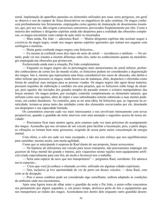 58
astral, implantação de aparelhos parasitas ou elementáis utilizados por esses seres perigosos, em geral
se observa o uso de campos de força dissociativos ou magnéticos de ação contínua. Os magos conhe-
cem profundamente tais ferramentas, empregadas como agentes de instauração de desarmonias tissula-
res, que, por sua vez, dão origem a processos cancerosos, provocados freqüentemente por eles. Como a
maioria dos médiuns e dirigentes espíritas ainda não despertou para a realidade das obsessões comple-
xas, os magos encontram vasto campo de ação entre os encarnados.
— Mais ainda, Pai João — adicionou Raul. — Muitos dirigentes espíritas não aceitam sequer a
existência da magia negra, vendo nos magos apenas espíritos ignorantes que tentam nos enganar com
sortilegios e mentiras.
— Muita gente confunde magos negros com feiticeiros...
— Eu mesmo já confundi esses dois tipos de seres do astral — reconheceu o médium. — No en-
tanto, pude ver nos estudos a enorme diferença entre eles, tanto no conhecimento quanto na metodolo-
gia empregada nas obsessões que promovem.
Esclarecendo ainda mais a situação, Pai João complementou:
— Enquanto os magos negros são os personagens mais atemorizantes do astral inferior, profun-
dos conhecedores de certas leis do mundo oculto, os feiticeiros podem ser considerados a degeneração
dos magos. Isto é, mesmo que representem uma força considerável nos casos de obsessão, não detêm o
saber milenar que possuem os magos; ainda fazem uso de matanças, ebós, despachos e oferendas como
forma de canalizar suas energias para as pessoas visadas. Os magos negros não agem dessa maneira;
possuem requintes de elaboração e sordidez em seus projetos, que os feiticeiros estão longe de alcan-
çar, pois aqueles são iniciados dos grandes templos do passado remoto e exímios manipuladores das
forças mentais. Os magos podem, por exemplo, controlar completamente os elementáis naturais, que
utilizam como seus agentes, além de impor a seus subordinados estreita submissão a suas mentes pode-
rosas, em caráter duradouro. Ao contrário, para se ter uma idéia, há feiticeiros que, ao ingressar na er-
raticidade, tornam-se presa tanto das entidades como dos elementáis escravizados por ele, denotando
seu despreparo e sua capacidade limitada.
Os comentários estavam cada vez mais interessantes e nos envolviam intensamente com novas
perspectivas, quando o guardião da noite interveio com uma anotação e sugestões acerca de nossa ati-
vidade:
— Precisamos ficar mais atentos agora, pois estamos cada vez mais próximos do acampamento
dos magos. Aconselho que nos sirvamos de um veículo para facilitar a locomoção, pois, a partir daqui,
as vibrações se tornam bem mais grosseiras, exigindo de nossa parte maior concentração de energia
mental.
Com efeito, o solo era cada vez mais escarpado, e não era sem esforço que nos equilibrávamos
para caminhar; mesmo assim, sem muita agilidade.
Como que se antecipando à surpresa de Raul diante de sua proposta, Jamar acrescentou:
— Na hipótese de utilizarmos um veículo para nosso transporte, não precisaremos empregar um
quantum de força mental tão grande e intenso, pois viajaremos nestas regiões num equipamento artifi-
cial criado especialmente para este fim, de modo a favorecer-nos o trabalho.
— Seria uma espécie de nave que nos transportaria? — perguntou Raul, sorridente. Ele adorava
naves espaciais...
— Creio que você já conhece o chamado aerobús, utilizado em algumas cidades espirituais.
— Sim, inclusive já tive oportunidade de ver de perto um desses veículos — disse Raul, com
certo ar de decepção.
— Pois o nosso comboio pode ser considerado algo semelhante, embora adaptado às condições
do ambiente onde nos encontramos.
Após uma ligeira troca de olhar entre o guardião da noite e Pai João, o preto-velho concentrou
seu pensamento por alguns segundos, e, em pouco tempo, deslizava perto de nós o equipamento que
nos transportaria ao reduto dos magos. Acomodamo-nos dentro dele enquanto outro guardião desem-
 