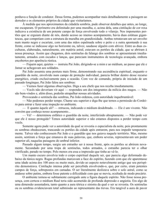 59
penhava a função de condutor. Dessa forma, pudemos acompanhar mais detalhadamente a paisagem ao
derredor e os elementos próprios da cidade que visitaríamos.
À medida que nos aproximamos da cidadela sombria, pude observar detalhes que antes, ao longe,
me escaparam. O perímetro era delimitado por uma muralha, e, acima dela, uma cintilação de cor roxa
indicava a existência de um potente campo de força envolvendo todo o vilarejo. Nos imponentes por-
tões que se erguiam diante de nós, dando acesso ao imenso acampamento, havia duas estátuas gigan-
tescas, que competiam com a estrutura da muralha em grandiosidade. Ambas retratavam um ser envolto
num manto negro e escaríate, com uma das mãos espalmada sobre o peito e a outra apontando à sua
frente, como se indicasse algo no horizonte ou, talvez, saudasse alguém com altivez. Entre as duas es-
culturas, elaboradas, naturalmente, em matéria astral, estavam os portões da cidade, que se abriram à
nossa presença. Assim que chegamos, dois sentinelas da falange dos sombras se apresentaram imedia-
tamente, armados com escudos e lanças, que pareciam instrumentos de tecnologia avançada, embora
encobertos por aparência rústica.
— Fiquem aqui, quietos — instruiu Pai João, dirigindo-se a mim e ao médium, ao passo que ele e
Jamar se achegavam aos soldados.
Pai João assumiu uma postura mais firme, demonstrando sua ascendência espiritual, enquanto o
guardião da noite, envolvido num campo de proteção individual, parecia brilhar dentro desse recurso
energético, criado exclusivamente para a ocasião. Com voz de comando, própria de iniciado de um
passado longínquo, Pai João falou aos sombras:
— Viemos fazer algumas observações. Diga a seu chefe que nos receba imediatamente.
— Vocês não deveriam vir aqui — respondeu um dos integrantes da milícia dos magos. — Não
são bem-vindos e, além disso, poderão atrapalhar nossas atividades.
Provocando o sentinela das sombras, Pai João ordenou, com autoridade inquebrantável:
— Não podemos perder tempo. Chame seu superior e diga-lhe que ternos a permissão do Cordei-
ro para entrar e fazer uma inspeção no ambiente.
— E quanto àquele ali? — retrucou, indicando o médium desdobrado. — Ele é um vivente. Não
convém que conheça nosso acampamento...
— Vá! — determinou enfático o guardião da noite, interferindo abruptamente. — Não pode ver
que ele é nosso protegido? Temos autoridade superior e não estamos dispostos a perder tempo com
vocês.
Somente agora pude ver a autoridade da qual se revestia o especialista da noite, pois prontamente
os sombras obedeceram, trancando os portões da cidade após entrarem, para nos impedir temporaria-
mente. Talvez não conhecessem Pai João e o guardião que nos guiava naquele território. Mas, mesmo
assim, sentiram a força que emanava de suas palavras, que, embora severas, representavam um poder
superior ali, naquelas paisagens do umbral inferior.
Passado algum tempo, surgiu um estranho ser à nossa frente, após os portões se abrirem nova-
mente. Secundado por uma tropa de sentinelas, todos armados, o estranho parecia ter o olhar
vitrificado, parado no tempo. Pelo menos era essa a impressão que tinha ao vê-lo.
Um manto escuro envolvia todo o corpo espiritual daquele ser, que parecia algo deformado de-
baixo da túnica negra. Rugas profundas marcavam a face do espírito, fazendo com que ele aparentasse
uma idade acima dos 100 anos ou muito mais, devido ao aspecto notavelmente antigo que seu perispí-
rito demonstrava. Cintilação intensa pôde ser percebida envolvendo-o, que, por certo, eram potentes
campos de força, sobrepostos em camadas. O ser literalmente deslizava sobre o solo astral, como se
andasse sobre patins, embora fosse patente a dificuldade com que se movia, ocultada de modo precário.
O ambiente tornou-se subitamente carregado ante a figura daquele espírito. Não fosse nossa pre-
sença, com certeza o médium Raul teria sido acometido de profunda depressão e angústia. Era algo de
uma dimensão assustadora, tanto quanto a aura tétrica e sinistra da qual o ser se revestia. Os sentinelas
ou os sombras evidenciavam total submissão ao representante das trevas. Era tangível a aura de pavor
 