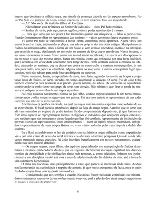60
intenso que dominava a milícia negra, em virtude da presença daquele ser de aspecto assombroso. Ao
ver Pai João e o guardião da noite, o mago expressou-se com desprezo. Sua voz era gutural:
— Ah! São vocês. Os malditos filhos do Cordeiro...
— Não tolerarei essa referência ao Senhor de todos nós — falou Pai João enfático.
— Senhor de vocês, pois aqui, nestas regiões, o único poder reconhecido é o nosso.
— Para que saiba que seu poder é tão transitório quanto sua arrogância — falou o preto-velho,
fixando firmemente o olhar no representante das sombras — veja o que posso fazer e o quanto posso.
Vi como Pai João se transformou à nossa frente, assumindo nova aparência. Agora vestia um
manto branco e trazia, encimando a cabeça, um adorno próprio dos iniciados antigos. Manipulando os
fluidos do ambiente astral, criou a forma de um bastão e, com o braço estendido, inseriu-o na cintilação
que envolvia o mago, desfazendo no ato todos os campos de força que o envolviam. Nesse instante, o
ser urrou vorazmente à nossa frente, como um animal sendo sacrificado, e a voz de seu desespero eco-
ou por todo o vale. Ao mesmo tempo, bateu em retirada, como que rebocado por uma força invisível,
que o arrastava em velocidade alucinante para longe de nós. Forte ventania assolou a entrada da cida-
dela, abatendo os sombras, que se chocavam contra as construções e corriam enlouquecidos, de um
lado para outro, sem poder se equilibrar. Alguns caíam no solo astral, e outros conseguiam fugir, apa-
vorados, pois não sabiam para onde fora seu dirigente ou superior.
Neste momento, Jamar, o especialista da noite, interferiu, agitando levemente os braços e proje-
tando jatos de fluidos de cores variadas em torno, acalmando a situação. O sopro frio de João Cobú
também colaborou para restaurar o ar pacato, porém soturno da aldeia. Os sentinelas se aquietaram,
comportando-se então como um grupo de seres sem direção. Não sabiam o que fazer e aonde ir; esta-
vam em colapso, acometidos de um torpor repentino.
Pai João assumiu novamente a forma do pai-velho, vestido impecavelmente de um terno branco,
conservando o olhar sereno e seguro que nos guiava. Ele era com certeza o representante de um poder
superior, que não havia como ignorar.
Adentramos os portões da cidade, na qual os magos usavam muitos espíritos como cobaias de su-
as experiências. O local parecia em rebuliço depois da fuga do mago negro. Acredito que os seres que
ali eram mantidos em regime de prisão tenham ficado completamente dependentes, já que haviam so-
frido uma espécie de reprogramação mental. Religiosos e indivíduos que ocuparam cargos eclesiásti-
cos, médiuns que não honraram o divino legado que lhes foi confiado, representantes de instituições de
diversas filosofias espiritualistas, todos desencarnados — além de alguns poucos encarnados, desliga-
dos temporariamente de seus corpos físicos —, eram vistos andando pelas ruas daquela cidadela das
sombras.
Eu e Raul estranhávamos o fato de espíritos com tal história serem utilizados como experiências
vivas por uma classe de seres do astral inferior considerados altamente perigosos. Quando ainda está-
vamos pensando nessas questões, Pai João interferiu beneficamente em nossos pensamentos, esclare-
cendo-nos com maiores detalhes:
— Os magos negros, meus filhos, são espíritos especializados em manipulação de fluidos da na-
tureza e exímios conhecedores das leis que os regulam. Receberam iniciação espiritual nos diversos
templos da Antigüidade e de civilizações ainda mais remotas, e, como iniciados, forjaram seu conhe-
cimento e sua disciplina mental em anos e anos de adestramento das faculdades da alma, sob a tutela de
seus superiores hierárquicos.
O tema nos fascinava, mas principalmente a Raul, que parecia se interessar ainda mais. Acabou
nos favorecendo sua curiosidade a respeito do assunto, já que muitas perguntas ele fazia, para as quais
Pai João sempre tinha uma resposta iluminadora.
— Considerando que nos templos e escolas iniciáticas foram realizadas cerimônias ou ministra-
dos ensinamentos a respeito de um conhecimento superior, qual a relação dos atuais magos negros com
os magos e iniciados do pretérito?
 