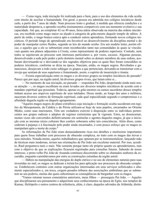 61
— Como regra, toda iniciação foi realizada para o bem, para o uso dos elementos da vida oculta
com intuito de auxiliar a humanidade. Em geral, a pessoa era admitida nos colégios iniciáticos desde
cedo, a partir dos 7 anos de idade. Num processo lento e gradual, à medida que oferecia condições e a
maturidade despertava, o aprendiz recebia ensinamentos compatíveis com seu momento evolutivo e sua
capacidade. Até que, ao completar 42 ou 49 anos, faixa etária observada na maioria das ordens iniciáti-
cas, era recebido como mago maior ou alçado à categoria de grão-mestre daquele templo de sábios. A
partir de então, o mago branco estava apto a conduzir outros aprendizes, formando novos colégios ini-
ciáticos. O período longo de aprendizado era favorável ao desenvolvimento da disciplina mental e do
poder de manipular certos fluidos, segundo as leis do mundo oculto. Era um modelo lento, porém efi-
caz, e aqueles que a ele se submetiam eram reconhecidos tanto nas comunidades às quais se vincula-
vam quanto nos planos adjacentes à Crosta, como representante de poderes superiores. Contudo, nem
todos se sujeitavam ao processo sem interesses particulares e, por vezes, escusos. Algumas pessoas,
desenvolvendo a sede pelo poder e pelo domínio mental sobre os demais membros de suas ordens, aca-
baram desvirtuando-se e desviando-se dos sagrados objetivos para os quais lhes foram concedidos os
poderes iniciáticos, conforme se dizia na época. Nasciam, então, os magos negros. Revoltados e ga-
nanciosos, desejavam a todo custo subjugar os grupos a que pertenciam, deixando-se transtornar com a
inveja que sentiam de seus superiores e fomentando, assim, o espírito de insurreição e tirania.
— Existia especialização entre os magos e os diversos grupos ou templos iniciáticos do passado?
Parece que por aqui, na região astral, há diversos grupos rivais, que lutam entre si...
— No momento de sua iniciação, no passado — respondeu Pai João, despertando ainda mais nos-
sa atenção —, os magos escolhiam ou eram levados aos diversos templos iniciáticos de acordo com o
mandato espiritual que possuíam. Todavia, apenas os grão-mestres ou sumos sacerdotes desses templos
tinham acesso aos arquivos espirituais de seus tutelados. Desse modo, ao longo dos anos e milênios,
nasceram diversos centros de formação espiritual, cada qual especializado segundo o compromisso e a
afinidade daquela região ou daquele agrupamento.
"Aqueles magos negros do plano extrafísico cuja iniciação e formação oculta sucederam em regi-
ões da Mesopotamia, da Caldéia e da Pérsia utilizam-se hoje de seus pupilos, encarnados no Oriente
Médio, como suas marionetes. Têm um verdadeiro exército à disposição entre os indivíduos perten-
centes aos grupos radicais e adeptos de regimes extremistas que lá vigoram. Estes, ao desencarnar,
muitas vezes são convertidos definitivamente em sentinelas e agentes daqueles magos, já que a inicia-
ção com as mesmas raízes culturais lhes confere soberania sobre tais consciências. Além disso, como
cederam à pujança e à fascinação pelo poder ainda encarnados, é com pouco esforço que os magos os
manipulam após a morte do corpo."
As informações de Pai João eram demasiadamente ricas nos detalhes e muitíssimo importantes
para quem fosse trabalhar com processos de obsessão complexa, no trato com os magos das trevas e
seus métodos. Notada-mente, aqueles trabalhadores que optaram por se instrumentalizar, lançando mão
de técnicas mais modernas, teriam nas orientações de Pai João um excelente material. Por isso, acredi-
to, Raul perguntava mais e mais. Não somente porque tanto ele próprio quanto eu aprenderíamos, mas
com o objetivo de que as explicações ficassem registradas para consultas futuras. Sabendo de nosso
interesse, o preto-velho Pai João de Aruanda continuou discorrendo sobre os chamados senhores da es-
curidão, enquanto caminhávamos por entre as construções estranhas da região astral:
— Hábeis na manipulação das energias do duplo etérico e no uso de elementais naturais para suas
investidas no mal, os magos se dedicam a treiná-los para aplicação nos processos de obsessão comple-
xa. Estabelecem contratos com outras organizações interessadas em seus serviços sofisticados e alta-
mente especializados e, em troca, exigem pesados tributos das associações umbralinas que se subme-
tem ao seu poderio, muitas das quais subestimam as conseqüências de barganhar com os magos.
"Vamos retomar nossos comentários anteriores, meus filhos — prosseguiu Pai João. — Aqueles
que disciplinaram seu pensamento e adquiriram seus conhecimentos na época do Egito, nos templos de
Karnac, Heliópolis e outros centros de referência, além, é claro, daqueles advindos da Atlântida, distin-
 