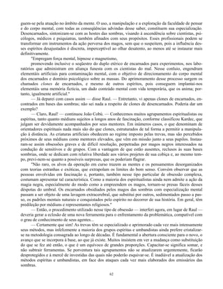 62
guem-se pela atuação no âmbito da mente. O uso, a manipulação e a exploração da faculdade de pensar
e do corpo mental, com todas as conseqüências advindas desse saber, constituem sua especialização.
Desencarnados, sintonizam-se com as hostes das sombras, visando à ascendência sobre cientistas, psi-
cólogos, médicos e psiquiatras, também afinados com seus propósitos. Esses profissionais podem se
transformar em instrumentos da ação perversa dos magos, sem que o suspeitem, pois a influência des-
ses espíritos desajustados é discreta, imperceptível ao olhar desatento, ao menos até se instaurar mais
definitivamente.
"Empregam força mental, hipnose e magnetismo,
promovendo inclusive o seqüestro do duplo etérico de encarnados para experimentos, nos labo-
ratórios que administram em aliança funesta com os cientistas do mal. Nesse conluio, engendram
elementáis artificiais para contaminação mental, com o objetivo de direcionamento do corpo mental
dos encarnados e domínio psicológico sobre as massas. Do aprimoramento desse processo surgem os
chamados clones de encarnados, e mesmo de outros espíritos, pois conseguem implantai-nos
elementáis uma memória fictícia, um dado conteúdo mental com vida temporária, que os anima; por-
tanto, igualmente artificial."
— Já deparei com casos assim — disse Raul. — Entretanto, vi apenas clones de encarnados, en-
contrados em bases das sombras; não sei nada a respeito de clones de desencarnados. Poderia dar um
exemplo?
— Claro, Raul! — continuou João Cobú. — Conhecemos muitos agrupamentos espiritualistas ou
espíritas, tanto quanto médiuns sujeitos a longos anos de fascinação, conforme classificou Kardec, que
julgam ser devidamente acompanhados por seus mentores. Em inúmeros casos, o que denominam de
orientadores espirituais nada mais são do que clones, estruturados de tal forma a permitir a manipula-
ção à distância. As criaturas artificiais obedecem ao regime imposto pelas trevas, mas são percebidos
próximos de seus médiuns como mentores elevados, que vêm em missão junto a seus pupilos. Instau-
ram-se assim obsessões graves e de difícil resolução, perpetradas por magos negros interessados na
condução de sensitivos e de grupos. Com a vantagem de que estão ausentes, reclusos às suas bases
sombrias, onde se dedicam com relativa liberdade aos vários projetos de sua cobiça e, ao mesmo tem-
po, previ-nem-se quanto a possíveis surpresas, que os poderiam flagrar.
"Não raro, os alvos da operação em curso trazem as mentes e os pensamentos desorganizados
com teorias estranhas e exóticas, que extrapolam os limites do bom senso. Convém observar que as
pessoas envolvidas em fascinação e, portanto, também nesse tipo particular de obsessão complexa,
costumam apresentar tal característica. Como a maioria dos espiritualistas ainda nem admite a ação da
magia negra, especialmente do modo como a empreendem os magos, tornam-se presas fáceis desses
déspotas do umbral. Os encarnados obsidiados pelos magos das sombras com especialização mental
passam a ser objeto de uma lavagem extracerebral, que substitui por outros, sedimentados passo a pas-
so, os padrões mentais naturais e conquistados pelo espírito no decorrer de sua história. Em geral, têm
predileção por médiuns e representantes religiosos."
— Então, o procedimento utilizado nesse tipo de obsessão — interferi agora, em lugar de Raul —
deveria gerar a eclosão de uma nova ferramenta para o enfrentamento da problemática, compatível com
o grau de conhecimento de seus agentes...
— Certamente que sim! As trevas têm se especializado e aprimorado cada vez mais intensamente
seus métodos, mas infelizmente a maioria dos grupos espíritas e umbandistas ainda prefere cristalizar-
se na metodologia consagrada ao longo de décadas. É fundamental a abertura consciente para o novo, o
avanço que se incorpora à base, ao que já existe. Muitos insistem em ver a mudança como substituição
do que se fez até então, o que é um equívoco de grandes proporções. Capacitar-se significa somar, e
não subtrair ferramentas. Se porventura tais agrupamentos não se atualizarem urgentemente, ficarão
desprotegidos e à mercê de investidas das quais não poderão esquivar-se. É inadiável a atualização dos
métodos espíritas e umbandistas, em face dos ataques cada vez mais elaborados dos emissários das
sombras.
 