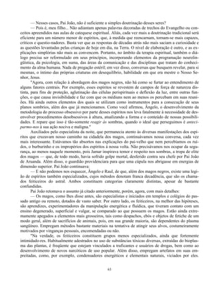 63
— Nesses casos, Pai João, não é suficiente a simples doutrinação desses seres?
— Pois é, meu filho... Não adiantam apenas palavras decoradas de trechos do Evangelho ou con-
ceitos apreendidos nas aulas de catequese espiritual. Aliás, cada vez mais a doutrinação tradicional será
eficiente para um número menor de espíritos, que, à medida que reencarnam, tornam-se mais capazes,
críticos e questio-nadores. Basta ver que as respostas de décadas atrás não mais saciam a curiosidade e
as questões levantadas pelas crianças de hoje em dia, na Terra. O nível de elaboração é outro, e as ex-
plicações simplórias não mais as convencem. Portanto, no âmbito da terapia espiritual, também o diá-
logo precisa ser reformulado em seus princípios, incorporando elementos da programação neurolin-
güística, da psicologia, em suma, das áreas da comunicação e das disciplinas que tratam do conheci-
mento da alma humana. Nada de pregação estéril; em vez disso, conversas que busquem revelar, para si
mesmas, o íntimo das próprias criaturas em desequilíbrio, habilidade em que era mestre o Nosso Se-
nhor, Jesus.
"Agora, com relação à abordagem dos magos negros, não há como se furtar ao entendimento de
alguns fatores centrais. Por exemplo, esses espíritos se revestem de campos de força de natureza dis-
tinta, para fins de proteção, aglutinação das células perispirituais e deflexão da luz, entre outras fun-
ções, o que causa invisibilidade e faz com que os médiuns nem ao menos os percebam em suas reuni-
ões. Há ainda outros elementos dos quais se utilizam como instrumentos para a consecução de seus
planos sombrios, além dos que já mencionamos. Como você afirmou, Ângelo, o desenvolvimento da
metodologia do processo obsessivo por parte desses espíritos nos leva fatalmente à necessidade de des-
envolver procedimentos desobsessivos à altura, atualizando a forma e o conteúdo de nossas possibili-
dades. E repare que isso é tão-somente reagir às sombras, quando o ideal que perseguimos é anteci-
parmo-nos à sua ação nociva e maligna."
Auxiliados pelo especialista da noite, que permanecia atento às diversas manifestações dos espí-
ritos que cruzavam nosso caminho na cidadela dos magos, continuávamos nossa conversa, cada vez
mais interessante. Estávamos tão absortos nas explicações do pai-velho que nem percebíamos os ruí-
dos, o burburinho e os impropérios dos espíritos à nossa volta. Não precisávamos nos ocupar da segu-
rança, ao menos naquele momento, pois Jamar inspirava temor e respeito nos sombras, a tropa de elite
dos magos — que, de todo modo, havia sofrido golpe mortal, desferido contra seu chefe por Pai João
de Aruanda. Além disso, o guardião providenciara para que uma cúpula nos abrigasse em energias de
dimensão superior. Pai João continuava:
— E não podemos nos esquecer, Ângelo e Raul, de que, além dos magos negros, existe uma legi-
ão de espíritos também especializados, cujos métodos denotam franca decadência, que são os chama-
dos feiticeiros do astral. Ambos constituem categorias claramente distintas, apesar de bastante
confundidas.
Pai João retomava o assunto já citado anteriormente, porém, agora, com mais detalhes:
— Os magos, como lhes disse antes, são especialistas e iniciados em templos e colégios do pas-
sado antigo ou remoto, dotados de vasto saber. Por outro lado, os feiticeiros, na melhor das hipóteses,
são aprendizes, experimentadores da manipulação energética e fluídica, que tiveram contato com um
ensino degenerado, superficial e vulgar, se comparado ao que possuem os magos. Estão ainda extre-
mamente apegados a elementos mais grosseiros, tais como despachos, ebós e objetos de fetiche de um
modo geral, além de sacrifícios de animais, pois, em sua grande maioria, são dependentes do plasma
sangüíneo. Empregam métodos bastante materiais na tentativa de atingir seus alvos, costumeiramente
motivados por vinganças pessoais, encomendadas ou não.
"Na verdade, os feiticeiros constituem grupos menos especializados, ainda que fortemente
intimidado-res. Habitualmente adestrados no uso de substâncias tóxicas diversas, extraídas do bioplas-
ma das plantas, é freqüente que estejam vinculados a traficantes e usuários de drogas, bem como ao
desenvolvimento de novos narcóticos de uso popular. Além disso, empregam artefatos em suas em-
preitadas, como, por exemplo, condensadores energéticos e elementais naturais, viciados por eles.
 