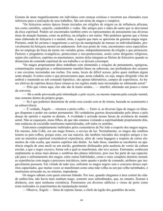 64
Gostam de atuar magnéticamente em indivíduos com crenças exóticas e recorrem aos chamados exus
inferiores para a realização de seus trabalhos. São um misto de magos e vampiros.
"Os feiticeiros astrais típicos foram iniciados em religiões de origem ou de influência africana,
tais como catimbós, canjerês, candomblés e vodus. São antigos pais e mães-de-santo que se desviaram
da ética espiritual. Podem ser encontrados também entre os representantes do pensamento nas diversas
áreas de atuação humana, como na política, na religião e em outras. Não podemos ignorar que a forma
mais elaborada de feitiçaria é a mental; aliás, é aquela que mais se aproxima da genuína magia negra.
Portanto, onde há carisma e magnetismo a serviço da manipulação de massas ou individualidades, pro-
vavelmente há feitiçaria mental em andamento. Sob esse ponto de vista, encontramos seres especializa-
dos no emprego da força da mente em variados graus, independentemente da religião a que pertencem.
Pastores e pregadores evangélicos, pentecostais e neo-pentecostais, assim como dirigentes religiosos,
sejam eles católicos, espíritas ou maometanos, muitos deles integram as fileiras de feiticeiros quando se
distanciam do conteúdo espiritual de seu trabalho e se deixam corromper.
"Os magos propriamente ditos trabalham com elementáis e criações do pensamento, egrégoras,
contaminações energéticas e ordinariamente mantêm bases na subcrosta, nas profundezas dos oceanos
e nas cavernas incrustadas nas rochas. Em suma, locais de difícil acesso, pelos quais médium algum
sente atração. Eventos como o que presenciamos aqui, nesta cidadela, ou seja, magos dirigindo vilas do
umbral e mantendo-as sob comando hipnótico, são apenas laboratórios, campos de experiência. As ba-
ses efetivas de espíritos dessa classe situam-se em regiões ainda mais incrustadas no submundo astral."
— Pelo que vimos aqui, eles não são lá muito unidos... — interferi, alterando um pouco o rumo
da conversa.
— Há a união provocada pela intimidação e pelo receio, ou mesmo imposta pela coerção mental,
mas somente dentro do próprio grupo.
— Se é que podemos denominar de união essa coesão com ar de tirania, baseada no acatamento e
na subserviência.
— É verdade, Ângelo — retomou o preto-velho. — Entre si, as diversas ligas de magos ou falan-
ges disputam o poder em caráter permanente. Há verdadeiras guerras desencadeadas pelo abuso e pelo
desejo de oprimir e sujeitar os demais. A rivalidade é acirrada nessas faixas de existência do mundo
astral. Não se esqueçam, meus filhos, de que não estamos visitando a espiritualidade propriamente dita,
mas estâncias de escuridão muitíssimo materializadas, sob todos os sentidos.
Estávamos completamente inebriados pelos comentários de Pai João a respeito dos magos negros.
Ele mesmo, João Cobú, era um mago branco, a serviço da luz. Normalmente, os magos das sombras
temem os pais-velhos, porque estes, em sua maioria, são também iniciados dos templos antigos e tra-
zem na memória espiritual considerável experiência, além de vasta bagagem a respeito de certos ele-
mentos da vida oculta, que muitos espíritos não detêm. Ao lado disso, mantêm-se encobertos na apa-
rência singela de uma anciã ou um ancião, geralmente disfarçados pela ausência do verniz da cultura
escolar, a que o negro escravo, forma sob a qual se manifestam, não teve acesso. Entretanto, conhecem
amplamente as áreas mais densas e sombrias dos planos inferiores, pois isso faz parte de sua capacita-
ção para o enfrentamento dos magos, entre outras habilidades, como o mais completo domínio mental,
as experiências com magia e processos iniciáticos, tanto quanto o poder de comando, atributos que ine-
gavelmente possuem. Em virtude de tudo isso, enfrentar os magos negros sem o concurso desses espí-
ritos capacitados, que muitas vezes se manifestam como uma mãe-velha ou um pai-velho tarimbados, é
muitíssimo arriscado ou, no mínimo, imprudente.
Os magos sabiam com quem estavam lidando. Por isso, quando chegamos à área central da cida-
de umbra-lina, não havia mais nenhum mago, somente seus subordinados, que, no entanto, ficaram à
distância, sem opor nenhuma resistência. Penetramos em diversos edifícios e vimos de perto como
eram realizados os experimentos de manipulação mental.
— Observe, Ângelo — falou de repente Jamar, o chefe da legião dos guardiões da noite.
 