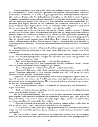 65
Vi que o guardião apontava para um dos prédios, que, embora mostrasse um aspecto mais sober-
bo e conservado que as demais edificações, apresentava claros indícios de desestruturação de seus ele-
mentos astrais constituintes. Isto é, como os magos negros haviam se dispersado ante nossa aproxima-
ção e a atuação do preto-velho João Cobú, algumas construções, por falta da força mental de coesão,
começavam a se deteriorar substancialmente. Atendendo à insistência de Jamar, minha atenção foi diri-
gida para a entrada de algumas delas, onde pude ler frases indicativas das diversas especialidades des-
envolvidas pelos magos e aplicadas em suas experiências com os espíritos. Comuniquei a Pai João o
desejo de adentrar alguns daqueles locais, ao que ele prontamente cedeu, designando o amigo Jamar
para me acompanhar. Convidei Raul para compartilhar comigo das observações.
Ingressamos num prédio em cuja frente estava escrito: Ciências psíquicas e astrais. A fachada
apresentava-se desgastada, porém demonstrava estilo arquitetônico até certo ponto apurado, diferente-
mente do restante das construções da estranha cidade. Jamar foi à frente, guiando-nos lentamente, pé
ante pé, naquele ambiente novo. Não podíamos deslizar na atmosfera, simplesmente porque parecia
haver ali elementos muito materiais, quase nada fluídicos. Estava pesado o ar, que inalávamos com
esforço, embora o aspecto do lugar fosse de extrema limpeza e, além disso, beirasse o exemplar no
quesito organização. No entanto, causava-me grande estranhamento o interior do edifício. Poderia estar
enganado?
Quando penetramos um amplo salão em um dos andares superiores, começamos a sentir impulsos
de pensamentos como que procurando invadir nossas mentes. Foi Jamar quem primeiro notou e logo
nos advertiu:
— Procurem não ceder aos impulsos mentais que se manifestam com certa intensidade. Creio que
estamos para descobrir algo importante. Vou aproveitar o momento para chamar outros guardiões, pois
em breve precisaremos de mais ajuda.
— Esses impulsos parecem de encarnados — observou Raul, mais atento.
— Acredito que temos aqui dois tipos de pensamentos, que parecem competir entre si. Tanto en-
carnados quanto desencarnados emitem os impulsos que captamos.
— Você conhece algum dos padrões mentais, Jamar? — perguntei ao guardião.
— Não, Ângelo. Pelo menos ainda, não dá para distinguir muita coisa, em meio a essa confusão
mental. Prossigamos, pois talvez em breve possamos descobrir algo. João Cobú nos dará cobertura,
enquanto os demais guardiões vêm em nossa direção.
Chegamos a um cômodo relativamente grande, onde avistamos um grupo de espíritos. Eram cer-
ca de 20, acossados num canto da sala. A mobília consistia de macas e padiolas e alguns equipamentos
de tecnologia astral que eu nunca havia visto. Mas nossa atenção voltou-se inteiramente para os espíri-
tos, que pareciam transtornados de medo.
— Estão em pânico com nossa chegada — comentou Raul, ao observar os seres à nossa volta. —
Vejam como tremem.
— Raul, você que tem alguma experiência no trato com pessoas, em sua atividade profissional,
que tal tentar um contato com esses espíritos?
Raul foi se aproximando devagar, mas, para nossa surpresa, não víamos nenhuma reação por
parte do grupo. Jamar examinava atentamente os equipamentos encontrados, pois, como guardião da
noite, especializara-se nas questões relativas aos magos negros. Após a iniciativa do médium Raul,
aproximei-me também, oferecendo ajuda. Raul ponderou:
— Esses espíritos estão tão apavorados que não conseguem esboçar qualquer reação diante de
nós. Ao que tudo indica, Ângelo, estão sofrendo uma espécie de crise de pânico.
— Acho que todos os seres usados pelos magos parecem ter reações semelhantes. Suas mentes
sofrem uma crise momentânea de loucura quando os magos não os estão utilizando, tamanha a viciação
estabelecida.
Raul resolveu aplicar energias magnéticas em um dos espíritos, que parecia se esforçar para co-
municar-se. Não sabíamos ao certo se ele queria se comunicar conosco ou emitir algum pedido de so-
 