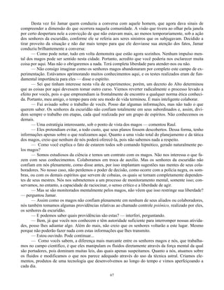 67
Desta vez foi Jamar quem conduziu a conversa com aquele homem, que agora dava sinais de
compreender a dimensão do que ocorrera naquela comunidade. A visão que tivera ao olhar pela janela
por certo despertara nele a convicção de que não estavam mais, ao menos temporariamente, sob a ação
dos senhores da escuridão, conforme ele se referia aos seres sinistros que os subjugavam. Decidido a
tirar proveito da situação e não dar mais tempo para que ele desviasse sua atenção dos fatos, Jamar
conduziu brilhantemente a conversa:
— Como pode notar, tudo em volta demonstra que estão agora sozinhos. Nenhum impulso men-
tal dos magos pode ser sentido nesta cidade. Portanto, acredito que você poderia nos esclarecer muita
coisa por aqui. Mas não o obrigaremos a nada. Terá completa liberdade para atender-nos ou não.
— Não consigo imaginar como os senhores magos abandonaram por completo este campo de ex-
perimentação. Estávamos aprimorando muitos conhecimentos aqui, e os testes realizados eram de fun-
damental importância para eles — disse o espírito.
— Sei que tinham interesse nesta vila de experimentos; porém, um decreto do Alto determinou
que as coisas por aqui devessem tomar outro curso. Viemos reverter radicalmente o processo levado a
efeito por vocês, pois o que empreendiam ia frontalmente de encontro a qualquer norma ética conheci-
da. Portanto, meu amigo, o tempo para este seu modo de vida terminou. É mais inteligente colaborar.
— Fui avisado sobre o trabalho de vocês. Posso dar algumas informações, mas não tudo o que
querem saber. Os senhores da escuridão não confiam totalmente em seus subordinados e, assim, divi-
dem sempre o trabalho em etapas, cada qual realizada por um grupo de espíritos. Não conhecemos os
demais.
— Uma estratégia interessante, sob o ponto de vista dos magos — comentou Raul.
— Eles pretendiam evitar, a todo custo, que seus planos fossem descobertos. Dessa forma, tenho
informações apenas sobre o que realizamos aqui. Quanto a uma visão total do planejamento e da tática
dos magos, creio que nenhum de nós poderá oferecê-la, pois não sabemos nada a respeito.
— Como você explica o fato de estarem todos sob comando hipnótico, gerado naturalmente pe-
los magos?
— Somos estudiosos da ciência e temos um contrato com os magos. Não nos interessa o que fa-
zem com seus conhecimentos. Colaboramos em troca de auxílio. Mas os senhores da escuridão não
confiam em nós plenamente, como disse antes, por isso implantam sugestões nas mentes de seus cola-
boradores. No nosso caso, não perdemos o poder de decisão, como ocorre com a polícia negra, os som-
bras, ou com os demais espíritos que servem de cobaias, os quais se tornam completamente dependen-
tes de seus mestres. Nós nos submetemos a um processo de monitoramento mental, somente isso; con-
servamos, no entanto, a capacidade de raciocinar, o senso crítico e a liberdade de agir.
— Mas se são monitorados mentalmente pelos magos, não vêem que isso restringe sua liberdade?
— perguntou Jamar.
— Assim como os magos não confiam plenamente em nenhum de seus aliados ou colaboradores,
nós também tomamos algumas providências relativas ao chamado controle psiônico, realizado por eles,
os senhores da escuridão.
— E podemos saber quais providências são estas? — interferi, perguntando.
— Bem, já que vocês nos conhecem e têm autoridade suficiente para interromper nossas ativida-
des, posso lhes adiantar algo. Além do mais, não creio que os senhores voltarão a este lugar. Mesmo
porque não poderão fazer nada com estas informações que lhes transmito.
— Estou ouvindo. Pode continuar...
— Como vocês sabem, a diferença mais marcante entre os senhores magos e nós, que trabalha-
mos no campo científico, é que eles manipulam os fluidos diretamente através da força mental da qual
são portadores, pois dominam muitas leis, das quais apenas suspeitamos. Quanto a nós, atuamos sobre
os fluidos e modificamos o que nos parece adequado através do uso da técnica astral. Criamos ele-
mentos, produtos de uma tecnologia que desenvolvemos ao longo do tempo e vimos aperfeiçoando a
cada dia.
 