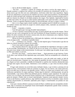 68
— Até aí, não há novidade alguma — concluí.
— Pois bem — continuou o espírito do cientista, que estava a serviço dos magos negros. —
Quando acatamos a exigência dos senhores da escuridão de monitorar-nos mentalmente, devido à ex-
trema reserva que eles têm com seus colaboradores, resolvemos então fazer uma experiência. Alguns
de nós nos submetemos a um processo de implante em nossos corpos psicossomáticos. Em determinada
região do cérebro perispiri-tual, instalamos um aparelho minúsculo, produto da nanotecnologia astral, o
qual nos imuniza em relação às atividades psíquicas dos magos. Esse implante, imperceptível mesmo
ao olhar mais atento, faz com que as ondas mentais endereçadas a nós sejam desviadas a uma dimensão
diferente. Assim, as sugestões hipnóticas podem ser desconsideradas, sem que os magos o saibam.
— Isto é, se os magos negros tomam medidas contra qualquer possível rebelião de sua parte, vo-
cês também criaram uma forma de escapar do controle psíquico deles, mantendo sua autonomia e li-
berdade de ação.
— Exato! — respondeu o cientista.
— Você não ignora que é um jogo de poder muito perigoso...
— O risco é inerente à nossa política por aqui. Eu posso garantir que sou um dos imunes. Talvez
seja por isso que vocês conseguiram me tirar mais facilmente do choque traumático no qual nos encon-
traram. Os outros cientistas não tiveram a mesma sorte; eles não se imunizaram com o implante. Somos
poucos os que nos sujeitamos ao processo.
— Mesmo de posse da tecnologia para a fabricação dos implantes, vocês não conseguem produ-
zi-los em larga escala — considerou o guardião Jamar.
— É... — confirmou o ser, reticente. — Mas isso não importa agora. O interessante é que não me
dobro ao controle mental dos senhores da escuridão.
— Você é uma espécie de agente duplo, então?
— Sim. Enquanto desenvolvo algo que pode ser considerado de importância vital para os senho-
res da escuridão, paralelamente, em virtude do fato de ser um imune, eu os observo e colho informa-
ções para nossa equipe avaliar posteriormente. Eu diria que é um sedutor jogo de poder, de que vocês,
os filhos do Cordeiro, se privam...
— Pois bem, meu amigo — resolveu intervir Jamar. — Agora passemos ao que interessa. Gosta-
ria de saber o que realizam de tão importante aqui, neste prédio. Pode nos acompanhar até o cômodo ao
lado?
Jamar deu novo rumo aos trabalhos, conduzindo-nos a uma sala ainda mais ampla, ao lado de
onde nos encontrávamos. Enquanto isso, uma equipe de guardiões da noite, composta por 18 integran-
tes, chegava ao local, assumindo o trabalho de transportar os espíritos dos cientistas adormecidos para
um lugar mais seguro, fora da cidade. Adentramos o novo ambiente, e o que vimos me deixou estupe-
fato.
O lugar onde entramos era envolvido numa cintilação intensa, o que revelava a presença de um
campo de força, criteriosamente criado por cientistas ou magos. Em seu interior, oito corpos pairavam,
presos em tubos que os ligavam a um aparelho externo. Todavia, os corpos que avistamos não se asse-
melhavam a perispíritos ou corpos espirituais. Tinham algo de material e, simultaneamente, um quê de
imaterialidade, o que tornava difícil uma definição precisa, mediante exame superficial. Os corpos pa-
reciam vivos; no entanto, não possuíam feições anatômicas que os identificassem. Formavam um amál-
gama de energias e fluidos mais ou menos materializados, suspensos numa aparente solução viscosa.
Como se não bastasse o quadro pitoresco, algo indefinível parecia envolver os estranhos corpos. Seriam
espíritos desencarnados ou elementáis capturados pelos magos e transformados em produto de suas
experiências?
Creio que a mesma reflexão se passou na mente de Raul, o médium que nos acompanhava desdo-
brado. Mas os momentos de estupefação foram interrompidos abruptamente quando Jamar exclamou,
dando ênfase ao que pronunciava:
 