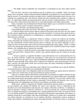 69
— São duplos eterices capturados dos encarnados! A constatação de que eram corpos eterices
pegou
Raul em cheio, sem haver como disfarçar que ele se abalara com a realidade. Afinal, ele mesmo
ainda estava encarnado, embora temporariamente desdobrado ou projetado em nossa dimensão, traba-
lhando conosco. Os encarnados possuem um duplo etérico, também denominado corpo vital, que é es-
truturado em ectoplasma puro, uma fonte de energia das mais cobiçadas pelos cientistas e magos ne-
gros. As implicações daquilo que presenciávamos eram por demais comprometedoras. Creio que ad-
veio desse fato o abalo emocional de Raul ante a visão fantasmagórica dos duplos aprisionados.
Jamar, mostrando estar profundamente alterado diante daquilo, que se constituía em crime contra
a vida alheia, voltou-se para o cientista e pressionou-o, enérgico:
— Vamos, fale logo o que planejavam por aqui!
Como puderam fazer uma coisa dessas? Não sabem a gravidade do ato que praticaram?
A visão dos duplos etéricos presos naquele campo de força gerou mal-estar entre nós, pois, apesar
de tudo, jamais imaginávamos encontrar algo assim tão monstruoso. O cientista dava sinais de que te-
mia a reação de Jamar e prontificou-se imediatamente a conceder as informações pedidas, numa agili-
dade antes não verificada:
— Não fomos nós que os capturamos; foram os sombras, a serviço dos senhores da escuridão.
Fomos contratados tão-somente para mantê-los ativos e extrair o máximo de ectoplasma de suas reser-
vas. São considerados um bem muito precioso para os senhores, por isso fomos induzidos a criar o
campo de força em torno deles, para evitar que fossem usurpados por outros grupos. Afinal, os corpos
etéricos dos encarnados representam uma reserva nada desprezível de combustível para nossas criações
mentais, e de vitalidade para os senhores da escuridão.
— Você esquece o estado das pessoas cujos duplos foram capturados e mantidos prisioneiros por
vocês? Será que avalia a situação física e mental a que sujeitam aqueles que são vítimas de sua ação
nefasta?
— Sei que a captura e o seqüestro de duplos é algo relativamente novo no planejamento dos ma-
gos e de outros cientistas. Também não menosprezo o efeito desse ato nas pessoas que sofreram tal
intervenção. Devem estar agora com o corpo profundamente debilitado e possivelmente entraram num
estado de coma profundo. Suas mentes talvez vaguem sem referência, num estado próximo à loucura.
Mas, veja bem, isso tudo ainda é muito novo em nosso meio; não temos informações detalhadas a res-
peito do estado das cobaias.
— Então vocês vêem esses indivíduos como cobaias? Fico assombrado com o grau de indiferen-
ça que demonstram ao empreender essa metodologia de trabalho.
Jamar externou toda a sua indignação diante da monstruosidade que aquele processo obsessivo
exibia. Qual seria o limite para a cruel inventividade dos agentes do mal?
Algo que os irmãos espíritas dificilmente suspeitariam era praticado nas regiões sombrias do pla-
no astral. E há muita gente ainda, entre os próprios espiritualistas, que rejeita estudar mais e aprofundar
seu conhecimento acerca das questões relativas às obsessões complexas! As trevas têm, cada dia mais,
atualizado sua metodologia de ação contra os encarnados. Novas técnicas de obsessão, com o uso de
tecnologia astral, são empregadas com eficiência avassaladora e resultados chocantes.
Ainda assim, médiuns e dirigentes de trabalhos espiritualistas querem manter-se no padrão anti-
go, sem atualizar seus métodos de trabalho, sua visão e seus conceitos. Tem-se a impressão de que
acreditam já ter sido absolutamente tudo descrito com relação à dimensão extrafísica. A realidade ex-
posta no passado é estanque, imutável; cristalizou-se... Será que pensam que o mundo extracorpóreo
esteve à margem do progresso extraordinário que o próprio panorama físico sofreu ao longo do século
xx e nas últimas décadas? Considerando todo o potencial utilizado pelos representantes das sombras, os
médiuns encontram-se encurralados entre duas possibilidades: dedicar-se ao estudo sério, aumentando
sua cultura espiritual, ou contentar-se em ser médiuns obsoletos, instrumentos arcaicos, parados no
tempo, aproveitados eventualmente por mentes descompromissadas. No final das contas, as conseqüên-
 