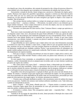 70
cias daquilo que vimos são aterradoras, não somente da perspectiva das vítimas do processo obsessivo,
como também sob a ótica daqueles que se propõem ser instrumentos de trabalho das forças do bem.
Sem protelar a tomada de decisão, Jamar instigou-nos a promover a libertação dos duplos aprisi-
onados. Destacou mais alguns dos guardiões especialistas, enquanto o cientista era observado de perto
por outro. Raul, por sua vez, tentou usar suas habilidades mediúnicas para verificar alguma trilha de
energia psi, ou seja, procurou identificar um rastro energético que ligasse os duplos a seus corpos en-
carnados. Não foi possível:
— Não consigo detectar nenhum indício ou vestígio de energia que conecte os duplos a seus cor-
pos, no plano físico — concluiu o médium. — Obviamente, isso pode se dever a um obstáculo que os
magos tenham interposto. Talvez campos dissociativos em torno dos duplos, mas isso soa improvável.
Algo está acontecendo, que não consigo entender.
— Deixemos essa parte para Pai João resolver, Raul. Tentemos liberar o campo que aprisiona os
duplos.
Raul estava muito incomodado pelo fato de não poder rastrear mentalmente os impulsos dos do-
nos daqueles corpos vitais, isto é, das pessoas das quais foram subtraídos. É claro que, apesar da captu-
ra dos duplos, eles não poderiam estar totalmente desligados de seus correspondentes físicos. Necessa-
riamente havia uma ligação fluídica que os mantinha, por assim dizer, viventes, já que eram corpos
semimateriais, com duração limitada, e somente era possível mantê-los naquele estado de existência
enquanto os corpos carnais respiravam.
A regra difundida nos meios espíritas é que o duplo etérico tem uma vida intimamente associada
à existência do corpo físico. Quando o corpo morre, o duplo sobrevive por um período máximo de 40
dias, momento em que se decompõe e tem suas energias dispersas na atmosfera. De outra maneira, se-
ria fatalmente vampirizado por entidades sombrias. Porém, o que presenciávamos ali sobrepujava em
grande medida qualquer processo de vampirização conhecido. Raul levantou uma suspeita para a qual
não dispúnhamos de resposta imediata:
— Será que os magos e cientistas descobriram um meio de manter o duplo etérico estável, mes-
mo que o corpo físico tenha morrido? Poderá a ciência astral, nos planos mais inferiores, ter se desen-
volvido a tal ponto?
Se essa suspeita fosse constatada, as conseqüências seriam muito maiores do que poderíamos
imaginar, e então a humanidade deveria se preparar para investidas cada vez mais intensas e poderosas
por parte das legiões das sombras.
— Não vamos pensar nisso agora, Raul! — sentenciou Jamar, evidenciando que ele também es-
tava preocupado com algo semelhante. Afinal, os especialistas das trevas não se contentam em empre-
gar os mesmos métodos de outrora; obstinados e sem qualquer sinal de preguiça, dedicam-se a pesqui-
sas e à utilização de meios técnicos para o desenvolvimento de seus planos de dominação.
O guardião evitou dar prosseguimento à cogitação de Raul, que não estava de todo distante da re-
alidade. No entanto, o momento exigia ação urgente para a libertação dos duplos. Um dos guardiões da
noite havia penetrado em outras dependências do prédio onde nos encontrávamos, procurando por mais
grupos de seres parceiros dos magos negros. Ao retornar, prestaram seu relatório:
— Fizemos uma verificação detalhada no prédio e não encontramos rastro de nenhum dos magos
ou de seus parceiros. Também não notamos mais nenhum ambiente semelhante a este. Tudo indica que
o prédio foi abandonado às pressas.
— Raul e Ângelo! — falou Jamar, olhando para nós. — Fiquem atentos a eventuais correntes
mentais. Procurem captar algum fluxo de pensamento de seres que porventura estejam neste ou em
outro dos prédios, também prisioneiros dos magos.
— Já tentamos o contato, Jamar. Não conseguimos captar nada — respondeu Raul. — Mas va-
mos permanecer alertas.
Valendo-se de sua equipe de especialistas da noite, Jamar procedeu à libertação dos corpos etéri-
cos aprisionados naquele edifício astral.
 
