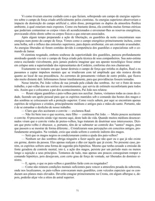 71
Vi como tiveram enorme cuidado com o que faziam, sobrepondo um campo de energias superio-
res sobre o campo de força criado artificialmente pelos cientistas. As energias superiores absorveriam o
impacto da destruição do campo artificial e, além disso, protegeriam os duplos da atmosfera fluídica
ambiente, à qual estariam mais expostos. Como era bastante densa, ela continha muitas formas etéricas
que poderiam contaminar os corpos vitais ali acondicionados e envenenar-lhes as reservas energéticas,
provocando efeito direto sobre os corpos físicos a que estavam associados.
Após algum tempo preparando a ação de libertação, os guardiões da noite concentraram suas
energias num ponto do campo de força. Vimos como o campo energético primeiramente inchou, como
uma bolha, sob o influxo das emissões superiores, para depois arrebentar, em um estrondo avassalador.
As energias liberadas só foram contidas devido à competência dos guardiões e especialistas sob o co-
mando de Jamar.
O cientista resgatado, embora soubesse da superioridade dos guardiões, pareceu profundamente
atordoado quando viu ruir o campo de força criado pela técnica de seus companheiros. Sua auto-estima
estava oscilando visivelmente, pois jamais poderia imaginar que seu aparato tecnológico fosse entrar
em colapso ante a superioridade dos representantes do Cordeiro, conforme eles nos chamavam.
Exatamente no instante em que Jamar destruiu o campo de força que retinha os duplos, Raul e eu
passamos a captar impulsos mentais que se irradiavam com tal amplitude que não restava dúvida
quanto ao local de sua procedência. As correntes de pensamento vinham de outro prédio, que ficava
não muito distante dali. Informamos Jamar imediatamente, para que providências fossem tomadas.
Nesse ínterim, Pai João voltou de sua jornada pela cidade das sombras. Ao ver o fruto de nosso
trabalho, o pai-velho deu um sorriso de contentamento, que serviu de estímulo reconfortante para todos
nós. Assim que o colocamos a par dos acontecimentos, Pai João nos relatou:
— Reuni alguns guardiões e pais-velhos para nos auxiliar. Juntos, visitamos todas as casas da ci-
dade, fazendo um apelo pessoal para que os espíritos mantidos sob o comando das hostes dos magos e
dos sombras se colocassem sob a proteção superior. Como vocês sabem, por aqui se encontram apenas
espíritos de religiosos e cristãos, principalmente médiuns e antigos pais e mães-de-santo. Portanto, não
é de se estranhar o desfecho de nosso trabalho.
— Claro que eles aceitaram o convite — exclamou Raul.
— Não foi bem isso o que ocorreu, meu filho — continuou Pai João. — Muito poucos aceitaram
o convite. O preconceito ainda vige mesmo aqui, deste lado da vida. Quando muitos médiuns desencar-
nados viram que o convite vinha de pretos-velhos, logo trataram de doutrinar seus intercessores. Dizi-
am que preto-velho é obsessor, e, portanto, têm de se submeter ao controle dos "santos" magos, para
que passem a se mostrar de forma diferente... Cristalizaram suas percepções em conceitos antigos, pro-
fundamente arraigados. Na verdade, creio que ainda sofrem o controle indireto dos magos.
— Será que os magos negros os condicionaram contra a ajuda dos pais-velhos?
— Nenhum ser das sombras obriga ninguém a fazer aquilo que não quer ou o que já não existe
em germe, dentro da pessoa. Eles apenas realçam e dão cor àquilo que já existe. No presente caso, po-
rém, os espíritos sofrem uma forma de sugestão pós-hipnótica. Mesmo que tenha cessado a emissão da
fonte geradora de controle mental, isto é, a ação dos magos, persiste por um período mais ou menos
longo a sujeição a seus princípios. Tentamos de tudo, mas apenas uns poucos conseguiram romper o
comando hipnótico, pois desejavam, com certo grau de força de vontade, ser liberados do domínio si-
nistro.
— E, agora, o que os pais-velhos e guardiões farão com os resgatados?
— Como não reúnem condições mentais suficientes para vencer a atmosfera pesada da subcrosta,
onde nos localizamos, os pais-velhos convocaram mais guardiões, com veículos especiais que os con-
duzam aos planos mais elevados. Deverão estagiar primeiramente na Crosta, em algum albergue e, de-
pois, poderão alçar vôo a sítios do astral superior.
 