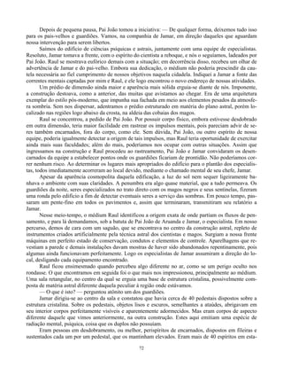 72
Depois de pequena pausa, Pai João tomou a iniciativa: — De qualquer forma, deixemos tudo isso
para os pais-velhos e guardiões. Vamos, na companhia de Jamar, em direção daqueles que aguardam
nossa intervenção para serem libertos.
Saímos do edifício de ciências psíquicas e astrais, juntamente com uma equipe de especialistas.
Resoluto, Jamar tomava a frente, com o espírito do cientista a reboque, e nós o seguíamos, ladeados por
Pai João. Raul se mostrava eufórico demais com a situação; em decorrência disso, recebeu um olhar de
advertência de Jamar e do pai-velho. Embora sua dedicação, o médium não poderia prescindir da cau-
tela necessária ao fiel cumprimento de nossos objetivos naquela cidadela. Indiquei a Jamar a fonte das
correntes mentais captadas por mim e Raul, e ele logo encontrou o novo endereço de nossas atividades.
Um prédio de dimensão ainda maior e aparência mais sólida erguia-se diante de nós. Imponente,
a construção destoava, como a anterior, das muitas que avistamos ao chegar. Era de uma arquitetura
exemplar do estilo pós-moderno, que impunha sua fachada em meio aos elementos pesados da atmosfe-
ra sombria. Sem nos dispersar, adentramos o prédio estruturado em matéria do plano astral, porém lo-
calizado nas regiões logo abaixo da crosta, na aldeia das cobaias dos magos.
Raul se concentrou, a pedido de Pai João. Por possuir corpo físico, embora estivesse desdobrado
em outra dimensão, teria maior facilidade em rastrear os impulsos mentais, pois pareciam advir de se-
res também encarnados, fora do corpo, como ele. Sem dúvida, Pai João, ou outro espírito de nossa
equipe, poderia igualmente detectar a origem de tais impulsos, mas Raul teria oportunidade de exercitar
ainda mais suas faculdades; além do mais, poderíamos nos ocupar com outras situações. Assim que
ingressamos na construção e Raul procedeu ao rastreamento, Pai João e Jamar convidaram os desen-
carnados da equipe a estabelecer pontos onde os guardiões ficariam de prontidão. Não poderíamos cor-
rer nenhum risco. Ao determinar os lugares mais apropriados do edifício para o plantão dos especialis-
tas, todos imediatamente acorreram ao local devido, mediante o chamado mental de seu chefe, Jamar.
Apesar da aparência cosmopolita daquela edificação, a luz do sol nem sequer ligeiramente ba-
nhava o ambiente com suas claridades. A penumbra era algo quase material, que a tudo permeava. Os
guardiões da noite, seres especializados no trato direto com os magos negros e seus sentinelas, fizeram
uma ronda pelo edifício a fim de detectar eventuais seres a serviço das sombras. Em pouco tempo, pas-
saram um pente-fino em todos os pavimentos e, assim que terminaram, transmitiram seu relatório a
Jamar.
Nesse meio-tempo, o médium Raul identificou a origem exata de onde partiam os fluxos de pen-
samento, e para lá demandamos, sob a batuta de Pai João de Aruanda e Jamar, o especialista. Em nosso
percurso, demos de cara com um saguão, que se encontrava no centro da construção astral, repleto de
instrumentos criados artificialmente pela técnica astral dos cientistas e magos. Surgiam a nossa frente
máquinas em perfeito estado de conservação, condutos e elementos de controle. Aparelhagens que re-
vestiam a parede e demais instalações davam mostras de haver sido abandonados repentinamente, pois
algumas ainda funcionavam perfeitamente. Logo os especialistas de Jamar assumiram a direção do lo-
cal, desligando cada equipamento encontrado.
Raul ficou ensimesmado quando percebeu algo diferente no ar, como se um perigo oculto nos
rondasse. O que encontramos em seguida foi o que mais nos impressionou, principalmente ao médium.
Uma sala retangular, no centro da qual se erguia uma base de estrutura cristalina, possivelmente com-
posta de matéria astral diferente daquela peculiar à região onde estávamos.
— O que é isto? — perguntou atônito um dos guardiões.
Jamar dirigiu-se ao centro da sala e constatou que havia cerca de 40 pedestais dispostos sobre a
estrutura cristalina. Sobre os pedestais, objetos lisos e escuros, semelhantes a ataúdes, abrigavam em
seu interior corpos perfeitamente visíveis e aparentemente adormecidos. Mas eram corpos de aspecto
diferente daquele que vimos anteriormente, na outra construção. Estes aqui emitiam uma espécie de
radiação mental, psíquica, coisa que os duplos não possuíam.
Eram pessoas em desdobramento, ou melhor, perispíritos de encarnados, dispostos em fileiras e
sustentados cada um por um pedestal, que os mantinham elevados. Eram mais de 40 espíritos em esta-
 