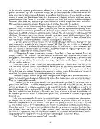 73
do de animação suspensa, profundamente adormecidos. Além da presença dos corpos espirituais de
pessoas encarnadas, algo mais nos chamou atenção. Os perispíritos estavam todos distribuídos de ma-
neira uniforme, perfeitamente equidistantes e conectados a fios finíssimos, de uma substância aparen-
temente orgânica. Sem dúvida, eram os cordões de prata, que os ligavam ao longe, aonde quer que re-
pousassem seus corpos físicos. As irradiações mentais ficaram ainda mais intensas, devido à nossa pro-
ximidade. Jamar olhou para o cientista que nos acompanhava, como a indagar sobre nossa descoberta.
O ser, agora com sua estima abalada, deu uma resposta ao olhar devassador do guardião:
— Juro que eu não conhecia nada disto. Desta vez eu não tenho conhecimento do que se passa
por aqui. Jamar contentou-se com a resposta do espírito, mas ficou por algum momento parado, prova-
velmente pensativo quanto ao que ocorria ali. Os magos negros estavam realizando experiências com
encarnados desdobrados, bem como com seus duplos eterices. Mas ali, naquele novo ambiente, ocorria
algo ímpar, diferente do que presenciáramos até então. Jamar, tanto quanto nós, impressionou-se com o
que vira. Era algo sem precedentes em nossos registros. Com certeza os senhores da escuridão escolhe-
ram esta área para seu experimento mais desumano de manipulação de mentes.
O que será que estes corpos espirituais estavam fazendo abrigados em ataúdes? Que segredos eles
poderiam revelar a respeito da ação dos magos negros? Os olhos dos mais de 40 seres desdobrados
pareciam vitrificados. A aparência da epiderme espiritual era de uma brancura extrema, como se tives-
sem sido sugadas as últimas reservas de vitalidade. A completa nudez dos corpos perispirituais e a pe-
núria na qual se encontravam eram algo atemorizante.
— Não consigo deixar de pensar nestas pessoas — falou Raul. — Estes corpos astrais devem ter
um propósito especial. Dedicam a eles tanto esmero e os depositam sobre pedestais num prédio de úl-
tima geração, com uma técnica tão impressionante. Um ser que prepara o seqüestro de encarnados em
desdobramento e da este tipo de tratamento a seus corpos espirituais esconde alguma coisa ou planeja
algo de grande relevância.
Entreolhamo-nos, e nossos pensamentos eram quase síncronos. Podíamos sentir que algo aterra-
dor, um crime hediondo contra a humanidade ali se esboçava. Os perispíritos dormiam num estado
próximo ao cataléptico; no entanto, eram alimentados de alguma forma por fluidos, que os mantinham
ativos dentro de seus ataúdes. Parecia até que, embora o aparente estado de inconsciencia, os corpos
espirituais fitavam-nos como se fôssemos invasores de um estranho ritual.
Passaram-se alguns minutos até que todos conseguíssemos reorganizar os pensamentos ante a si-
tuação estranha com que deparamos. Subitamente, então, Raul parecia ouvir uma voz em seu interior.
Uma voz perceptível apenas a ele.
O médium que nos acompanhava desdobrado possuía imensa capacidade de ver adiante, anteci-
pando certos obstáculos. Dotado de imaginação muito fértil, sentia-se atraído por desafios, por mais
difíceis que pudessem se afigurar. Além disso, era investido de um tipo de intuição pré-cognitiva ou
premonitória, que vinha se aprimorando no trabalho. Essa intuição para os fatos difíceis e complicados
já o fizera inclusive escapar de alguns problemas da vida diária. Contudo, a partir de determinado pon-
to, resolveu que deveria filtrar as informações que recebia, aguardando o momento propício para
transmiti-las.
Mas esta era uma ocasião diferente. Os pensamentos que vieram à sua mente eram de uma clare-
za sem par, como acontecia nos momentos do transe mediúnico. De repente sabia — sem que consci-
entemente compreendesse de que maneira — com precisão o que se passava ali. Era como se alguém
de uma instância superior estivesse mandando uma contribuição através de suas faculdades mediúnicas.
Na verdade estava — isso logo se tornou evidente. A decisão e a certeza que ostentava diante de algu-
mas situações como esta se deviam ao fato de captar de elevado companheiro espiritual uma intuição
cristalina. E o espírito que a enviava naquele exato instante era justamente de quem recebera a permis-
são para aperfeiçoar suas percepções na excursão que fazíamos pelos planos mais densos.
Raul falou sem afobamento, com profunda convicção:
 
