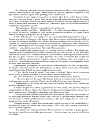 74
— Os perispíritos estão sendo alimentados por nutrientes desenvolvidos por uma outra equipe de
cientistas, também a serviço dos magos. Embora estejam em estado de suspensão, eles pensam, e seus
pensamentos ocorrem de alguma forma que não podemos entender ainda.
Os espíritos de nossa equipe permaneceram em silêncio, talvez devido ao fato de que percebía-
mos, mais claramente do que o próprio Raul, que ocorria com ele uma comunicação de planos mais
altos, como a nos socorrer diante do fato inédito. Qualquer distração ali, onde nos encontrávamos, seria
arriscado demais para o transcorrer da comunicação. Continuando, agora sob nova influência espiritual,
o médium falava para todos ouvirem:
— Noto pensamentos diferentes procurando invadir minha mente...
— Fique tranqüilo, meu filho — falou Pai João. — Você está amparado. Sabemos que estes se-
res, embora encarnados e desdobrados, estão tentando se comunicar através de você agora. Procure
filtrar as informações, pois poderão nos ser de grande valia.
A mente de Raul estava sendo assediada por uma enorme quantidade de pensamentos. Ele se es-
forçava para realizar a filtragem e isolar algumas idéias da corrente que mais insistia em estabelecer
conexão. Acostumara-se a trabalhar como médium falante ou psicofônico, porém ali se dava um fato
diferente, pois não eram inteligências extrafísicas que intentavam a comunicação. Eram seres encarna-
dos, muito embora aprisionados pelos magos, com o agravante de apresentarem estado aparentemente
cataléptico — mas, ainda assim, espíritos. Raul os percebia intensamente.
Cada receptáculo onde repousava um ser em suspensão encontrava-se ligado a determinado equi-
pamento, que a todos alimentava com fluidos de característica até então ignorada por nós. Além disso,
cada um dos esquifes estava conectado através de fios tenuíssimos à aparelhagem vista antes na sala,
por meio dos quais se retirava dos corpos espirituais certa quota de vitalidade. Era um processo
simbiótico viabilizado tecnicamente. Os perispíritos estavam impedidos de voltar a seus corpos ao lon-
go da noite; enquanto isso, desenvolveriam formas-pensamento inteiramente programadas pelos magos
durante o transe a que eram submetidos.
Os pensamentos que atingiam Raul pareciam advir particularmente de um único ser aprisionado.
De repente, a voz tornou-se mais clara e tão nítida que não apenas Raul a escutava, mas nós também,
através do perispírito de Raul, que parecia ampliar as ondas mentais:
— Vocês não são servos dos magos! Como ousam perturbá-los? Sabem que os pensamentos
partem de nós, os médiuns e iniciados de nossos senhores. O que vocês querem?
Raul falou, pronunciando cada palavra em conexão estreita com Pai João de Aruanda:
— Não somos parceiros dos magos. Eles fugiram diante de nossa aproximação e abandonaram
vocês aqui, nesta base de experiências. Viemos para libertá-los. É isso que viemos fazer aqui.
— Vocês pensam em nos libertar, mas não conseguirão fazer isso. Já somos livres e estamos aqui
por nossa espontânea vontade.
A resposta do aprisionado deixou os guardiões boquiabertos. Pasmo, Raul procurou refugiar-se
nos pensamentos de Pai João e buscar dentro de si a conexão com a fonte de pensamento superior que o
havia contatado antes. Preocupado com a situação, Jamar falou, em voz baixa:
— Amigos, as coisas aqui são muito complicadas. Estes espíritos capturados e mantidos neste lo-
cal pelos magos parecem ter perdido a conexão com a realidade. Ao que tudo indica, tornaram-se ínti-
mos dos magos e, portanto, irradiam uma aura estranha, eu diria quase maligna. Não sei como os ma-
gos conseguiram transformá-los assim.
Estava patente que os cerca de 40 seres encarnados em desdobramento haviam participado do ex-
perimento dos magos, inicialmente, por vontade própria. Talvez, mais tarde, os magos os tenham su-
jeitado ao controle hipnótico.
— Não adianta vocês tentarem nos libertar! Nossos senhores nos procurarão onde quer que este-
jamos e nos conduzirão ao novo reduto que construírem — tornou a se expressar a voz de um dos seres
perturbados.
 