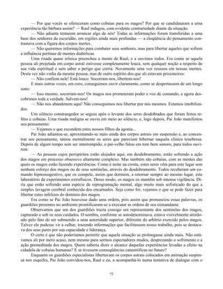 75
— Por que vocês se ofereceram como cobaias para os magos? Por que se candidataram a urna
experiência tão bárbara assim? — Raul indagou, com evidente contrariedade diante da situação.
— Não adianta tentarem arrancar algo de nós! Todas as informações foram transferidas a uma
base dos senhores da escuridão, em regiões ainda mais profundas — a eloqüência do pensamento con-
trastava com a figura dos corpos inertes.
— Não queremos informações para combater seus senhores, mas para libertar aqueles que sofrem
a influência pertinaz de mentes diabólicas.
Uma risada quase irônica preencheu a mente de Raul, e a ouvimos todos. Era como se aquela
pessoa ali projetada em corpo astral estivesse completamente louca, sem qualquer noção a respeito de
sua vida espiritual e sem saber o perigo que corria. Novamente uma voz ressoou em nossas mentes.
Desta vez não vinha da mesma pessoa, mas de outro espírito dos que ali estavam prisioneiros:
— Não confiem nele! Está louco. Socorram-nos, libertem-nos!
E mais outras vozes, em coro, conseguimos ouvir claramente, como se despertassem de um longo
sono:
— Isso mesmo, socorram-nos! Os magos nos prometeram poder e voz de comando, e agora des-
cobrimos toda a verdade. Salvem-nos!
— Não nos abandonem aqui! Não conseguimos nos libertar por nós mesmos. Estamos imobiliza-
dos.
Um silêncio constrangedor se seguiu após o levante dos seres desdobrados que foram feitos re-
féns e cobaias. Uma risada maligna se ouviu em meio ao silêncio, e, logo depois, Pai João manifestou
seu pensamento:
— Vejamos o que escondem estes nossos filhos da agonia...
Pai João adiantou-se, aproximando-se mais ainda dos corpos astrais em suspensão e, ao concen-
trar seu pensamento, tateou mentalmente os seres que pareciam hibernar naquela clínica tenebrosa.
Depois de algum tempo sem ser interrompido, o pai-velho falou em tom bem sonoro, para todos ouvi-
rem:
— As pessoas cujos perispíritos estão alojados aqui, em desdobramento, estão sofrendo a ação
dos magos em processo obsessivo altamente complexo. Mas também são cobaias, com as mentes das
quais os magos estão fazendo experiências. Como é noite na crosta, estes seres vêm para este lugar sem
nenhum esforço dos magos ou de seus sentinelas, através do desdobramento. Todos receberam um co-
mando hipnossugestivo, que os compele, assim que dormem, a retornar sempre ao mesmo lugar, este
laboratório de experimentos extrafísicos. Desse modo, os magos os mantêm sob intensa vigilância. Di-
ria que estão sofrendo uma espécie de reprogramação mental, algo muito mais sofisticado do que a
simples lavagem cerebral conhecida dos encarnados. Seja como for, vejamos o que se pode fazer para
libertar estes infelizes do domínio dos magos.
Era como se Pai João houvesse dado uma ordem, pois assim que pronunciou essas palavras, os
guardiões presentes no ambiente prontificaram-se a executar as ordens de seu comandante.
Observamos que um dos guardiões trazia consigo um representante dos sentinelas dos magos,
capturado e sob os seus cuidados. O sombra, conforme se autodenominava, estava visivelmente atordo-
ado pelo fato de ser submetido a uma autoridade superior, diferente do arbítrio exercido pelos magos.
Talvez ele pudesse vir a calhar, trazendo informações que facilitassem nosso trabalho, pois se destaca-
va dos seus pares por sua capacidade e liderança.
O certo é que não poderíamos permitir que aquela situação se prolongasse ainda mais. Não está-
vamos ali por mero acaso, nem mesmo para sermos espectadores mudos, desprezando o sofrimento e a
ação premeditada dos magos. Quem saberia dizer o alcance daquelas experiências levadas a efeito na
cidadela de cobaias humanas? E se tivessem conseqüências catastróficas no futuro?
Enquanto os guardiões especialistas libertavam os corpos astrais colocados em animação suspen-
sa nos esquifes, Pai João convidou-nos, Raul e eu, a acompanhá-lo numa tentativa de dialogar com o
 