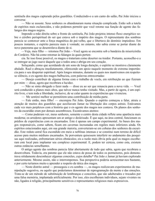76
sentinela dos magos capturado pelos guardiões. Conduzindo-o a um canto do salão, Pai João iniciou a
conversa:
— Não se assuste. Seus senhores os abandonaram numa situação complicada. Estão sob a tutela
de espíritos mais esclarecidos, e não podemos permitir que você retome sua função de agente das fa-
langes dos magos negros.
Impondo a mão direita sobre a fronte do sentinela, Pai João projetou intenso fluxo energético so-
bre o cérebro perispiritual do ser que estava sob o império dos magos. O representante dos sombras
parecia se contorcer ante a força magnética do pai-velho, que o libertava do domínio impiedoso. Em
poucos instantes, o espírito pareceu mais à vontade; no entanto, não sabia como se portar diante do
novo panorama que se desenrolava diante de si.
—Veja, meu filho — retomou Pai João.—Você agora se encontra sob a bandeira da misericórdia
do Cordeiro. Não há como retornar às falanges às quais perten-
cia. Se isso fosse possível, os magos o tratariam como desertor ou traidor. Portanto, aconselho-o a
se entregar ao jugo suave daquele que a todos ama e abriga em seu coração.
Soluçando, como que acordando de um sono de longa duração, o espírito se mostrava claramente
abalado. Raul o abraçou imediatamente, oferecendo um apoio naquele momento de extrema importân-
cia para o seu despertar espiritual. Após longos minutos, durante os quais nos mantivemos em respeito-
so silêncio, o ex-agente dos magos balbuciou, com palavras entrecortadas:
— Desejo contribuir de alguma forma com o trabalho de vocês, em retribuição ao que fizeram
por mim — disse, agora que recobrara a lucidez.
— Não se sinta obrigado a fazer nada — disse eu ao ser que renascia para a nova vida. — Você
será conduzido a planos mais altos, que talvez nunca tenha visitado. Mas, a partir de agora, é um espí-
rito livre, e tem toda a liberdade, inclusive, de se calar quanto às experiências que vivenciou.
— Me sentirei melhor se permitirem uma contribuição de minha parte.
— Fale então, meu filho! — encorajou Pai João. Quando o espírito começou a falar, atraiu a
atenção de muitos dos guardiões que auxiliavam Jamar na libertação dos corpos astrais. Estávamos
cada vez mais perplexos com a história que o ex-agente dos magos nos contava. Os planos dos senho-
res da escuridão eram por demais assombrosos. Escutávamos atentos:
— Como puderam ver, meus senhores, somente o centro desta cidade reflete uma aparência mais
moderna; os arredores apresentam um ar antigo e desleixado. É que aqui, na área central, funcionam os
prédios de experiências com os encarnados. Este é apenas um campo experimental. As bases dos ma-
gos responsáveis, como sabem, ficam em cavernas incrustadas em regiões mais inferiores ainda. Os
espíritos estacionados aqui, em sua grande maioria, converteram-se em cobaias dos senhores da escuri-
dão. Este reduto astral fica escondido em meio a neblinas intensas e se constitui num terreno de difícil
acesso para muitos médiuns encarnados. Se porventura quisessem interferir no andamento das pesqui-
sas aqui realizadas, enfrentariam sérios obstáculos; eis a razão mais óbvia pela qual os magos escolhe-
ram este local para implantar seu complexo experimental. E, podem ter certeza, como esta, existem
outras estâncias semelhantes.
O antigo agente das sombras parecia falar abertamente de tudo que sabia, agora que recobrara a
desenvoltura. Todavia, era patente que ele não estava de posse de todos os pormenores, pois demons-
trava nitidamente desconhecer algumas conexões, cujos detalhe* Pai João e Jamar já haviam explorado
anteriormente. Mesmo assim, não o interrompemos. Sua perspectiva poderia acrescentar-nos bastante,
e por certo teríamos muito a aprender a respeito da tática dos magos.
— Neste distrito astral — prosseguiu o ex-sombra —, os magos realizavam experimentos de ma-
nipulação sugestiva, ou aquilo que poderíamos denominar de reprogramação da mente e das emoções.
Trata-se de um método de substituição de lembranças e conceitos, que são adulterados e trocados por
uma falsa memória, implantada artificialmente. Por isso, eles escolheram indivíduos, sejam viventes ou
não, ligados à religião, principalmente sensitivos e representantes religiosos mais expressivos.
 