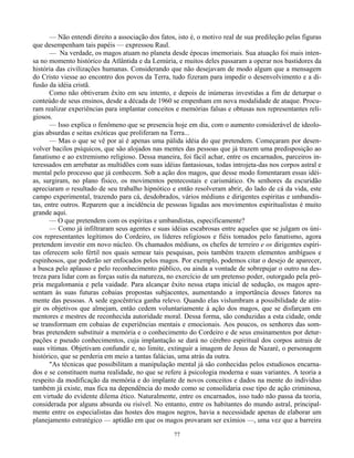 77
— Não entendi direito a associação dos fatos, isto é, o motivo real de sua predileção pelas figuras
que desempenham tais papéis — expressou Raul.
— Na verdade, os magos atuam no planeta desde épocas imemoriais. Sua atuação foi mais inten-
sa no momento histórico da Atlântida e da Lemúria, e muitos deles passaram a operar nos bastidores da
história das civilizações humanas. Considerando que não desejavam de modo algum que a mensagem
do Cristo viesse ao encontro dos povos da Terra, tudo fizeram para impedir o desenvolvimento e a di-
fusão da idéia cristã.
Como não obtiveram êxito em seu intento, e depois de inúmeras investidas a fim de deturpar o
conteúdo de seus ensinos, desde a década de 1960 se empenham em nova modalidade de ataque. Procu-
ram realizar experiências para implantar conceitos e memórias falsas e obtusas nos representantes reli-
giosos.
— Isso explica o fenômeno que se presencia hoje em dia, com o aumento considerável de ideolo-
gias absurdas e seitas exóticas que proliferam na Terra...
— Mas o que se vê por aí é apenas uma pálida idéia do que pretendem. Começaram por desen-
volver bacilos psíquicos, que são alojados nas mentes das pessoas que já trazem uma predisposição ao
fanatismo e ao extremismo religioso. Dessa maneira, foi fácil achar, entre os encarnados, parceiros in-
teressados em arrebatar as multidões com suas idéias fantasiosas, todas introjeta-das nos corpos astral e
mental pelo processo que já conhecem. Sob a ação dos magos, que desse modo fomentaram essas idéi-
as, surgiram, no plano físico, os movimentos pentecostais e carismático. Os senhores da escuridão
apreciaram o resultado de seu trabalho hipnótico e então resolveram abrir, do lado de cá da vida, este
campo experimental, trazendo para cá, desdobrados, vários médiuns e dirigentes espíritas e umbandis-
tas, entre outros. Reparem que a incidência de pessoas ligadas aos movimentos espiritualistas é muito
grande aqui.
— O que pretendem com os espíritas e umbandistas, especificamente?
— Como já infiltraram seus agentes e suas idéias escabrosas entre aqueles que se julgam os úni-
cos representantes legítimos do Cordeiro, os líderes religiosos e fiéis tomados pelo fanatismo, agora
pretendem investir em novo núcleo. Os chamados médiuns, os chefes de terreiro e os dirigentes espíri-
tas oferecem solo fértil nos quais semear tais pesquisas, pois também trazem elementos ambíguos e
espinhosos, que poderão ser enfocados pelos magos. Por exemplo, podemos citar o desejo de aparecer,
a busca pelo aplauso e pelo reconhecimento público, ou ainda a vontade de sobrepujar o outro na des-
treza para lidar com as forças sutis da natureza, no exercício de um pretenso poder, outorgado pela pró-
pria megalomania e pela vaidade. Para alcançar êxito nessa etapa inicial de sedução, os magos apre-
sentam às suas futuras cobaias propostas subjacentes, aumentando a importância desses fatores na
mente das pessoas. A sede egocêntrica ganha relevo. Quando elas vislumbram a possibilidade de atin-
gir os objetivos que almejam, então cedem voluntariamente à ação dos magos, que se disfarçam em
mentores e mestres de reconhecida autoridade moral. Dessa forma, são conduzidas a esta cidade, onde
se transformam em cobaias de experiências mentais e emocionais. Aos poucos, os senhores das som-
bras pretendem substituir a memória e o conhecimento do Cordeiro e de seus ensinamentos por detur-
pações e pseudo conhecimentos, cuja implantação se dará no cérebro espiritual dos corpos astrais de
suas vítimas. Objetivam confundir e, no limite, extinguir a imagem de Jesus de Nazaré, o personagem
histórico, que se perderia em meio a tantas falácias, uma atrás da outra.
"As técnicas que possibilitam a manipulação mental já são conhecidas pelos estudiosos encarna-
dos e se constituem numa realidade, no que se refere à psicologia moderna e suas variantes. A teoria a
respeito da modificação da memória e do implante de novos conceitos e dados na mente do indivíduo
também já existe, mas fica na dependência do modo como se consolidaria esse tipo de ação criminosa,
em virtude do evidente dilema ético. Naturalmente, entre os encarnados, isso tudo não passa da teoria,
considerada por alguns absurda ou risível. No entanto, entre os habitantes do mundo astral, principal-
mente entre os especialistas das hostes dos magos negros, havia a necessidade apenas de elaborar um
planejamento estratégico — aptidão em que os magos provaram ser exímios —, uma vez que a barreira
 