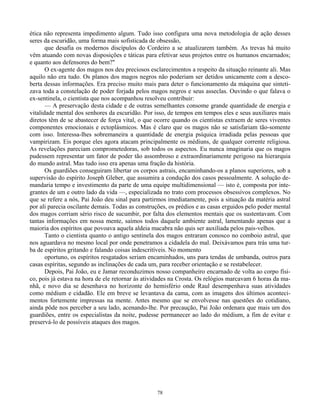 78
ética não representa impedimento algum. Tudo isso configura uma nova metodologia de ação desses
seres da escuridão, uma forma mais sofisticada de obsessão,
que desafia os modernos discípulos do Cordeiro a se atualizarem também. As trevas há muito
vêm atuando com novas disposições e táticas para efetivar seus projetos entre os humanos encarnados;
e quanto aos defensores do bem?"
O ex-agente dos magos nos deu preciosos esclarecimentos a respeito da situação reinante ali. Mas
aquilo não era tudo. Os planos dos magos negros não poderiam ser detidos unicamente com a desco-
berta dessas informações. Era preciso muito mais para deter o funcionamento da máquina que sinteti-
zava toda a constelação de poder forjada pelos magos negros e seus asseclas. Ouvindo o que falava o
ex-sentinela, o cientista que nos acompanhou resolveu contribuir:
— A preservação desta cidade e de outras semelhantes consome grande quantidade de energia e
vitalidade mental dos senhores da escuridão. Por isso, de tempos em tempos eles e seus auxiliares mais
diretos têm de se abastecer de força vital, o que ocorre quando os cientistas extraem de seres viventes
componentes emocionais e ectoplásmicos. Mas é claro que os magos não se satisfariam tão-somente
com isso. Interessa-lhes sobremaneira a quantidade de energia psíquica irradiada pelas pessoas que
vampirizam. Eis porque eles agora atacam principalmente os médiuns, de qualquer corrente religiosa.
As revelações pareciam comprometedoras, sob todos os aspectos. Eu nunca imaginaria que os magos
pudessem representar um fator de poder tão assombroso e extraordinariamente perigoso na hierarquia
do mundo astral. Mas tudo isso era apenas uma fração da história.
Os guardiões conseguiram libertar os corpos astrais, encaminhando-os a planos superiores, sob a
supervisão do espírito Joseph Gleber, que assumira a condução dos casos pessoalmente. A solução de-
mandaria tempo e investimento da parte de uma equipe multidimensional — isto é, composta por inte-
grantes de um e outro lado da vida —, especializada no trato com processos obsessivos complexos. No
que se refere a nós, Pai João deu sinal para partirmos imediatamente, pois a situação da matéria astral
por ali parecia oscilante demais. Todas as construções, os prédios e as casas erguidos pelo poder mental
dos magos corriam sério risco de sucumbir, por falta dos elementos mentais que os sustentavam. Com
tantas informações em nossa mente, saímos todos daquele ambiente astral, lamentando apenas que a
maioria dos espíritos que povoava aquela aldeia macabra não quis ser auxiliada pelos pais-velhos.
Tanto o cientista quanto o antigo sentinela dos magos entraram conosco no comboio astral, que
nos aguardava no mesmo local por onde penetramos a cidadela do mal. Deixávamos para trás uma tur-
ba de espíritos gritando e falando coisas indescritíveis. No momento
oportuno, os espíritos resgatados seriam encaminhados, uns para tendas de umbanda, outros para
casas espíritas, segundo as inclinações de cada um, para receber orientação e se restabelecer.
Depois, Pai João, eu e Jamar reconduzimos nosso companheiro encarnado de volta ao corpo físi-
co, pois já estava na hora de ele retornar às atividades na Crosta. Os relógios marcavam 6 horas da ma-
nhã, e novo dia se desenhava no horizonte do hemisfério onde Raul desempenhava suas atividades
como médium e cidadão. Ele em breve se levantava da cama, com as imagens dos últimos aconteci-
mentos fortemente impressas na mente. Antes mesmo que se envolvesse nas questões do cotidiano,
ainda pôde nos perceber a seu lado, acenando-lhe. Por precaução, Pai João ordenara que mais um dos
guardiões, entre os especialistas da noite, pudesse permanecer ao lado do médium, a fim de evitar e
preservá-lo de possíveis ataques dos magos.
 