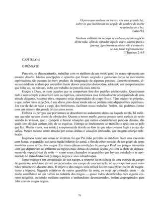 79
O povo que andava em trevas, viu uma grande luz;
sobre os que habitavam na região da sombra da morte
resplandeceu a luz.
Isaías 9:2
Nenhum soldado em serviço se embaraça com negócio
desta vida, afim de agradar àquele que o alistou para a
guerra. Igualmente o atleta não é coroado,
se não lutar legitimamente.
II Timóteo 2:4-5
CAPÍTULO 5
O RESGATE
Para nós, os desencarnados, trabalhar com os médiuns de um modo geral às vezes representa um
enorme desafio. Muitas concepções e opiniões que foram surgindo e ganharam corpo no movimento
espiritualista não passam de mero produto da imaginação de algumas pessoas. Lamentavelmente, di-
versos médiuns acabam por sucumbir diante desses conceitos distorcidos, adotando um comportamento
que tolhe ou, no mínimo, inibe um trabalho de parceria mais estreita.
Graças a Deus, existem aqueles que se comportam fora dos padrões estabelecidos. Questionam
tudo e nem sempre concordam com os espíritos, característica essa habitualmente acompanhada de uma
atitude diligente, bastante ativa, enquanto estão desprendidos do corpo físico. Têm iniciativas próprias,
o que, salvo raras exceções, é um alívio, pois desse modo não se portam como dependentes espirituais.
Em vez de deixar tudo a cargo dos benfeitores, facilitam nosso trabalho. Porém, não podemos contar
com um número tão grande de parceiros assim.
Embora os perigos que porventura se desenhem no andamento desta ou daquela tarefa, há médi-
uns que não recuam diante de obstáculos. Quanto a nosso pupilo, parece possuir uma espécie de sexto
sentido às avessas, que o compele a buscar situações que outros considerariam penosas demais, das
quais sem dúvida dariam jeito de se esquivar. Entrega-se inteiramente ao trabalho e apaixona-se pelo
que faz. Muitas vezes, sua saúde é comprometida devido ao fato de que não costuma fugir a certos de-
safios. Parece mesmo sentir atração por coisas árduas e situações intricadas, que exigem esforço redo-
brado.
Inspirado nesse seu senso de aventura foi que Pai João permitiu ao médium fazer uma excursão
com Jamar, o guardião, até certa região inferior do astral, a fim de obter notícias de um grupo de seres
mantidos como reféns dos magos. Ele reunia plenas condições de proteger Raul dos perigos iminentes
com que deparariam ao enfrentar as regiões mais densas do mundo oculto, pois era o chefe de destaca-
mento de especialistas da noite — como eram chamados os guardiões que haviam estudado e se apri-
morado no trato direto com os magos negros e seus subordinados.
Jamar recebera um comunicado de sua equipe, a respeito da existência de uma espécie de campo
de guerra ou, conforme diriam os encarnados, um campo de concentração, no qual espíritos eram man-
tidos prisioneiros durante anos. O objetivo dos magos seria utilizá-los em suas experiências de magne-
tismo e hipnose. Segundo relatórios de outros guardiões da noite, os seres aprisionados eram — de
modo semelhante ao que vimos na cidadela dos magos — quase todos identificados com alguma cor-
rente religiosa, incluindo médiuns espíritas e umbandistas desencarnados, porém despreparados para
lidar com os magos negros.
 