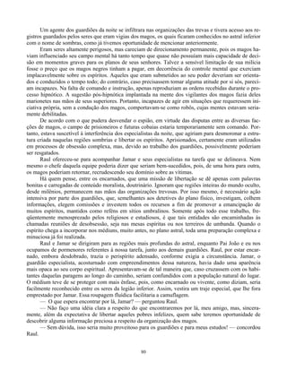 80
Um agente dos guardiões da noite se infiltrara nas organizações das trevas e tivera acesso aos re-
gistros guardados pelos seres que eram vigias dos magos, os quais ficaram conhecidos no astral inferior
com o nome de sombras, como já tivemos oportunidade de mencionar anteriormente.
Eram seres altamente perigosos, mas careciam de direcionamento permanente, pois os magos ha-
viam influenciado seu campo mental há tanto tempo que quase não possuíam mais capacidade de deci-
são em momentos graves para os planos de seus senhores. Talvez a sensível limitação de sua milícia
fosse o preço que os magos negros tinham a pagar, em decorrência do controle mental que exerciam
implacavelmente sobre os espíritos. Aqueles que eram submetidos ao seu poder deveriam ser orienta-
dos e conduzidos o tempo todo; do contrário, caso precisassem tomar alguma atitude por si sós, pareci-
am incapazes. Na falta de comando e instrução, apenas reproduziam as ordens recebidas durante o pro-
cesso hipnótico. A sugestão pós-hipnótica implantada na mente dos vigilantes dos magos fazia deles
marionetes nas mãos de seus superiores. Portanto, incapazes de agir em situações que requeressem ini-
ciativa própria, sem a condução dos magos, comportavam-se como robôs, cujas mentes estavam seria-
mente debilitadas.
De acordo com o que pudera desvendar o espião, em virtude das disputas entre as diversas fac-
ções de magos, o campo de prisioneiros e futuras cobaias estaria temporariamente sem comando. Por-
tanto, estava suscetível à interferência dos especialistas da noite, que agiriam para desmoronar a estru-
tura criada naquelas regiões sombrias e libertar os espíritos. Aprisionados, certamente eram utilizados
em processos de obsessão complexa, mas, devido ao trabalho dos guardiões, possivelmente poderiam
ser resgatados.
Raul ofereceu-se para acompanhar Jamar e seus especialistas na tarefa que se delineava. Nem
mesmo o chefe daquela equipe poderia dizer que seriam bem-sucedidos, pois, de uma hora para outra,
os magos poderiam retornar, recrudescendo seu domínio sobre as vítimas.
Há quem pense, entre os encarnados, que uma missão de libertação se dê apenas com palavras
bonitas e carregadas de conteúdo moralista, doutrinário. Ignoram que regiões inteiras do mundo oculto,
desde milênios, permanecem nas mãos das organizações trevosas. Por isso mesmo, é necessário ação
intensiva por parte dos guardiões, que, semelhantes aos detetives do plano físico, investigam, colhem
informações, elegem comissões e investem todos os recursos a fim de promover a emancipação de
muitos espíritos, mantidos como reféns em sítios umbralinos. Somente após todo esse trabalho, fre-
qüentemente menosprezado pelos religiosos e estudiosos, é que tais entidades são encaminhadas às
chamadas reuniões de desobsessão, seja nas mesas espíritas ou nos terreiros de umbanda. Quando o
espírito chega a incorporar nos médiuns, muito antes, no plano astral, toda uma preparação complexa e
minuciosa já foi realizada.
Raul e Jamar se dirigiram para as regiões mais profundas do astral, enquanto Pai João e eu nos
ocupamos de pormenores referentes à nossa tarefa, junto aos demais guardiões. Raul, por estar encar-
nado, embora desdobrado, trazia o perispírito adensado, conforme exigia a circunstância. Jamar, o
guardião especialista, acosturnado com empreendimentos dessa natureza, havia dado uma aparência
mais opaca ao seu corpo espiritual. Apresentavam-se de tal maneira que, caso cruzassem com os habi-
tantes daquelas paragens ao longo do caminho, seriam confundidos com a população natural do lugar.
O médium teve de se proteger com mais ênfase, pois, como encarnado ou vivente, como diziam, seria
facilmente reconhecido entre os seres da legião inferior. Assim, vestira um traje especial, que lhe fora
emprestado por Jamar. Essa roupagem fluídica facilitaria a camuflagem.
— O que espera encontrar por lá, Jamar? — perguntou Raul.
— Não faço uma idéia clara a respeito do que encontraremos por lá, meu amigo, mas, sincera-
mente, além da expectativa de libertar aqueles pobres infelizes, quem sabe teremos oportunidade de
descobrir alguma informação preciosa a respeito da organização dos magos.
— Sem dúvida, isso seria muito proveitoso para os guardiões e para meus estudos! — concordou
Raul.
 