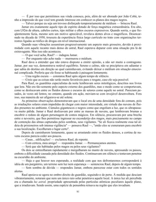 81
— É por isso que permitimos sua vinda conosco, pois, além de ser abonado por João Cobú, te-
nho a impressão de que você tem grande interesse em conhecer os planos dos magos negros.
— Talvez porque eu seja um trevoso disfarçado temporariamente de médium — brincou Raul.
Jamar era exatamente aquele tipo de espírito dotado de força magnética extraordinária. Era alto,
com l,92m de altura, cabelos curtos, tipo militar e olhos escuros expressivos. Quando sorria, o que fre-
qüentemente fazia, mesmo sem um motivo apreciável, revelava dentes alvos e magníficos. Desencar-
nado na década de 1950, trouxera da experiência física largo currículo no trato com organizações ter-
restres ligadas ao tráfico de drogas em nível internacional.
Quando suas vibrações assumiram progressivamente um aspecto mais grosseiro, devido à proxi-
midade com aquele recanto mais denso do astral, Raul esperava deparar com uma situação pra lá de
extravagante. Mas isso não aconteceu.
— O que você acha, Raul? — indagou Jamar.
— Por enquanto não acho nada — murmurou o médium.
Raul dava a entender que não estava disposto a emitir opinião, a não ser muito a contragosto.
Jamar, por sua vez, demonstrava notável equilíbrio. Sereno e calmo, não se precipitava em adiantar o
que sabia do destino em direção ao qual caminhavam, evitando deixar o médium em situação emocio-
nal complicada. Preferia que ele fosse se habituando à paisagem lentamente.
— Uma região escura — constatou Raul após algum tempo de silêncio.
— Creio que as coisas não serão muito favoráveis para o resgate, caso ele seja possível.
Para Raul, os guardiões especialistas da noite lembravam seres mitológicos, descritos nos livros
que lera. Não era tão-somente pelo aspecto externo dos guardiões, mas o modo como se comportavam,
como se deslocavam entre os fluidos densos e escuros de setores como aquele no astral. Pareciam pe-
sados, às vezes até lentos; no entanto, quando em ação, moviam-se com invejável desenvoltura. Fora
isso, sua maneira de ser afigurava-se até solene.
As primeiras observações demonstravam que o local era de uma densidade fora do comum, pois
as irradiações solares eram impedidas de chegar com maior intensidade, em virtude das nuvens de flui-
dos presentes no ambiente. Cúmulos gigantescos e negros como que engoliam a luz, que os ultrapassa-
va muito pálida. Jamar e Raul deslizavam por entre as massas de nuvens, que lembravam brumas a
encobrir o reduto de algum personagem de contos mágicos. Em silêncio, procuravam por uma brecha
entre o nevoeiro, que lhes permitisse ingressar no esconderijo dos magos, mais precisamente no campo
de contenção das almas capturadas pelos sombras, seus vigilantes. "Se ali ficava realmente essa tal al-
deia de prisioneiros sob intensa vigilância" — pensava Raul —, "então eles se esmeraram para encobrir
a sua localização. Escolheram o lugar certo".
Depois de caminharem lentamente, quase se arrastando entre os fluidos densos, a cortina de nu-
vens escuras parecia ceder aos poucos.
— Casas... edificações! — exclamou Raul, de repente.
— Com certeza, meu amigo! — respondeu Jamar. — Permaneçamos atentos.
— Será que são habitadas pelos magos ou pelos seus vigilantes?
Os dois se entreolharam rapidamente e mergulharam no manto de nuvens, apressando os passos,
embora a dificuldade causada pela densidade dos fluidos. Continuavam em silêncio e tentavam penetrar
na escuridão do ambiente.
— Haja o que houver nos esperando, a realidade com que nos defrontaremos corresponderá à
idéia de um purgatório, um terreno sem luz nem esperança — sentenciou Raul, depois de algum tempo.
— Sem sombra de dúvida — respondeu Jamar, embora parecesse estar com todos os sentidos
alertas.
Raul apoiava-se agora no ombro direito do guardião, seguindo-o de perto. À medida que desciam
vibratoriamente, notaram que nem um único raio solar penetrava aquele local. A única luz ali percebida
era a chamada luz astral, propriedade apresentada pelas partículas atômicas peculiares àquele plano,
que a irradiavam. Sendo assim, uma espécie de penumbra reinava na região que eles invadiam.
 