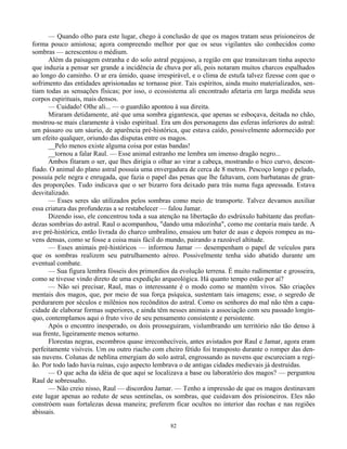 82
— Quando olho para este lugar, chego à conclusão de que os magos tratam seus prisioneiros de
forma pouco amistosa; agora compreendo melhor por que os seus vigilantes são conhecidos como
sombras — acrescentou o médium.
Além da paisagem estranha e do solo astral pegajoso, a região em que transitavam tinha aspecto
que induzia a pensar ser grande a incidência de chuva por ali, pois notaram muitos charcos espalhados
ao longo do caminho. O ar era úmido, quase irrespirável, e o clima de estufa talvez fizesse com que o
sofrimento das entidades aprisionadas se tornasse pior. Tais espíritos, ainda muito materializados, sen-
tiam todas as sensações físicas; por isso, o ecossistema ali encontrado afetaria em larga medida seus
corpos espirituais, mais densos.
— Cuidado! Olhe ali... — o guardião apontou à sua direita.
Miraram detidamente, até que uma sombra gigantesca, que apenas se esboçava, deitada no chão,
mostrou-se mais claramente à visão espiritual. Era um dos personagens das esferas inferiores do astral:
um pássaro ou um sáurio, de aparência pré-histórica, que estava caído, possivelmente adormecido por
um efeito qualquer, oriundo das disputas entre os magos.
__Pelo menos existe alguma coisa por estas bandas!
__tornou a falar Raul. — Esse animal estranho me lembra um imenso dragão negro...
Ambos fitaram o ser, que lhes dirigia o olhar ao virar a cabeça, mostrando o bico curvo, descon-
fiado. O animal do plano astral possuía uma envergadura de cerca de 8 metros. Pescoço longo e pelado,
possuía pele negra e enrugada, que fazia o papel das penas que lhe faltavam, com barbatanas de gran-
des proporções. Tudo indicava que o ser bizarro fora deixado para trás numa fuga apressada. Estava
desvitalizado.
— Esses seres são utilizados pelos sombras como meio de transporte. Talvez devamos auxiliar
essa criatura das profundezas a se restabelecer — falou Jamar.
Dizendo isso, ele concentrou toda a sua atenção na libertação do esdrúxulo habitante das profun-
dezas sombrias do astral. Raul o acompanhou, "dando uma mãozinha", como me contaria mais tarde. A
ave pré-histórica, então livrada do charco umbralino, ensaiou um bater de asas e depois rompeu as nu-
vens densas, como se fosse a coisa mais fácil do mundo, pairando a razoável altitude.
— Esses animais pré-históricos — informou Jamar — desempenham o papel de veículos para
que os sombras realizem seu patrulhamento aéreo. Possivelmente tenha sido abatido durante um
eventual combate.
— Sua figura lembra fósseis dos primordios da evolução terrena. É muito rudimentar e grosseira,
como se tivesse vindo direto de uma expedição arqueológica. Há quanto tempo estão por aí?
— Não sei precisar, Raul, mas o interessante é o modo como se mantêm vivos. São criações
mentais dos magos, que, por meio de sua força psíquica, sustentam tais imagens; esse, o segredo de
perdurarem por séculos e milênios nos recônditos do astral. Como os senhores do mal não têm a capa-
cidade de elaborar formas superiores, e ainda têm nesses animais a associação com seu passado longín-
quo, contemplamos aqui o fruto vivo de seu pensamento consistente e persistente.
Após o encontro inesperado, os dois prosseguiram, vislumbrando um território não tão denso à
sua frente, ligeiramente menos soturno.
Florestas negras, escombros quase irreconhecíveis, antes avistados por Raul e Jamar, agora eram
perfeitamente visíveis. Um ou outro riacho com cheiro fétido foi transposto durante o romper das den-
sas nuvens. Colunas de neblina emergiam do solo astral, engrossando as nuvens que escureciam a regi-
ão. Por todo lado havia ruínas, cujo aspecto lembrava o de antigas cidades medievais já destruídas.
— O que acha da idéia de que aqui se localizava a base ou laboratório dos magos? — perguntou
Raul de sobressalto.
— Não creio nisso, Raul — discordou Jamar. — Tenho a impressão de que os magos destinavam
este lugar apenas ao reduto de seus sentinelas, os sombras, que cuidavam dos prisioneiros. Eles não
constróem suas fortalezas dessa maneira; preferem ficar ocultos no interior das rochas e nas regiões
abissais.
 