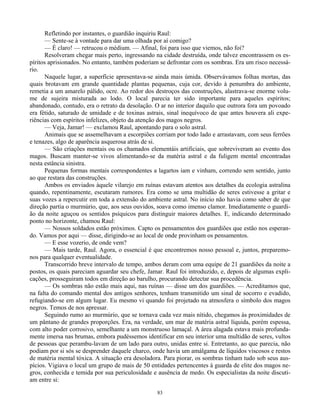 83
Refletindo por instantes, o guardião inquiriu Raul:
— Sente-se à vontade para dar uma olhada por aí comigo?
— É claro! — retrucou o médium. — Afinal, foi para isso que viemos, não foi?
Resolveram chegar mais perto, ingressando na cidade destruída, onde talvez encontrassem os es-
píritos aprisionados. No entanto, também poderiam se defrontar com os sombras. Era um risco necessá-
rio.
Naquele lugar, a superfície apresentava-se ainda mais úmida. Observávamos folhas mortas, das
quais brotavam em grande quantidade plantas pequenas, cuja cor, devido à penumbra do ambiente,
remetia a um amarelo pálido, ocre. Ao redor dos destroços das construções, alastrava-se enorme volu-
me de sujeira misturada ao lodo. O local parecia ter sido importante para aqueles espíritos;
abandonado, contudo, era o retrato da desolação. O ar no interior daquilo que outrora fora um povoado
era fétido, saturado de umidade e de toxinas astrais, sinal inequívoco de que antes houvera ali expe-
riências com espíritos infelizes, objeto da atenção dos magos negros.
— Veja, Jamar! — exclamou Raul, apontando para o solo astral.
Animais que se assemelhavam a escorpiões corriam por todo lado e arrastavam, com seus ferrões
e tenazes, algo de aparência asquerosa atrás de si.
— São criações mentais ou os chamados elementáis artificiais, que sobreviveram ao evento dos
magos. Buscam manter-se vivos alimentando-se da matéria astral e da fuligem mental encontradas
nesta estância sinistra.
Pequenas formas mentais correspondentes a lagartos iam e vinham, correndo sem sentido, junto
ao que restara das construções.
Ambos os enviados àquele vilarejo em ruínas estavam atentos aos detalhes da ecologia astralina
quando, repentinamente, escutaram rumores. Era como se uma multidão de seres estivesse a gritar e
suas vozes a repercutir em toda a extensão do ambiente astral. No início não havia como saber de que
direção partia o murmúrio, que, aos seus ouvidos, soava como imenso clamor. Imediatamente o guardi-
ão da noite aguçou os sentidos psíquicos para distinguir maiores detalhes. E, indicando determinado
ponto no horizonte, chamou Raul:
— Nossos soldados estão próximos. Capto os pensamentos dos guardiões que estão nos esperan-
do. Vamos por aqui — disse, dirigindo-se ao local de onde provinham os pensamentos.
— E esse vozerio, de onde vem?
— Mais tarde, Raul. Agora, o essencial é que encontremos nosso pessoal e, juntos, preparemo-
nos para qualquer eventualidade.
Transcorrido breve intervalo de tempo, ambos deram com uma equipe de 21 guardiões da noite a
postos, os quais pareciam aguardar seu chefe, Jamar. Raul foi introduzido, e, depois de algumas expli-
cações, prosseguiram todos em direção ao barulho, procurando detectar sua procedência.
— Os sombras não estão mais aqui, nas ruínas — disse um dos guardiões. — Acreditamos que,
na falta do comando mental dos antigos senhores, tenham transmitido um sinal de socorro e evadido,
refugiando-se em algum lugar. Eu mesmo vi quando foi projetado na atmosfera o símbolo dos magos
negros. Temos de nos apressar.
Seguindo rumo ao murmúrio, que se tornava cada vez mais nítido, chegamos às proximidades de
um pântano de grandes proporções. Era, na verdade, um mar de matéria astral líquida, porém espessa,
com alto poder corrosivo, semelhante a um monstruoso lamaçal. A área alagada estava mais profunda-
mente imersa nas brumas, embora pudéssemos identificar em seu interior uma multidão de seres, vultos
de pessoas que perambu-lavam de um lado para outro, unidas entre si. Entretanto, ao que parecia, não
podiam por si sós se desprender daquele charco, onde havia um amálgama de líquidos viscosos e restos
de matéria mental tóxica. A situação era desoladora. Para piorar, os sombras tinham tudo sob seus aus-
pícios. Vigiava o local um grupo de mais de 50 entidades pertencentes à guarda de elite dos magos ne-
gros, conhecida e temida por sua periculosidade e ausência de medo. Os especialistas da noite discuti-
am entre si:
 