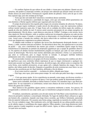 84
— Os sombras fugiram do que sobrou de sua cidade e vieram para este pântano. Quanto aos pri-
sioneiros, não podem se emancipar sozinhos, até porque nem saberiam que direção tomar em meio aos
fluidos densos do astral inferior. Permanecem vagando dentro do pântano. Estou certo de que os som-
bras esperam algo, pois não arredam pé do lugar.
— Temo que não será nada fácil vencermos a resistência desses sentinelas.
— Se eles só reconhecem a autoridade do magos, creio que será muito difícil penetrarmos em
seus domínios e libertar aqueles infelizes que vagueiam pelo mar de lama.
O campo de prisioneiros fora erguido pelos magos em cercanias inóspitas da subcrosta. Na época,
os próprios magos negros moldaram a região através da ideo-plastia, o que não representou nenhum
esforço mental expressivo para eles. O lugar ficara sob os cuidados da milícia negra dos sombras, a
guarda de elite dos chefões do mal. O cárcere astral consistia unicamente de um campo energético de
aproximadamente 10m de altura, o qual abarcava uma área de 2.000m2
. Contígua a este terreno, havia
uma cúpula de 20m de diâmetro, onde os sombras realizavam investigações psíquicas em cada um dos
condenados pelos magos. Contudo, a criação havia se deteriorado e se transformado no lamaçal agora
visto. Assim como a morada dos sombras, não havia sobrevivido ao confronto entre os dois grupos
rivais que disputavam a supremacia nos planos inferiores.
A cidadela onde residiam os vigilantes das trevas fora absolutamente destroçada durante o con-
fronto, e, então, somente restavam escombros. Em decorrência desse fato, eles aglutinavam-se em torno
da prisão — que, sem a interferência das mentes que criaram e mantinham aquele campo de força,
transformava-se lentamente no pantano de proporções gigantescas que a equipe de guardiões observa-
va. Os espíritos ali detidos ficaram imediatamente jungidos ao lamaçal, que cada vez mais sofria pro-
cessos de deterioração. Não havia mais mentes adestradas para alimentar a forma e as características
que antes se verificavam, pois os magos haviam se retirado. A paisagem mórbida lembrava
pálidamente outro sítio, visitado anteriormente por nossa equipe.
Os encarcerados reuniam-se em grupos de diversos tamanhos. A presença dos sombras sem dúvi-
da significava que esses sentinelas tinham esperanças de que os magos retornassem a qualquer mo-
mento para assumir seu legado. Mas eles mesmos, da milícia negra, não sabiam como se comportar. De
certa forma, eram também prisioneiros, já que agiam sob a indução hipnótica dos magos. Sem seus
patrões, não tinham poder de decisão. Enquanto os guardiões da noite examinavam esses fatos e se cer-
tificavam das ocorrências por ali, Raul interferiu, definindo o fim do dilema:
— Já sei como resolver a questão! — exclamou de súbito, olhando para Jamar.
— Fale logo, meu rapaz, pois temos pouco tempo. Se você acha que pode fazer algo, o momento
é agora.
— Creio que posso ajudar. Já tive experiências no passado, como mago, em diversas ocasiões, e
guardo na memória espiritual os registros da época. Creio que poderei ajudar de determinada maneira.
Jamar sorriu comedido, deixando os dentes brancos à mostra. Ele entendera logo o que Raul pre-
tendia fazer. Se sua expectativa se confirmasse, teriam reais chances de êxito na busca de livrar os in-
felizes das garras dos sombras.
Raul afastou-se dos guardiões alguns metros e concentrou totalmente a mente. Aos poucos, foi
reorganizando a estrutura do seu corpo astral, que se transformava progressivamente, aos olhos de to-
dos.
O médium, naturalmente, aprendera com elevado mentor da Vida Maior como transformar a apa-
rência do perispírito mediante a concentração obstinada. No lugar do médium Raul, esboçava-se agora
um homem alto, corpulento, trajando uma larga túnica escaríate, que brilhava fortemente, parecendo
feita de material iridescente. Ele assumiu uma forma antiga, registrada na memória do cérebro extrafí-
sico. Era um verdadeiro mago. Não totalmente calvo, do lado esquerdo de sua cabeça pendia uma tran-
ça de cabelos negros, à semelhança dos magos egípcios. Olhos grandes e testa larga denotavam inteli-
gência superior e poder magnético ao qual era difícil resistir. Agora, só faltava enfrentar os sombras e
ver qual seria sua reação.
 