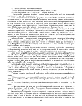86
— Venham, caminhem, viemos para salvá-los!
Uma voz de barítono foi ouvida ecoando através das brumas espessas:
— Não conseguimos nos mover mais rápido. O pântano nos retém.
— Procurem dar as mãos uns aos outros e cantem. Tentem cantar, assim vocês desviam a atenção
do pântano. .. — respondeu Jamar, aos berros.
Pouco a pouco se ouviu um murmúrio, que parecia se avolumar. Vultos arrastavam-se com moro-
sidade em direção ao solo mais firme, às margens do pântano. As vozes cada vez mais intensas da mul-
tidão de seres infelizes eram ouvidas como um lamento triste que ressoava naquelas paragens inferiores
do astral. Aproximavam-se mais e mais da margem do lodaçal, quando Raul enfim os percebeu visual-
mente. Mas, quando alguns dos prisioneiros vislumbraram a figura de Raul, ainda transformado no
mago Gilgal, recuaram apavorados, gritando e se atirando de novo dentro dos charcos.
Neste instante, Jamar entrou em ação com os guardiões da noite, e se jogaram dentro do mar de
lama e fluidos perniciosos. Transcorridos alguns minutos, muitos espíritos foram vistos acompanhando
Jamar e os demais guardiões. De mãos dadas, vinham cantando, embora algo apreensivos, devido à
presença do mago escaríate que os observava do lado de fora. Todavia, a verdadeira ameaça ainda não
tinha passado. Encontravam-se ainda a alguns metros da margem.
A lama, o lodaçal — aquela substância composta de negrume, terra, plantas apodrecidas e água
fétida — escorria dos corpos espirituais dos resgatados e dos guardiões da noite. A matéria astral da
qual se formara o pântano eqüivalia a um muco viscoso, de cor marrom-escura, que inspirava asco e
pavor. Não podiam se deter ali, absolutamente. Raul, transfigurado no mago escaríate, ajudou os guar-
diões no momento final do resgate.
Um após outro, os espíritos repousavam à beira do mar repugnante, desfalecidos, enquanto nova
legião de guardiões avizinhava-se do local para o transporte da multidão de seres. Apenas trocando
gestos breves e palavras curtas, eles esvaziaram o local, antes que os sombras retornassem.
Jamar enviara um pedido mental a Pai João, que providenciou que um veículo de transporte fosse
colocado à disposição para o auxílio. Os resgatados não tinham como se deslocar por conta própria em
meio aos fluidos densos, uma vez que, para vencer o percurso, era necessário utilizar força mental, feito
impossível para aqueles espíritos sobremodo debilitados. Um comboio específico os transportaria, o
aerobús, levando-os até o posto de socorro onde eram aguardados, na companhia dos guardiões desta-
cados para conduzi-los pelos vales astrais.
Por precaução, Jamar ficou com um pequeno destacamento de guardiões e especialistas, pois, as-
sim que o último espírito foi removido do local, alguns dos sombras foram vistos se aproximando.
Raul, na personalidade de Gilgal, o mago, foi ter com os sentinelas, enquanto Jamar e seus guardiões
ficavam a postos. O mago queria ganhar tempo e, se possível, evitar que os sentinelas percebessem o
resgate antes da hora.
Vendo que o mago se aproximava de sua horda, os sombras detiveram os passos, aguardando seu
senhor.
Gilgal, atemorizante, posicionou-se de tal maneira e demonstrou tamanha presunção e vontade
férrea que os sombras, abatidos por haverem ficado longo intervalo sem direção, acataram suas deter-
minações.
— Espero que não tenham retornado sem os elementos de que preciso — pronunciou a voz do
mago.
— Não, meu senhor, mas temo que não tenhamos encontrado muita coisa a ser aproveitada —
falou um dos sombras, o chefe da horda. — Trouxemos os documentos e alguns registros das experiên-
cias realizadas com os prisioneiros. Mas não é muito.
O sentinela curvou-se perante aquele que julgava ser o senhor da escuridão e assim se manteve
por algum tempo. Após examinar os arquivos trazidos pelos sombras, Gilgal enviou uma mensagem
mental a Jamar, dizendo do ocorrido e de como tais dados poderiam ser úteis aos guardiões da noite. A
documentação outrora secreta dos sombras e dos magos trazia projetos delineados, além da descrição
 