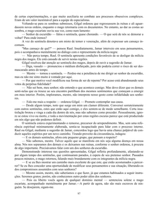 87
de certas experimentações, o que muito auxiliaria no combate aos processos obsessivos complexos.
Eram de um valor inestimável para a equipe de especialistas.
Voltando-se para os sombras submissos, Gilgal ordenou que regressassem às ruínas e ali aguar-
dassem novas ordens, enquanto o mago retornaria com os documentos. No entanto, ao dar as costas ao
sombra, o mago escaríate ouviu sua voz, como num lamento:
— Senhor da escuridão — falou o sentinela, quase chorando. — O que será de nós se demorar a
voltar? Para onde iremos?
A voz do sentinela denotava um misto de temor e veneração, além de expressar um cansaço in-
comum.
"Mas cansaço de quê?" — pensou Raul. Imediatamente, Jamar interveio em seus pensamentos,
pois o acompanhava mentalmente no diálogo com o representante da milícia negra:
— Não perca tempo, Raul. O sentinela apresenta condições favoráveis de se desligar da milícia
negra dos magos. Ele está cansado de servir nestas regiões.
Gilgal resolveu dar atenção ao sentinela dos magos, depois de ouvir a sugestão de Jamar.
— Diga, vassalo — pronunciou o médium disfarçado, pois não poderia correr o risco de ser des-
mascarado antes do tempo.
— Mestre — tornou o sentinela. — Perdoe-me a petulância de me dirigir ao senhor da escuridão,
mas eu não me sinto muito à vontade por aqui.
— Por que motivo você modificou sua forma de ser de repente? Por acaso está abandonando seus
votos de perpétua fidelidade?
— Não sei bem, meu senhor; não entendo o que acontece comigo. Mas devo dizer que os demais
senti-nelas que eu trouxe ao seu encontro partilham dos mesmos sentimentos que começam a emergir
em meu interior. Porém, imploramos, mestre, não interprete nosso gesto como infidelidade aos senho-
res.
— Fale-me mais a respeito — ordenou Gilgal. — Prometo contemplar sua causa.
— Desde algum tempo, noto que surge em mim um clamor diferente. Conversei sorrateiramente
com outros sentinelas, estes que estão aqui comigo, e eles sentem-se de modo semelhante. Certa insa-
tisfação brotou e vinga a cada dia dentro de nós, mas não sabemos como proceder. Pessoalmente, igno-
ro se estou vivo ou morto, e toda a movimentação por estas regiões escuras parece que está produzindo
em nós algo que não podemos definir.
O sentinela estava experimentando o remorso, precursor do arrependimento. Mas, sem uma refe-
rência espiritual minimamente elaborada, sentia-se incapacitado para lidar com o processo interno.
Raul ou Gilgal, mediante a sugestão de Jamar, concordou logo que havia uma chance palpável de con-
duzir aqueles espíritos por um novo caminho. Tirando proveito da circunstância, indagou:
— E os demais sentinelas, afora este pequeno grupo, que pensam a respeito?
— Não sabemos, mestre. Talvez aquilo que se manifesta em nós seja alguma doença em nossa
alma. Nós nos separamos dos demais e os deixamos nas ruínas, conforme o senhor ordenou, à procura
de algo importante. Precisávamos falar com um dos senhores da escuridão.
Demonstrando interesse nas questões apresentadas, Gilgal refletiu profundamente, afastando-se
por algum tempo dos sentinelas, que continuaram parados, à espera de seu pretenso senhor. Passados
poucos minutos, o mago retornou, falando mais brandamente com os integrantes da milícia negra.
— E se eu lhes mostrar um caminho mais excelente do que este, que estão acostumados a percor-
rer? Se eu lhes conceder uma oportunidade de modificar seus pensamentos e sua situação, liberando-os
dos compromissos assumidos com seus senhores?
— Mesmo assim, mestre, não saberíamos o que fazer, já que estamos habituados a seguir instru-
ções. Seremos gratos; porém, não conhecemos outro poder além dos senhores.
— Pois eu liberto vocês agora de qualquer domínio mental — sentenciou solene o mago
escaríate, acompanhado mentalmente por Jamar.—A partir de agora, não são mais escravos de nin-
guém. Se desejarem, sigam-me.
 