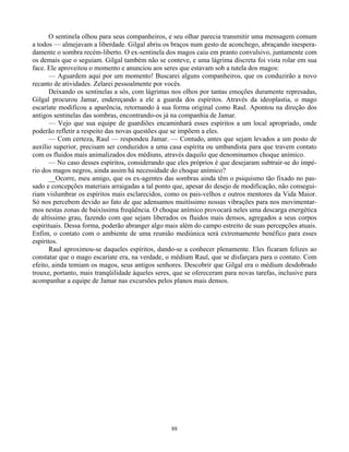 88
O sentinela olhou para seus companheiros, e seu olhar parecia transmitir uma mensagem comum
a todos — almejavam a liberdade. Gilgal abriu os braços num gesto de aconchego, abraçando inespera-
damente o sombra recém-liberto. O ex-sentinela dos magos caiu em pranto convulsivo, juntamente com
os demais que o seguiam. Gilgal também não se conteve, e uma lágrima discreta foi vista rolar em sua
face. Ele aproveitou o momento e anunciou aos seres que estavam sob a tutela dos magos:
— Aguardem aqui por um momento! Buscarei alguns companheiros, que os conduzirão a novo
recanto de atividades. Zelarei pessoalmente por vocês.
Deixando os sentinelas a sós, com lágrimas nos olhos por tantas emoções duramente represadas,
Gilgal procurou Jamar, endereçando a ele a guarda dos espíritos. Através da ideoplastia, o mago
escaríate modificou a aparência, retornando à sua forma original como Raul. Apontou na direção dos
antigos sentinelas das sombras, encontrando-os já na companhia de Jamar.
— Vejo que sua equipe de guardiões encaminhará esses espíritos a um local apropriado, onde
poderão refletir a respeito das novas questões que se impõem a eles.
— Com certeza, Raul — respondeu Jamar. — Contudo, antes que sejam levados a um posto de
auxílio superior, precisam ser conduzidos a uma casa espírita ou umbandista para que travem contato
com os fluidos mais animalizados dos médiuns, através daquilo que denominamos choque anímico.
— No caso desses espíritos, considerando que eles próprios é que desejaram subtrair-se do impé-
rio dos magos negros, ainda assim há necessidade do choque anímico?
__Ocorre, meu amigo, que os ex-agentes das sombras ainda têm o psiquismo tão fixado no pas-
sado e concepções materiais arraigadas a tal ponto que, apesar do desejo de modificação, não consegui-
riam vislumbrar os espíritos mais esclarecidos, como os pais-velhos e outros mentores da Vida Maior.
Só nos percebem devido ao fato de que adensamos muitíssimo nossas vibrações para nos movimentar-
mos nestas zonas de baixíssima freqüência. O choque anímico provocará neles uma descarga energética
de altíssimo grau, fazendo com que sejam liberados os fluidos mais densos, agregados a seus corpos
espirituais. Dessa forma, poderão abranger algo mais além do campo estreito de suas percepções atuais.
Enfim, o contato com o ambiente de uma reunião mediúnica será extremamente benéfico para esses
espíritos.
Raul aproximou-se daqueles espíritos, dando-se a conhecer plenamente. Eles ficaram felizes ao
constatar que o mago escaríate era, na verdade, o médium Raul, que se disfarçara para o contato. Com
efeito, ainda temiam os magos, seus antigos senhores. Descobrir que Gilgal era o médium desdobrado
trouxe, portanto, mais tranqüilidade àqueles seres, que se ofereceram para novas tarefas, inclusive para
acompanhar a equipe de Jamar nas excursões pelos planos mais densos.
 