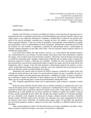 89
Então os discípulos aproximaram-se de Jesus
em particular e perguntaram:
Por que não conseguimos expulsá-lo?
(...) Mas esta espécie só sai pela oração e pelo jejum.
Mateus 17:19,21
CAPÍTULO 6
OBSESSÕES COMPLEXAS
Durante o dia, Pai João e eu fomos convidados por Jamar a visitar uma base de operações dos es-
pecialistas da noite, os guardiões que haviam se instrumentalizado para enfrentar questões relativas aos
magos negros e seus superiores hierárquicos. Enquanto o médium Raul se absorvia nas questões pró-
prias de sua vida de encarnado, colocamo-nos a caminho do local. Na verdade, o convite tinha clara-
mente segundas intenções. É que nova turma de guardiões, desencarnados recém-admitidos na equipe
dos especialistas, estava se aprofundando em temas intrigantes, perfeitamente dominados por Pai João
de Aruanda. Em seus estudos, os aprendizes a caminho da especialização teriam a oportunidade de
formular algumas perguntas ao pai-velho João Cobú, a fim de esclarecer alguns aspectos relativos ao
trabalho dos magos negros.
Com imensa boa vontade, Pai João aceitou o convite, e eu, como repórter das questões espiritu-
ais, evidentemente fui no seu encalço. Era uma ocasião valiosa para colher mais informações a respeito
dos magos, seres envoltos numa aura de fascínio e mistério. Além disso, seria de bastante proveito para
os estudiosos encarnados todo e qualquer conhecimento embasado que eu pudesse obter a respeito dos
processos obsessivos levados a efeito por tais entidades. Também era uma circunstância apropriada
para desmistificar o que diversos espiritualistas falam a respeito dos magos, pois havia muita teoria sem
fundamento sobre o assunto. Como Pai João pertencia a determinada categoria de espíritos, os pais-
velhos, conhecedores profundos da magia e, portanto, com vasto repertório acerca dos processos com-
plexos de obsessão, jamais eu poderia perder essa chance.
Adentramos um enorme salão no interior de edifício espaçoso, localizado em região astral cuja
vibração era muito próxima à da Crosta. Era um dos diversos pontos em que os guardiões da noite se
reuniam para estudar e de onde partiam para observações e trabalhos de campo, os quais os capacitari-
am a enfrentar as legiões do submundo. O salão abrigava mais de 100 espíritos de variadas nacionali-
dades, que ali se encontravam para a sessão de questionamentos endereçados a Pai
João. Enquanto aguardávamos Jamar com as apresentações, pude examinar o ambiente à minha
volta.
Sentia-me numa autêntica divisão militar, pois os espíritos presentes se comportavam com o má-
ximo de disciplina possível. Quando Jamar se pronunciou, introduzindo Pai João de Aruanda, notei a
profunda reverência que os guardiões nutriam em relação ao pai-velho. Todos sabiam o significado e a
importância de se estar ladeado por um desses espíritos no combate às legiões das sombras. Como já
foi dito, grande quantidade de pais-velhos são iniciados dos antigos templos de civilizações perdidas;
por isso, entendem como ninguém dos processos de magia e demais assuntos correlatos: disciplina
mental, campos vibratórios dissociativos, de força e de contenção, bem como manipulação de recursos
da natureza, entre outros. Sobretudo, são temidos pelos magos negros. Os guardiões não ignoravam
que, por trás da aparência simples e singela de um pai-velho, escondia-se a sabedoria milenar de gran-
des almas.
Após as apresentações de Jamar, Pai João posicionou-se em lugar semelhante a um palco e intro-
duziu o assunto a respeito dos magos e suas ações com uma breve explanação:
 