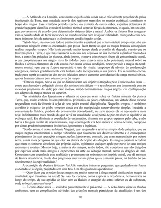 90
— A Atlântida e a Lemúria, continentes cuja história ainda não é oficialmente reconhecida pelos
intelectuais da Terra, mas estudada através dos registros mantidos no mundo espiritual, constituem o
berço dos magos. Esse território perdido recebeu os exilados de outros orbes, espíritos detentores de
grande bagagem científica e notável domínio mental sobre as forças da natureza, os quais, em seu apo-
geu, portavam-se de acordo com determinado sistema ético e moral. Ambos os fatores lhes assegura-
vam a possibilidade de fazer incursões no mundo oculto com invejável liberdade, manejando com des-
treza inúmeras leis da natureza e os fenômenos condicionados a elas.
"Ainda hoje, mesmo com todo o conhecimento espiritual que a humanidade conquistou, não en-
contramos ninguém entre os encarnados que possa fazer frente ao que os magos brancos conseguiam
realizar naqueles tempos. Não havia passado muito tempo desde a ocasião do degredo, evento que os
trouxera para a Terra, o que lhes favorecia o acesso aos arquivos de sua memória espiritual. Somado a
isso, a atmosfera psíquica do planeta, ainda jovem, contava com poucos focos de contaminação astral,
o que proporcionava aos magos mais facilidades para exercer uma ação puramente mental sobre os
fluidos e demais elementos da vida oculta. Por causa dessas condições, nesse período a magia era total-
mente mental, sem que se fizesse necessário o uso de rituais, tampouco de objetos de condensação
energética, embora gradativamente eles tenham sido incorporados à sua prática. Foi o caminho encon-
trado para suprir as carências dos novos iniciados ante o aumento considerável da carga mental tóxica,
que os homens criaram com o transcorrer do tempo.
"Entre os magos, houve os que se distanciaram dos objetivos traçados pelo Conselho dos Bons —
como era chamado o colegiado diretor dos ensinos iniciáticos — e se colocaram em desarmonia com os
elevados propósitos da vida; por esse motivo, autodenominaram-se magos negros, em contraposição
aos adeptos da magia branca ou superior.
"As atividades dos lemurianos e atlantes se concentravam sobre os fluidos naturais do planeta
Terra, que, muito embora fossem primitivos, primários ou pouco elaborados, em virtude disso mesmo
respondiam mais facilmente à ação do seu poder mental disciplinado. Naqueles tempos, o ambiente
astralino e psíquico do globo terrestre ainda era de manipulação razoavelmente simples. Inexistia a
contaminação fluídica, produto do pensamento desordenado, ou pelo menos ela se apresentava num
nível infinitamente mais brando do que se vê na atualidade, a tal ponto de pôr em risco o equilíbrio da
ecologia sutil. Era diminuta a população de encarnados, disposta em grupos esparsos pelo orbe, e não
havia a fuligem mental de desencarnados, cujo contingente era bem menor e, acima de tudo, composto
por almas predominantemente instintivas, ignorantes e ingênuas.
"Sendo assim, é nesse ambiente Virgem', que resguardava relativa simplicidade psíquica, que os
magos negros encontraram o campo vibratório que favoreceu seu desenvolvimento e o conseqüente
planejamento de suas operações e organizações. Ignoravam, contudo, que eram manipulados por outros
seres, ainda mais perigosos do que eles: os chefes de legião dos dragões. Os magos queriam acreditar
que eram os senhores absolutos das próprias ações, rejeitando qualquer apelo por parte de seus antigos
mentores e mestres. Mesmo hoje, a maioria dos magos, senão todos, não concebem que são dirigidos
por espíritos ainda mais antigos e experientes na arte da sedução mental, como os dragões do mal.
Contestam com veemência essa realidade e presumem ser soberanos no império astral, que dá mostras
de franca decadência, diante dos progressos inevitáveis pelos quais o mundo passa, no âmbito do co-
nhecimento e da espiritualidade."
A exposição de abertura feita por Pai João suscitou inúmeras perguntas, que gradualmente foram
elaboradas e, a seguir, projetadas em uma tela. Um dos guardiões questionou:
— Quer dizer que o poder desses magos era muito superior à força mental detida pelos magos da
atualidade que transitam no astral? Se isso for correto, como explicar a decadência, demonstrada ao
longo do tempo, de sua aptidão de lidar com os fluidos e energias do astral inferior ou da subcrosta,
onde se localizam suas bases?
— É como disse antes — elucidou pacientemente o pai-velho. — A ação direta sobre os fluidos
ambientes, sem as complicações advindas das criações mentais perniciosas da atualidade, é um dos
 