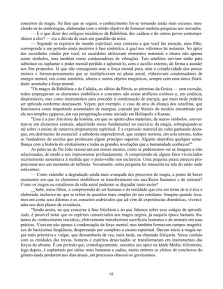 92
conceitos da magia. Na fase que se seguiu, o conhecimento foi-se tornando ainda mais escasso, mes-
clando-se às simbologias, elaboradas com o nítido objetivo de fornecer muletas psíquicas aos iniciados.
— E o que dizer dos colégios iniciáticos da Babilônia, dos caldeus e de outros povos contempo-
râneos a eles? — era a dúvida de mais um guardião da noite.
— Segundo os registros do mundo espiritual, esse contexto a que você faz menção, meu filho,
corresponde a um período ainda posterior à fase simbólica, à qual nos referimos há instantes. No ápice
das sociedades citadas por você, os sacerdotes utilizavam elementos materiais e rituais não apenas
como símbolos, mas também como condensadores de vibrações. Tais artefatos serviam então para
substituir ou suplantar o poder mental perdido e aglutiná-lo, com o auxílio externo, de forma a atender
aos fins propostos. Já que não conseguiam usar a força mental pura, ante a complexidade dos pensa-
mentos e formas-pensamento que se multiplicavam no plano astral, elaboravam condensadores de
energia mental, tais como amuletos, altares e outros objetos magísticos, sempre com uma única finali-
dade: acumular a força mental.
"Os magos da Babilônia e da Caldéia, os sábios da Pérsia, as pitonisas da Grécia — sem exceção,
todos empregavam os elementos simbólicos e concretos não como artifícios exóticos e, em essência,
dispensáveis, mas como instrumentos para proceder à condensação de energia, que mais tarde poderia
ser aplicada conforme desejassem. Vejam, por exemplo, o caso da arca da aliança dos israelitas, que
funcionava como importante acumulador de energias, copiada por Moisés do modelo encontrado por
ele nos templos egípcios, em sua peregrinação como iniciado em Heliópolis e Karnac.
"Essa é a fase fetichista da história, em que os apetre-chos materiais, de meros símbolos, conver-
tem-se em elementos centrais, adquirindo status fundamental no exercício da magia, sobrepujando-se
até sobre o ensino de natureza propriamente espiritual. É a expressão material do culto ganhando desta-
que, em detrimento do essencial: a sabedoria imponderável, que sempre norteou, em solo terreno, todos
os fundadores de escolas que professam algum princípio superior. Alguém identifica qualquer seme-
lhança com a história do cristianismo e todas as grandes revelações que a humanidade conheceu?"
As palavras de Pai João ressoavam em nossas mentes, como se pudéssemos ver as imagens a elas
relacionadas, de modo a nos impressionar profundamente. A compreensão de alguns fatos vivenciados
recentemente aumentava à medida que o preto-velho nos esclarecia. Uma pequena pausa pareceu pro-
porcionar-nos um momento de reflexão. Novamente, outra pergunta foi transcrita na tela do salão onde
estávamos:
— Como entender a degradação ainda mais avançada dos processos de magia, a ponto de haver
momentos em que os elementos simbólicos se transformaram em sacrifícios humanos e de animais?
Como os magos ou estudiosos da vida astral puderam se degradar tanto assim?
__Sabe, meus filhos, a compreensão do ser humano e da realidade que cria em torno de si é rica e
elaborada, inclusive no que se refere às questões mais simples do seu cotidiano. Imagine quando leva-
mos em conta seus dilemas e os conceitos esdrúxulos que ad-vêm de experiências dramáticas, vivenci-
adas nos dois planos de existência.
"Sendo assim, no que concerne à fase fetichista e ao que falamos sobre esse estágio de aprendi-
zado, é possível notar que os espíritos consorciados aos magos negros, já naquela época bastante dis-
tantes do conhecimento iniciático, efetivamente introduziram sacrifícios humanos e de animais em suas
práticas. Visavam não apenas à condensação da força mental, mas também formavam campos magnéti-
cos de baixíssima freqüência, desprezando por completo o ensino espiritual. Davam início à magia ne-
gra mais primitiva e vulgar, que descambaria de vez, mais tarde, na chamada feitiçaria. Nesse conluio
com as entidades das trevas, homens e espíritos desavisados se transformaram em instrumentos das
forças do abismo. É um período que, cronologicamente, encontra seu ápice na Idade Média; felizmente,
logo depois, é suplantado por idéias mais humanas e sadias, muito embora os efeitos de conchavos do
gênero ainda perdurem nos dias atuais, em processos obsessivos gravíssimos.
 