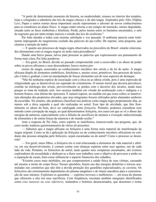 93
"A partir de determinado momento da historia, na modernidade, renasce no interior dos templos,
lojas e colegiados a sabedoria das leis da magia clássica e da alta magia. Inspirados pelo Alto, Eliphas
Levi, Papus e outros nomes dessa importante escola representam o advento de novos conhecimentos
para os estudiosos no plano físico. A magia então retorna a um estágio de transição, menos degradado,
situado entre as fases simbolista e fetichista. Perde, pelos menos entre os humanos encarnados, o selo
de negrume que por tanto tempo marcou o estudo das leis do ocultismo."
Pai João atendia a todos com enorme satisfação e voz pausada. O ambiente parecia estar total-
mente impregnado do magnetismo exalado das palavras do pai-velho. De repente, uma pergunta, que
chamou a atenção de todos:
— E quanto aos processos de magia negra observados na psicosfera do Brasil: estarão relaciona-
dos diretamente com os magos negros ou terão outra procedência?
Dando uma breve pausa, talvez para procurar as palavras que expressassem seu pensamento de
forma mais clara, Pai João ponderou:
— Em geral, no Brasil, devido ao passado comprometido com a escravidão e ao abuso de poder
sobre os povos africanos e seus descendentes, houve muitos pro-
cessos de magia, associados ao conhecimento iniciático dos orixás e da lei de santo. A magia
africana dispõe de elementos simbólicos, fetichistas e, muitas vezes, primitivos. Seu processo de inicia-
ção é lento e gradual, e tem na manipulação de forças elementáis um de seus aspectos de destaque.
"Não há nenhuma espécie de associação com a ética ou as idéias cristãs, pois é uma expressão de
religiosidade que se desenvolveu em separado do cristianismo. O ensino moral que deveria prevalecer,
contido na mitologia dos orixás, previsivelmente se perdeu com o decorrer dos séculos, ainda mais
porque se trata de tradição oral; isso ocorreu também em virtude da aculturação com o indígena e o
homem branco, esta última tão opressora. É natural esperar, na medida em que esses cultos se mantive-
ram afastados dos propósitos elevados, que seus integrantes fossem utilizados pelos chamados senhores
da escuridão. No entanto, não podemos classificar tais práticas como magia negra propriamente dita, ao
menos sob a ótica segundo a qual são realizadas no astral. Esse tipo de atividade, que fere fron-
talmente os ideais do bem, deve ser catalogada como feitiçaria. Portanto, podemos considerar esse
método como corrupção da magia, ao qual denominamos feitiçaria, nos casos em que se vê o abuso das
energias da natureza, especialmente com a difusão de sacrifícios de animais e evocação indiscriminada
de elementais e de outras forças da natureza e do mundo oculto."
Ante a resposta de Pai João, outro espírito se manifestou, transcrevendo sua pergunta, que, de
certo modo, traduzia questionamentos de vários ali presentes:
— Sabemos que a magia africana ou feitiçaria é uma forma mais material de manifestação da
magia original. Como se dá a aplicação da feitiçaria ou do conhecimento iniciático africanista no coti-
diano das pessoas atingidas pelo feiticeiro, sejam encarnadas ou do astral? Como o processo se desen-
rola?
— Em geral, meus filhos, a feitiçaria em si está relacionada a elementos da vida material e afeti-
va; em seu desenvolvimento, é comum contar com alianças espúrias entre seus agentes, um de cada
lado da vida. Portanto, os feiticeiros do astral, tanto quanto seus comparsas encarnados, são exímios
exploradores da sexualidade e dedicam-se a fazer seus trabalhos com o objetivo de provocar a união ou
a separação de casais, bem como influenciar o aspecto financeiro dos cidadãos.
"Existem casos mais mórbidos, em que comprometem a saúde física de suas vítimas, causando
até mesmo a morte do corpo físico. Nesses episódios, fazem uso das energias deletérias e tóxicas acu-
muladas nos cemitérios que não têm a devida proteção dos guardiões especializados, os caveiras. Os
feiticeiros são extremamente dependentes do plasma sangüíneo e de rituais macabros para a concretiza-
ção de seus intentos. Exploram os quiumbas — espíritos trevosos e malfeitores — em troca do plasma
que oferecem a eles em seus sacrifícios. Com freqüência, recrutam também marginais identificados
como exus menores ou exus inferiores, malandros e boêmios desencarnados, que desonram o nome
 